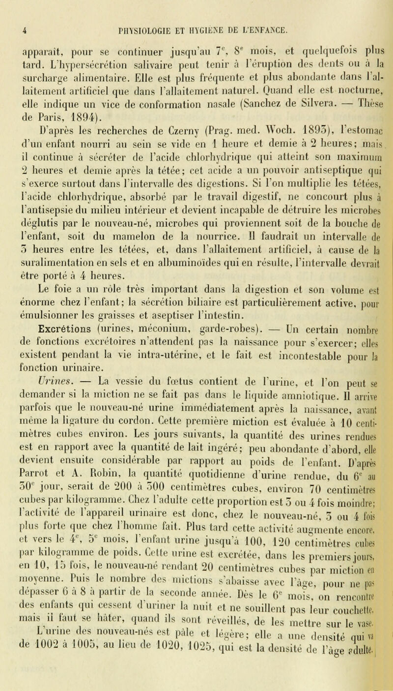 apparaît, pour se continuer jusqu'au 7e, 8e mois, et quelquefois plus tard. L'hypersécrétion salivaire peut tenir à l'éruption des dents ou à la surcharge alimentaire. Elle est plus fréquente et plus abondante dans l'al- laitement artificiel que dans l'allaitement naturel. Quand elle est nocturne, elle indique un vice de conformation nasale (Sanchez de Silvera. — Thèse de Paris, 1894). D'après les recherches de Czerny (Prag. med. Woch. 1895), l'estomac d'un enfant nourri au sein se vide en 1 heure et demie à 2 heures; mais il continue à sécréter de l'acide chlorhydrique qui atteint son maximum 2 heures et demie après la tétée; cet acide a un pouvoir antiseptique qui s'exerce surtout dans l'intervalle des digestions. Si l'on multiplie les tétées, l'acide chlorhydrique, absorbé par le travail digestif, ne concourt plus à l'antisepsie du milieu intérieur et devient incapable de détruire les microbes déglutis par le nouveau-né, microbes qui proviennent soit de la bouche de l'enfant, soit du mamelon de la nourrice. Il faudrait un intervalle de 5 heures entre les tétées, et, dans l'allaitement artificiel, à cause de la suralimentation en sels et en albuminoïdes qui en résulte, l'intervalle devrait être porté à 4 heures. Le foie a un rôle très important dans la digestion et son volume est énorme chez l'enfant; la sécrétion biliaire est particulièrement active, pour émulsionner les graisses et aseptiser l'intestin. Excrétions (urines, méconium, garde-robes). — Un certain nombre de fonctions excrétoires n'attendent pas la naissance pour s'exercer; elles existent pendant la vie intra-utérine, et le fait est incontestable pour la fonction urinaire. Urines. — La vessie du fœtus contient de l'urine, et l'on peut se demander si la miction ne se fait pas dans le liquide amniotique. Il arrive parfois que le nouveau-né urine immédiatement après la naissance, avant même la ligature du cordon. Cette première miction est évaluée à 10 centi- mètres cubes environ. Les jours suivants, la quantité des urines rendues est en rapport avec la quantité de lait ingéré; peu abondante d'abord, elle devient ensuite considérable par rapport au poids de l'enfant. D'après Parrot et A. Robin, la quantité quotidienne d'urine rendue, du 6e au 50e jour, serait de 200 à 500 centimètres cubes, environ 70 centimètres cubes par kilogramme. Chez l'adulte cette proportion est 5 ou 4 fois moindre; l'activité de l'appareil urinaire est donc, chez le nouveau-né, 5 ou 4 fois plus forte que chez l'homme fait. Plus tard cette activité augmente encore, et vers le 4e, 5e mois, l'enfant urine jusqu'à 100, 120 centimètres cubes par kilogramme de poids. Cette urine est excrétée, dans les premiers jours, en 10, 15 fois, le nouveau-né rendant 20 centimètres cubes par miction en moyenne. Puis le nombre des mictions s'abaisse avec l'âge, pour ne pas dépasser G à 8 à partir de la seconde année. Dès le 6e mois, on rencontre des enfants qui cessent d'uriner la nuit et ne souillent pas leur couchette, mais n faut se hâter, quand ils sont réveillés, de les mettre sur le vase. L urine des nouveau-nés est pale et légère; elle a une densité oui va de 1002 à 1005, au lieu de 1020, 1025, qui est la densité de l'âge ÀuU