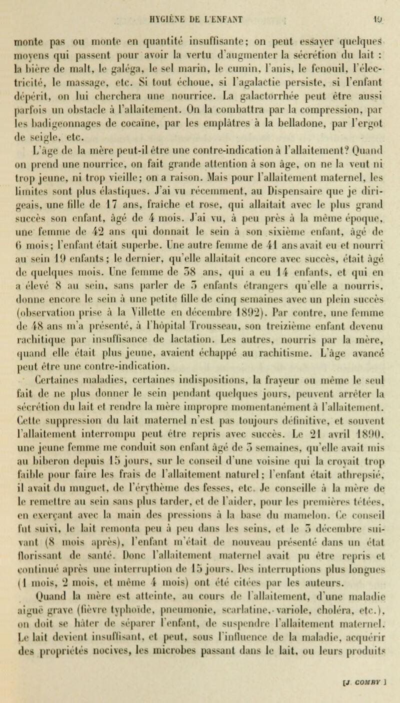 monte pas ou monte on quantité insuffisante; on peut essayer quelques moyens qui passent pour avoir la vertu d'augmenter la sécrétion du lait : l,i bière do malt, le galéga, le sel marin, le cumin, l'anis, le fenouil, l'élec- tricité, le massage, etc. Si tout échoue, si l'agalaetie persiste, si l'enfant dépérit, mi lui cherchera une nourrice. La galactorrhée peut être aus-i parfois un obstacle à L'allaitement. On la combattra par la compression, par 1rs badigoonnages de cocaïne, par les emplâtres à la belladone, par l'ergot de Beigle, etc. L'âge do la mère peut-il être une contre-indication ci l'allaitement'? Quand on prend une nourrice, on fait grande attention à son âge, on ne la veut ni trop jeune, ni trop vieille; on a raison. Mais pour l'allaitement maternel, les limites sont plus élastiques. J'ai vu récemment, au Dispensaire que je diri- geais, une 611e do 17 ans, fraîche et rose, qui allaitait avec le plus grand sucrés son enfant, âgé' do \ mois. J'ai vu, à peu près à la mémo époque, uni' femme do W ans qui donnait le sein à son sixièl niant, âgé de li mois; l'enfanl était superbe. I no autre femme de il ans avait eu et nourri au sein I enfants; le dernier, qu'elle allaitait encore avec succès, était agi'. de quelques mois, lue femme do .8 ans, qui a ou I i enfants, et qui en a élevé <s au sein, sans parler de .» enfants étrangers qu'elle a nourris, <111111 DCOre le sein à uni' petite tille de cinq semaines a\ee un plein BUCCès [observation prise à la Villette en décembre 1892). Par contre, une femme de 18 ans m'a présenté, à I hôpital Trousseau, bod treizième enfant devenu raehilique par insuffisance de lactation. Les autres, nourris par la mère, quand elle était plus jeune, avaient échappé au rachitisme. L'âge avancé' peut être une conlre-inilicalinn. Certaines maladies, certaines indispositions, la frayeur ou même le seul fait do ne plus donner le sein pendant quelques jouis, peuvent arrêter la sécrétion t\u lait et rendre la mère impropre momentanément à l'allaitement. Cette suppression du lait maternel n'est pas toujours définitive, et souvent l'allaitement interrompu peut être repris avec succès. Le il avril IK!M). une jeune femme me conduit son enfant âgé de 3 semaines, qu'elle avait mis au biberon depuis I.'» jours, sur le conseil d'une voisine qui la croyait trop faible pour faire les fiais do l'allaitement naturel ; reniant était alhropsié, il avait du muguet, de l'érythème des fosses, etC .le conseille ;ï la mère de le remettre au sein sans plus tarder, et do l'aider, pour les premières letées, en exerçant avec la main des pressions à la base du mamelon. Ce conseil fui suivi, le lait remonta peu à peu dans les seins, et le 3 décembre sui- vant (8 mois après), l'enfant m'était de nouveau présenté dans un étal llorissant do santé' Donc l'allaitement maternel avait pu être repris et continué' après une interruption de 15 jours, l'os interruptions plus longues I I mois, ■_> mois, et même 't moisi ont été' ciliés par les auteurs. Quand la mère est atteinte, au cours de l'allaitement, d'une maladie aiguë grave (lièvre typhoïde, pneumonie, scarlatine,-variole, choléra, etc.), ou doit se hâter de séparer I enfant, de suspendre l'allaitement maternel. Le lait devient insuffisant, et peut, sous l'influence de la maladie, acquérir des propriétés nocives, les microbes passant dans le lait, ou leurs produits (J cosiby )