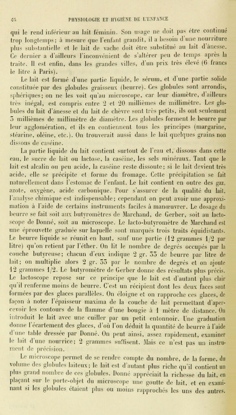 qui le rend inférieur au lait féminin. Son usage ne doit pas être continué trop longtemps; à mesure que l'enfanl grandit, il a besoin d'une nourriture plus substantielle et le lait de vache doit être substitué au lait d'ànesse. Ce dernier a d'ailleurs l'inconvénient de s'altérer peu de temps après la traite. Il est enfin, dans les grandes villes, d'un prix très élevé (6 francs le litre à Paris). Le lait est formé d'une partie liquide, le sérum, et d'une partie solide constituée par des globules graisseux (beurre). Ces globules sont arrondis, sphériques; on ne les voit qu'au microscope, car leur diamètre, d'ailleurs très inégal, est compris entre 2 et 20 millièmes de millimètre. Les glo- bules du lait d'ànesse et du lait de chèvre sont très petits, ils ont seulement 5 millièmes de millimètre de diamètre. Les globules forment le beurre par leur agglomération, et ils en contiennent tous les principes (margarine, stéarine, oléine, etc.). On trouverait aussi dans le lait quelques grains non dissous de caséine. La partie liquide du lait contient surtout de l'eau et, dissous dans cette eau, le sucre de lait ou lactose, la caséine, les sels minéraux. Tant que le lait est alcalin ou peu acide, la caséine reste dissoute; si le lait devient très acide, elle se précipite et forme du fromage. Cette précipitation se fait naturellement dans l'estomac de l'enfant. Le lait contient en outre des gaz. o azote, oxygène, acide carbonique. Pour s'assurer de la qualité du lait, 1 analyse chimique est indispensable; cependant on peut avoir une approxi- mation a l'aide de certains instruments faciles à manœuvrer. Le dosage du beurre se fait soit aux butyroinètres de Marchand, de Gerber, soit au lacto- scope de Donné, soit au microscope. Le lacto-butyromètre de Marchand est une éprouvette graduée sur laquelle sont marqués trois traits équidistants. Le beurre liquide se réunit en haut, sauf une partie (12 grammes 1/2 par litre) qu'on retient par l'éther. On lit le nombre de degrés occupés par la couche butyreuse; chacun d'eux indique 2 gr. 35 de beurre par litre de lait; on multiplie alors 2 gr. 55 par le nombre de degrés et on ajoute 12 grammes 1/2. Le butyromètre de Gerber donne des résultats plus précis. Le lactoscope repose sur ce principe que le lait est d'autant plus clair qu'il renferme moins de beurre. C'est un récipient dont les deux faces sont formées par des glaces parallèles. On éloigne et on rapproche ces glaces, de façon à noter l'épaisseur maxima de la couche de lait permettant d'aper- cevoir les contours de la flamme d'une bougie à 1 mètre de distance. On introduit le lait avec une cuiller par un petit entonnoir. Une graduation donne l'écartement des glaces, d'où l'on déduit la quantité de beurre à l'aide d'une table dressée par Donné. On peut ainsi, assez rapidement, examiner le lait d'une nourrice; 2 grammes suffisent. Mais ce n'est pas un instru- ment de précision. Le microscope permet de se rendre compte du nombre, de la forme, du volume des globules laiteux; le lait est d'autant plus riche qu'il contient un plus grand nombre de ces globules. Donné appréciait la richesse du lait, en plaçant sur le porte-objet du microscope une goutte de lait, et en exami- nant si les globules étaient plus ou moins rapprochés les uns des autres.