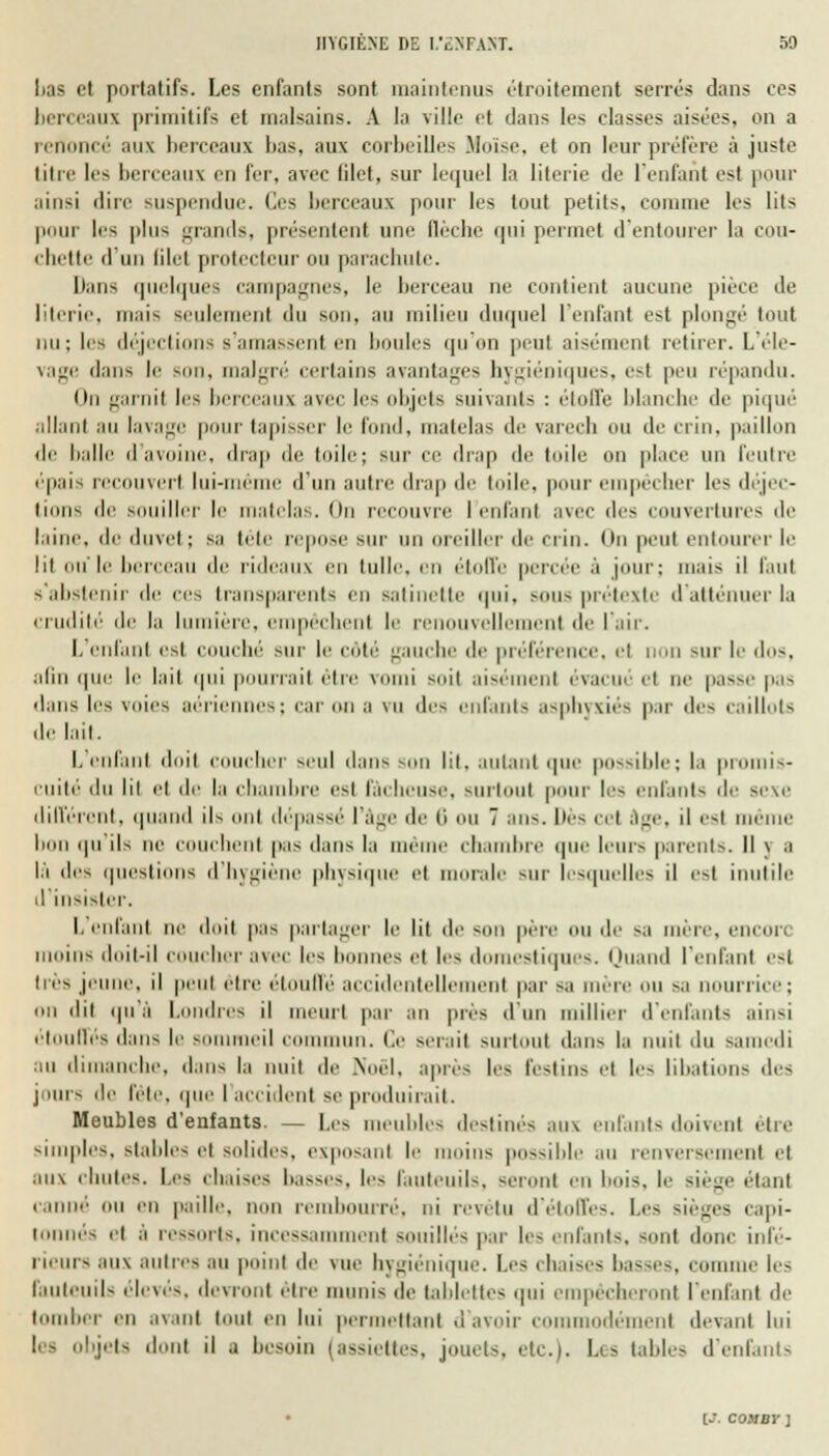 lias et portatifs. Les enfants sont maintenus étroitement serrés dans ces berceaux primitifs et malsains. A la ville et dans les classes aisées, on a renoncé aux berceaux l>as, aux corbeilles Moïse, et on leur préfère à juste titre lis berceaux en fur, avec (ilet, sur lequel la literie de l'enfant est pour ainsi dire suspendue. (1rs berceaux pour les tout petits, comme les lits pour les plus grands, présentent une flèche qui permet d'entourer la cou- chette d'un lilel protecteur ou parachute. Dans quelques campagnes, le berceau ne contient aucune pièce de literie, mais seulement du son, au milieu duquel 1 enfant est plongé tout nu; les déjections s'amassent en boules (pion peut aisément retirer. L'éle- vage dans le s malgré' certains avantages hygiéniques, est peu répandu. On garnit les berceaux avec les objets suivants : étoffe blanche de piqué allant au lavage pour tapisser le fond, matelas de varech ou de crin, paillon de balle d'avoine, drap de toile; sur ce drap de toile on place un feutre «'•pais recouvert lui-même d'un autre drap de toile, pour empêcher les déjec- tions de souiller le matelas. On recouvre l'enfant avec des couvertures de laine, de duvet; sa tête repose BUT 'eillrr de crin. On peut entourer le lit ou le berceau de rideaux en tulle, en étoffe percée à jour; mais il faut s'abstenir de ces transparents en satinette qui, bous prétexte d'atténuer ta crudité de la 1 1ère, empêchent le re ivellement de l'air. L'enfant est couché sur le côté gauche de préférence, et non sur le dos, afin <pio le lait qui pourrait être vomi soit aisément évacué et ne passe pas dans le-; voies aériennes; car on a vu des enfants asphyxiés par des caillots de lait. I. enfant doit coucher seul dans Bon lit, autant que possible; la promis- cuité «lu lit et de la chambre est fâcheuse, surtout [mm les enfants de sève différent, quand ils mit dépassé 1 âge de (i ou 7 ans. lies cet âge, il est mê bon <pi ils ne couchent pas dans la même chambre que leurs parents. Il y a là des questions d'hygiène physiq t morale sur lesquelles il est inutile il insister. I. enfant ne doit pas partager le lit de son père ou de s.i mère, encori moins doit-il coucher avec les bonnes et les domestiques. Quand l'enfant est très jeune, il peut être étouffé accidentellement par s,i mère ou s, ni liée; on dit qu'à Londres il meurt par an près d'u illier d'enfants ainsi étouffés dans le sommeil commun, (le serait surtout dans |,i nuit du samedi au dimanche, dans la nuit de .Noël, après les festins et le- libations des jours de fêle, que I accident se produirait. Meubles d'enfants. — Les meubles destines aux infinis doivent être simples, stables et solides, exposant le moins possible .111 renversement e| aux chutes. Les chaises basses, les fauteuils, seront eu bois, le siège étant canné' ou en paille, non rembourré, ni revêtu d'étoffes. Les sièges capi- tonnés el à ressorts. incess;ii eut souilles par les enfants, sont donc infé- rieurs aux autres au point de vue h\ giénique. Les chaises basses, comme les fauteuils ('levés, devront être munis de tablettes qui empêcheront l'enfant de tomber en avant tout en lui permettant d avoir c modeinenl devant lui lea Objets dont il a besoin | assiettes, jouets, etc.). Lis tables d'enfants