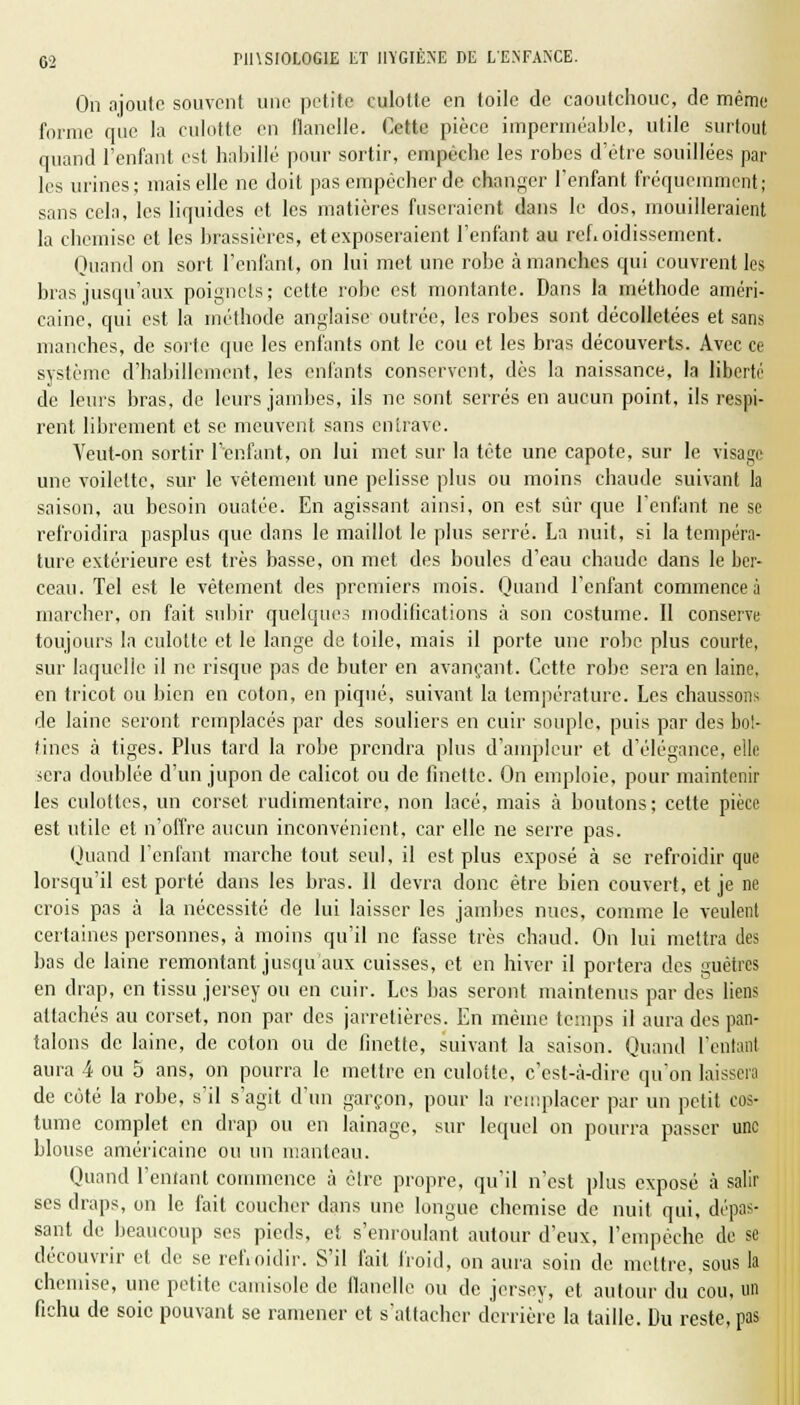 On ajoute souvent une petite culotte en toile de caoutchouc, de même forme que la culotte en flanelle. Cette pièce imperméable, utile surtout quand l'enfant est habillé pour sortir, empêche les robes d'être souillées par les urines; mais elle ne doit pas empêcher de changer l'enfant fréquemment; sans cela, les liquides et les matières fuseraient dans le dos, mouilleraient la chemise et les brassières, et exposeraient l'enfant au refroidissement. Quand on sort l'enfant, on lui met une robe à manches qui couvrent les bras jusqu'aux poignets; cette robe est montante. Dans la méthode améri- caine, qui est la méthode anglaise outrée, les robes sont décolletées et sans manches, de sorte que les enfants ont le cou et les bras découverts. Avec ce système d'habillement, les enfants conservent, dès la naissance, la liberté de leurs bras, de leurs jambes, ils ne sont serrés en aucun point, ils respi- rent librement et se meuvent sans entrave. Yeut-on sortir l'enfant, on lui met sur la tète une capote, sur le visage une voilette, sur le vêtement une pelisse plus ou moins chaude suivant la saison, au besoin ouatée. En agissant ainsi, on est sûr que l'enfant ne se refroidira pasplus que dans le maillot le plus serré. La nuit, si la tempéra- ture extérieure est très basse, on met des boules d'eau chaude dans le ber- ceau. Tel est le vêtement des premiers mois. Quand l'enfant commence à marcher, on fait subir quelques modifications à son costume. Il conserve toujours la culotte et le lange de toile, mais il porte une robe plus courte, sur laquelle il ne risque pas de buter en avançant. Cette robe sera en laine, en tricot ou bien en coton, en piqué, suivant la température. Les chaussons de laine seront remplacés par des souliers en cuir souple, puis par des bot- tines à tiges. Plus tard la robe prendra plus d'ampleur et d'élégance, elle sera doublée d'un jupon de calicot ou de finette. On emploie, pour maintenir les culottes, un corset rudimentairc, non lacé, mais à boutons; cette pièce est utile et n'offre aucun inconvénient, car elle ne serre pas. Quand l'enfant marche tout seul, il est plus exposé à se refroidir que lorsqu'il est porté dans les bras. Il devra donc être bien couvert, et je ne crois pas à la nécessité de lui laisser les jambes nues, comme le veulent certaines personnes, à moins qu'il ne fasse très chaud. On lui mettra des bas de laine remontant jusqu'aux cuisses, et en hiver il portera des guêtres en drap, en tissu jersey ou en cuir. Les bas seront maintenus par des liens attachés au corset, non par des jarretières. En même temps il aura des pan- talons de laine, de coton ou de finette, suivant la saison. Quand l'entant aura 4 ou 5 ans, on pourra le mettre en culotte, c'est-à-dire qu'on laissera de côté la robe, s'il s'agit d'un garçon, pour la remplacer par un petit cos- tume complet en drap ou en lainage, sur lequel on pourra passer une blouse américaine ou un manteau. Quand l'entant commence à être propre, qu'il n'est plus exposé à salir ses draps, on le fait coucher dans une longue chemise de nuit qui, dépas- sant de beaucoup ses pieds, et s'enroulant autour d'eux, l'empêche de se découvrir et de se refroidir. S'il fait froid, on aura soin de mettre, sous la chemise, une petite camisole de flanelle ou de jersey, et autour du cou, un fichu de soie pouvant se ramener et s'attacher derrière la taille. Du reste, pas