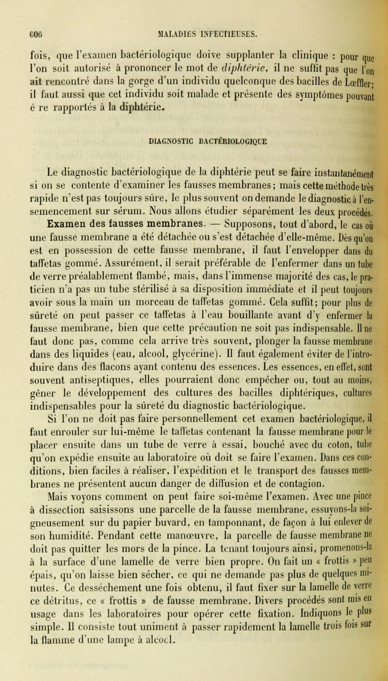 fois, que l'examen bactériologique doive supplanter la clinique : pour que l'on soit autorisé à prononcer le mot de diphtérie, il ne suffit pas que l'on ait rencontré dans la gorge d'un individu quelconque des bacilles de Lœffler il faut aussi que cet individu soit malade et présente des symptômes pouvant è re rapportés à la diphtérie. DIAGNOSTIC BACTERIOLOGIQUE Le diagnostic bactériologique de la diphtérie peut se faire instantanément si on se contente d'examiner les fausses membranes ; mais cette méthode très rapide n'est pas toujours sûre, le plus souvent on demande le diagnostic à l'en- semencement sur sérum. Nous allons étudier séparément les deux procédés. Examen des fausses membranes. — Supposons, tout d'abord, le cas où une fausse membrane a été détachée ou s'est détachée d'elle-même. Dès qu'on est en possession de cette fausse membrane, il faut l'envelopper dans du taffetas gommé. Assurément, il serait préférable de l'enfermer dans un tube de verre préalablement flambé, mais, dans l'immense majorité des cas, le pra- ticien n'a pas un tube stérilisé à sa disposition immédiate et il peut toujours avoir sous la main un morceau de taffetas gommé. Cela suffit; pour plus de sûreté on peut passer ce taffetas à l'eau bouillante avant d'y enfermer la lausse membrane, bien que cette précaution ne soit pas indispensable. Une faut donc pas, comme cela arrive très souvent, plonger la fausse membrane dans des liquides (eau, alcool, glycérine). Il faut également éviter de l'intro- duire dans des flacons ayant contenu des essences. Les essences, en effet, sont souvent antiseptiques, elles pourraient donc empêcher ou, tout au moins, gêner le développement des cultures des bacilles diphtériques, cultures indispensables pour la sûreté du diagnostic bactériologique. Si l'on ne doit pas faire personnellement cet examen bactériologique, il faut enrouler sur lui-même le taffetas contenant la fausse membrane pour le placer ensuite dans un tube de verre à essai, bouché avec du coton, tube qu'on expédie ensuite au laboratoire où doit se faire l'examen. Dans ces con- ditions, bien faciles à réaliser, l'expédition et le transport des fausses mem- branes ne présentent aucun danger de diffusion et de contagion. Mais voyons comment on peut faire soi-même l'examen. Avec une pince à dissection saisissons une parcelle de la fausse membrane, essuyons-la soi- gneusement sur du papier buvard, en tamponnant, de façon à lui enlever de son humidité. Pendant cette manœuvre, la parcelle de fausse membrane ne doit pas quitter les mors de la pince. La tenant toujours ainsi, promenons-la à la surface d'une lamelle de verre bien propre. On fait un « frottis » peu épais, qu'on laisse bien sécher, ce qui ne demande pas plus de quelques mi- nutes. Ce dessèchement une fois obtenu, il faut fixer sur la lamelle de verre ce détritus, ce « frottis » de fausse membrane. Divers procédés sont mis en usage dans les laboratoires pour opérer cette fixation. Indiquons le plus simple. Il consiste tout uniment à passer rapidement la lamelle trois fois sur la flamme d'une lampe à alcocl.