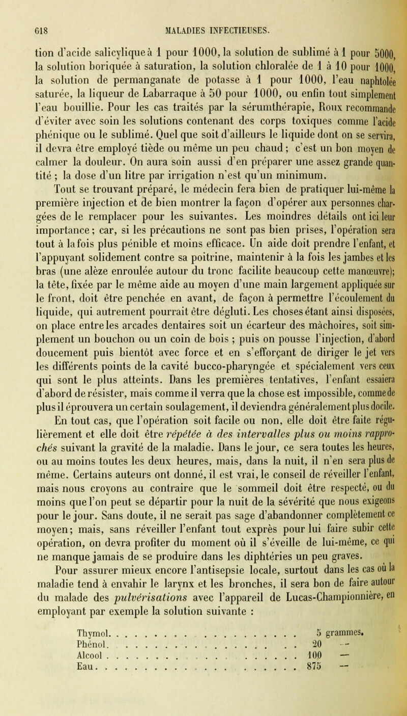 tion d'acide salicyliqueà 1 pour 1000,1a solution de sublimé àl pour 5000, la solution boriquée à saturation, la solution chloralée de 1 à 10 pour 1000, la solution de permanganate de potasse à 1 pour 1000, l'eau naphtolée saturée, la liqueur de Labarraque à 50 pour 1000, ou enfin tout simplement l'eau bouillie. Pour les cas traités par la sérumthérapie, Roux recommande d'éviter avec soin les solutions contenant des corps toxiques comme l'acide phonique ou le sublimé. Quel que soit d'ailleurs le liquide dont on se servira, il devra être employé tiède ou même un peu chaud ; c'est un bon moyen de calmer la douleur. On aura soin aussi d'en préparer une assez grande quan- tité ; la dose d'un litre par irrigation n'est qu'un minimum. Tout se trouvant préparé, le médecin fera bien de pratiquer lui-même la première injection et de bien montrer la façon d'opérer aux personnes char- gées de le remplacer pour les suivantes. Les moindres détails ont ici leur importance ; car, si les précautions ne sont pas bien prises, l'opération sera tout à la fois plus pénible et moins efficace. Un aide doit prendre l'enfant, et l'appuyant solidement contre sa poitrine, maintenir à la fois les jambes et les bras (une alèze enroulée autour du tronc facilite beaucoup cette manœuvre); la tête, fixée par le même aide au moyen d'une main largement appliquée sur le front, doit être penchée en avant, de façon à permettre l'écoulement du liquide, qui autrement pourrait être dégluti. Les choses étant ainsi disposées, on place entre les arcades dentaires soit un écarteur des mâchoires, soit sim- plement un bouchon ou un coin de bois ; puis on pousse l'injection, d'abord doucement puis bientôt avec force et en s'efforçant de diriger le jet vers les différents points de la cavité bucco-pharyngée et spécialement vers ceux qui sont le plus atteints. Dans les premières tentatives, l'enfant essaiera d'abord de résister, mais comme il verra que la chose est impossible, comme de plus il éprouvera un certain soulagement, il deviendra généralement plus docile. En tout cas, que l'opération soit facile ou non, elle doit être faite régu- lièrement et elle doit être répétée à des intervalles plus ou moins rappro- chés suivant la gravité de la maladie. Dans le jour, ce sera toutes les heures, ou au moins toutes les deux heures, mais, dans la nuit, il n'en sera plus de même. Certains auteurs ont donné, il est vrai, le conseil de réveiller l'enfant, mais nous croyons au contraire que le sommeil doit être respecté, ou du moins que l'on peut se départir pour la nuit de la sévérité que nous exigeons pour le jour. Sans doute, il ne serait pas sage d'abandonner complètement ce moyen; mais, sans réveiller l'enfant tout exprès pour lui faire subir cette opération, on devra profiter du moment où il s'éveille de lui-même, ce qui ne manque jamais de se produire dans les diphtéries un peu graves. Pour assurer mieux encore l'antisepsie locale, surtout dans les cas ou la maladie tend à envahir le larynx et les bronches, il sera bon de faire autour du malade des pulvérisations avec l'appareil de Lucas-Championnière, en employant par exemple la solution suivante : Thymol 5 grammes. Phénol 20 Alcool 100 — Eau 875 -