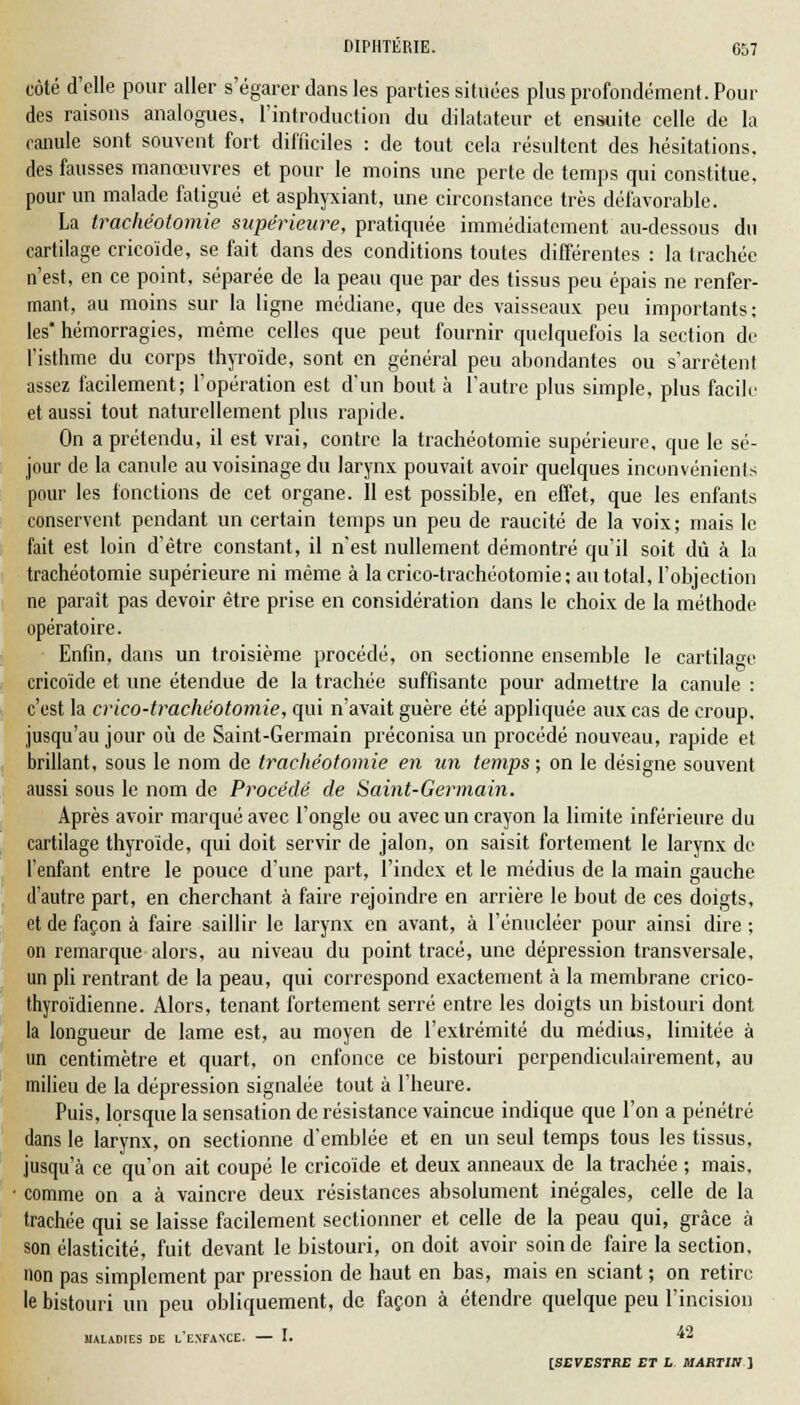 côté d'elle pour aller s'égarer dans les parties situées plus profondément. Pour des raisons analogues, l'introduction du dilatateur et ensuite celle de la canule sont souvent fort difficiles : de tout cela résultent des hésitations, des fausses manœuvres et pour le moins une perte de temps qui constitue, pour un malade fatigué et asphyxiant, une circonstance très défavorable. La trachéotomie supérieure, pratiquée immédiatement au-dessous du cartilage cricoïde, se fait dans des conditions toutes différentes : la trachée n'est, en ce point, séparée de la peau que par des tissus peu épais ne renfer- mant, au moins sur la ligne médiane, que des vaisseaux peu importants; les hémorragies, môme celles que peut fournir quelquefois la section de l'isthme du corps thyroïde, sont en général peu abondantes ou s'arrêtent assez facilement; l'opération est d'un bout à l'autre plus simple, plus facilr et aussi tout naturellement plus rapide. On a prétendu, il est vrai, contre la trachéotomie supérieure, que le sé- jour de la canule au voisinage du larynx pouvait avoir quelques inconvénients pour les fonctions de cet organe. Il est possible, en effet, que les enfants conservent pendant un certain temps un peu de raucité de la voix; mais le fait est loin d'être constant, il n'est nullement démontré qu'il soit dû à la trachéotomie supérieure ni même à lacrico-trachéotomie; au total, l'objection ne paraît pas devoir être prise en considération dans le choix de la méthode opératoire. Enfin, dans un troisième procédé, on sectionne ensemble le cartilage cricoïde et une étendue de la trachée suffisante pour admettre la canule : c'est la crico-trachéotomie, qui n'avait guère été appliquée aux cas de croup, jusqu'au jour où de Saint-Germain préconisa un procédé nouveau, rapide et brillant, sous le nom de trachéotomie en un temps ; on le désigne souvent aussi sous le nom de Procédé de Saint-Germain. Après avoir marqué avec l'ongle ou avec un crayon la limite inférieure du cartilage thyroïde, qui doit servir de jalon, on saisit fortement le larynx de l'enfant entre le pouce d'une part, l'index et le médius de la main gauche d'autre part, en cherchant à faire rejoindre en arrière le bout de ces doigts, et de façon à faire saillir le larynx en avant, à l'énucléer pour ainsi dire ; on remarque alors, au niveau du point tracé, une dépression transversale, un pli rentrant de la peau, qui correspond exactement à la membrane crico- thyroïdienne. Alors, tenant fortement serré entre les doigts un bistouri dont la longueur de lame est, au moyen de l'extrémité du médius, limitée à un centimètre et quart, on enfonce ce bistouri perpendiculairement, au milieu de la dépression signalée tout à l'heure. Puis, lorsque la sensation de résistance vaincue indique que l'on a pénétré dans le larynx, on sectionne d'emblée et en un seul temps tous les tissus, jusqu'à ce qu'on ait coupé le cricoïde et deux anneaux de la trachée ; mais, comme on a à vaincre deux résistances absolument inégales, celle de la trachée qui se laisse facilement sectionner et celle de la peau qui, grâce à son élasticité, fuit devant le bistouri, on doit avoir soin de faire la section, non pas simplement par pression de haut en bas, mais en sciant ; on retire le bistouri un peu obliquement, de façon à étendre quelque peu l'incision MALADIES DE l'EXFANCE. I. *2