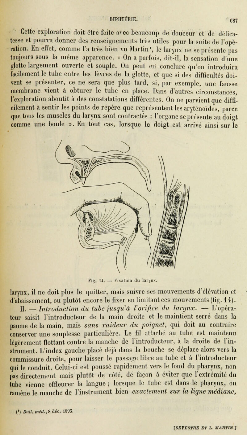 Cette exploration doit être faite avec beaucoup de douceur et de délica- tesse et pourra donner des renseignements très utiles pour la suite de l'opé- ration. En effet, comme l'a très bien vu Martin1, le larynx ne se présente pas toujours sous la même apparence. « On a parfois, dit-il, la sensation d'une glotte largement ouverte et souple. On peut en conclure qu'on introduira facilement le tube entre les lèvres de la glotte, et que si des difficultés doi- vent se présenter, ce ne sera que plus tard, si, par exemple, une fausse membrane vient à obturer le tube en place. Dans d'autres circonstances, l'exploration aboutit à des constatations différentes. On ne parvient que diffi- cilement à sentir les points de repère que représentent les aryténoïdes, parce que tous les muscles du larynx sont contractés : l'organe se présente au doi<H comme une boule ». En tout cas, lorsque le doigt est arrivé ainsi sur le Fig. 14. — Fixation du larynx. larynx, il ne doit plus le quitter, mais suivre ses mouvements d'élévation et d'abaissement, ou plutôt encore le fixer en limitant ces mouvements (fig. 14). II. — Introduction du tube jusqu'à l'orifice du larynx. — L'opéra- teur saisit l'introducteur de la main droite et le maintient serré dans la paume de la main, mais sans raideur du poignet, qui doit au contraire conserver une souplesse particulière. Le fil attaché au tube est maintenu légèrement flottant contre la manche de l'introducteur, à la droite de l'in- strument. L'index gauche placé déjà dans la bouche se déplace alors vers la commissure droite, pour laisser le passage libre au tube et à l'introducteur qui le conduit. Celui-ci est poussé rapidement vers le fond du pharynx, non pas directement mais plutôt de côté, de façon à éviter que l'extrémité du tube vienne effleurer la langue ; lorsque le tube est dans le pharynx, on ramène le manche de l'instrument bien exactement sur la ligne médiane, (') Bull, méd., 8 Aéc. 1895.