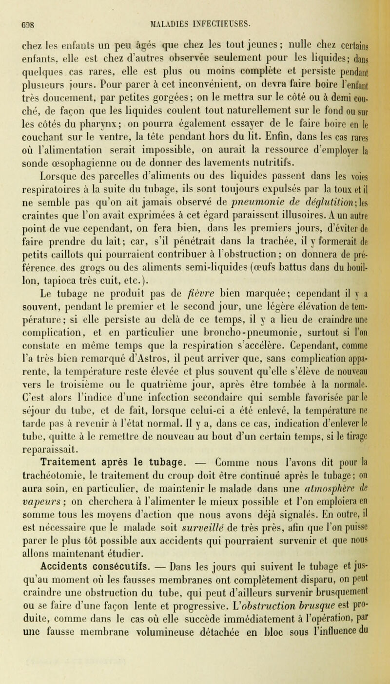 chez les enfants un peu âgés que chez les tout jeunes; nulle chez certain? enfants, elle est chez d'autres observée seulement pour les liquides; dans quelques cas rares, elle est plus ou moins complète et persiste pendant plusieurs jours. Pour parer à cet inconvénient, on devra faire boire l'enfant très doucement, par petites gorgées ; on le mettra sur le côté ou à demi cou- ché, de façon que les liquides coulent tout naturellement sur le fond ou sur les côtés du pharynx; on pourra également essayer de le faire boire en le couchant sur le ventre, la tête pendant hors du lit. Enfin, dans les cas rares où l'alimentation serait impossible, on aurait la ressource d'employer la sonde œsophagienne ou de donner des lavements nutritifs. Lorsque des parcelles d'aliments ou des liquides passent dans les voies respiratoires à la suite du tubage, ils sont toujours expulsés par la toux et il ne semble pas qu'on ait jamais observé de pneumonie de déglatition;\es craintes que l'on avait exprimées à cet égard paraissent illusoires. A un autre point de vue cependant, on fera bien, dans les premiers jours, d'éviter de faire prendre du lait; car, s'il pénétrait dans la trachée, il y formerait de petits caillots qui pourraient contribuer à l'obstruction ; on donnera de pré- férence des grogs ou des aliments semi-liquides (œufs battus dans du bouil- lon, tapioca très cuit, etc.). Le tubage ne produit pas de fièvre bien marquée; cependant il y a souvent, pendant le premier et le second jour, une légère élévation de tem- pérature ; si elle persiste au delà de ce temps, il y a lieu de craindre une complication, et en particulier une broncho-pneumonie, surtout si l'on constate en même temps que la respiration s'accélère. Cependant, comme l'a très bien remarqué d'Astros, il peut arriver que, sans complication appa- rente, la température reste élevée et plus souvent qu'elle s'élève de nouveau vers le troisième ou le quatrième jour, après être tombée à la normale. C'est alors l'indice d'une infection secondaire qui semble favorisée par le séjour du tube, et de fait, lorsque celui-ci a été enlevé, la température ne tarde pas à revenir à l'état normal. 11 y a, dans ce cas, indication d'enlever le tube, quitte à le remettre de nouveau au bout d'un certain temps, si le tirage reparaissait. Traitement après le tubage. — Comme nous l'avons dit pour la trachéotomie, le traitement du croup doit être continué après le tubage ; on aura soin, en particulier, de maintenir le malade dans une atmosphère de vapeurs ; on cherchera à l'alimenter le mieux possible et l'on emploiera en somme tous les moyens d'action que nous avons déjà signalés. En outre, il est nécessaire que le malade soit surveillé de très près, afin que l'on puisse parer le plus tôt possible aux accidents qui pourraient survenir et que nous allons maintenant étudier. Accidents consécutifs. — Dans les jours qui suivent le tubage et jus- qu'au moment où les fausses membranes ont complètement disparu, on peut craindre une obstruction du tube, qui peut d'ailleurs survenir brusquement ou se faire d'une façon lente et progressive. Vobstruction brusque est pro- duite, comme dans le cas où elle succède immédiatement à l'opération, par une fausse membrane volumineuse détachée en bloc sous l'influence du