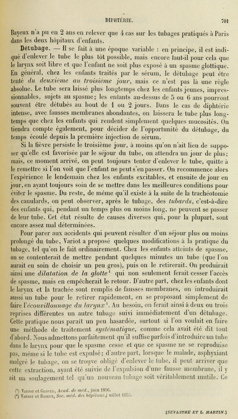 Bayeux n'a pu en 2 ans en relever que 4 cas sur les tubages pratiqués à Paris dans les deux hôpitaux d'enfants. Détubage. — Il se fait à une époque variable : en principe, il est indi- qué d'enlever le tube le plus tôt possible, mais encore laut-il pour cela que le larynx soit libre et que l'enfant ne soit plus exposé à un spasme glottique. En général, chez les enfants traités par le sérum, le détubage peut être tenté du deuxième au troisième jour, mais ce n'est pas là une règle absolue. Le tube sera laissé plus longtemps chez les enfants jeunes, impres- sionnables, sujets au spasme; les enlants au-dessus de 5 ou 6 ans pourront souvent être détubés au bout de 1 ou 2 jours. Dans le cas de diphtérie intense, avec fausses membranes abondantes, on laissera le tube plus long- temps que chez les enfants qui rendent simplement quelques mucosités. On tiendra compte également, pour décider de l'opportunité du détubage, du temps écoulé depuis la première injection de sérum. Si la fièvre persiste le troisième jour, à moins qu'on n'ait lieu de suppo- ser qu'elle est favorisée par le séjour du tube, on attendra un jour de plus; mais, ce moment arrivé, on peut toujours tenter d'enlever le tube, quitte à le remettre si l'on voit que l'enfant ne peut s'en passer. On recommence alors l'expérience le lendemain chez les enfants excitables, et ensuite de jour en jour, en ayant toujours soin de se mettre dans les meilleures conditions pour éviter le spasme. Du reste, de même qu'il existe à la suite de la trachéotomie des canulards, on peut observer, après le tubage, des tubarch, c'est-à-dire des enlants qui, pendant un temps plus ou moins long, ne peuvent se passer de leur tube. Cet état résulte de causes diverses qui, pour la plupart, sont encore assez mal déterminées. Pour parer aux accidents qui peuvent résulter d'un séjour plus ou moins prolongé du tube, Variot a proposé quelques modifications à la pratique du tubage, tel qu'on le fait ordinairement. Chez les enfants atteints de spasme, on se contenterait de mettre pendant quelques minutes un tube (que l'on aurait eu soin de choisir un peu gros), puis on le retirerait. On produirait ainsi une dilatation de la glotte1 qui non seulement ferait cesser l'accès de spasme, mais en empêcherait le retour. D'autre part, chez les enfants dont le larynx et la trachée sont remplis de fausses membranes, on introduirait aussi un tube pour le retirer rapidement, en se proposant simplement de faire ïécouvillonnage du larynx'1. Au besoin, on ferait ainsi à deux ou trois reprises différentes un autre tubage suivi immédiatement d'un détubage. Cette pratique nous parait un peu hasardée, surtout si l'on voulait en faire une méthode de traitement systématique, comme cela avait été dit tout d'abord. Nous admettons parfaitement qu'il suffise parfois d'introduire un tube dans le larynx pour que le spasme cesse et que ce spasme ne se reproduise pas, même si le tube est expulsé ; d'autre part, lorsque le malade, asphyxiant malgré le tubage, on se trouve obligé d'enlever le tube, il peut arriver que cette extraction, ayant été suivie de l'expulsion d'une fausse membrane, il y ait un soulagement tel qu'un nouveau tubage soit véritablement inutile. Ce (') Vap.iot et Glovcii, Acad. de méd., juin 1806. (*) Vamot et Baveux, Soc-, méd. des hôpitaux,} uillet 180J.