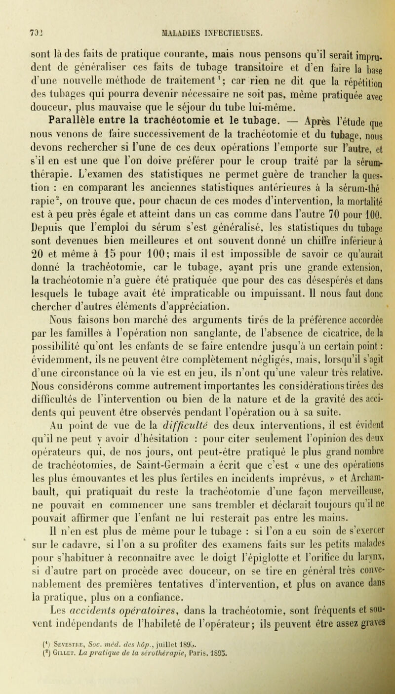 sont là des faits de pratique courante, mais nous pensons qu'il serait impru- dent de généraliser ces faits de tubage transitoire et d'en faire la base d'une nouvelle méthode de traitement ' ; car rien ne dit que la répétition des tubages qui pourra devenir nécessaire ne soit pas, même pratiquée avec douceur, plus mauvaise que le séjour du tube lui-même. Parallèle entre la trachéotomie et le tubage. — Après l'étude que nous venons de faire successivement de la trachéotomie et du tubage, nous devons rechercher si l'une de ces deux opérations l'emporte sur l'autre, et s'il en est une que l'on doive préférer pour le croup traité par la sérum- thérapie. L'examen des statistiques ne permet guère de trancher la ques- tion : en comparant les anciennes statistiques antérieures à la sérum-thé rapie8, on trouve que, pour chacun de ces modes d'intervention, la mortalité est à peu près égale et atteint dans un cas comme dans l'autre 70 pour 100. Depuis que l'emploi du sérum s'est généralisé, les statistiques du tubage sont devenues bien meilleures et ont souvent donné un chiffre inférieur à 20 et même à 15 pour 100; mais il est impossible de savoir ce qu'aurait donné la trachéotomie, car le tubage, ayant pris une grande extension, la trachéotomie n'a guère été pratiquée que pour des cas désespérés et dans lesquels le tubage avait été impraticable ou impuissant. 11 nous faut donc chercher d'autres éléments d'appréciation. Nous faisons bon marché des arguments tirés de la préférence accordée par les familles à l'opération non sanglante, de l'absence de cicatrice, de la possibilité qu'ont les enfants de se faire entendre jusqu'à un certain point : évidemment, ils ne peuvent être complètement négligés, mais, lorsqu'il s'agit d'une circonstance où la vie est en jeu, ils n'ont qu'une valeur très relative. Nous considérons comme autrement importantes les considérations tirées des difficultés de l'intervention ou bien de la nature et de la gravité des acci- dents qui peuvent être observés pendant l'opération ou à sa suite. Au point de vue de la difficulté des deux interventions, il est évident qu'il ne peut y avoir d'hésitation : pour citer seulement l'opinion des deux opérateurs qui, de nos jours, ont peut-être pratiqué le plus grand nombre de trachéotomies, de Saint-Germain a écrit que c'est « une des opérations les plus émouvantes et les plus fertiles en incidents imprévus, » et Archam- bault, qui pratiquait du reste la trachéotomie d'une façon merveilleuse, ne pouvait en commencer une sans trembler et déclarait toujours qu'il ne pouvait affirmer que l'enfant ne lui resterait pas entre les mains. Il n'en est plus de même pour le tubage : si l'on a eu soin de s'exercer sur le cadavre, si l'on a su profiter des examens faits sur les petits malades pour s'habituer à reconnaître avec le doigt l'épiglotte et l'orifice du larynx, si d'autre part on procède avec douceur, on se tire en général très conve- nablement des premières tentatives d'intervention, et plus on avance dans la pratique, plus on a confiance. Les accidents opératoires, dans la trachéotomie, sont fréquents et sou- vent indépendants de l'habileté de l'opérateur; ils peuvent être assez graves (*) Sevestre, Soc. méd. des hûp., juillet 189^. (!) Gillet. La pratique de la sérothérapie, Paris. 1893.