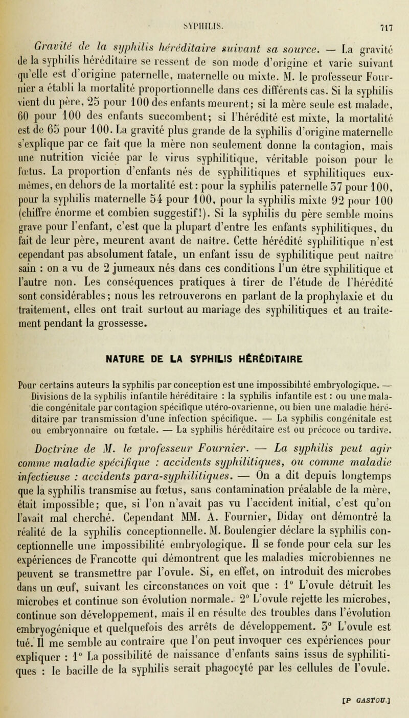 Gravité de la syphilis héréditaire suivant sa source. — La gravité de la syphilis héréditaire se ressent de son mode d'origine et varie suivant qu'elle est d'origine paternelle, maternelle ou mixte. M. le professeur Four- nicr a établi la mortalité proportionnelle dans ces différents cas. Si la syphilis vient du père, 25 pour 100 des enfants meurent; si la mère seule est malade, 60 pour 100 des enfants succombent; si l'hérédité est mixte, la mortalité est de 65 pour 100. La gravité plus grande de la syphilis d'origine maternelle s'explique par ce fait que la mère non seulement donne la contagion, mais une nutrition viciée par le virus syphilitique, véritable poison pour le fœtus. La proportion d'enfants nés de syphilitiques et syphilitiques eux- mêmes, en dehors de la mortalité est : pour la syphilis paternelle 57 pour 100, pour la syphilis maternelle 5i pour 100, pour la syphilis mixte 92 pour 100 (chiffre énorme et combien suggestif!). Si la syphilis du père semble moins grave pour l'enfant, c'est que la plupart d'entre les enfants syphilitiques, du fait de leur père, meurent avant de naître. Cette hérédité syphilitique n'est cependant pas absolument fatale, un enfant issu de syphilitique peut naître sain : on a vu de 2 jumeaux nés dans ces conditions l'un être syphilitique et l'autre non. Les conséquences pratiques à tirer de l'étude de l'hérédité sont considérables ; nous les retrouverons en parlant de la prophylaxie et du traitement, elles ont trait surtout au mariage des syphilitiques et au traite- ment pendant la grossesse. NATURE DE LA SYPHILIS HÉRÉDITAIRE Pour certains auteurs la syphilis par conception est une impossibilité embryologique. — Divisions de la syphilis infantile héréditaire : la syphilis infantile est : ou une mala- die congénitale par contagion spécifique utéro-ovarienne, ou bien une maladie héré- ditaire par transmission d'une infection spécifique. — La syphilis congénitale est ou embryonnaire ou fœtale. — La syphilis héréditaire est ou précoce ou tardive. Doctrine de M. le professeur Foumier. — La syphilis peut agir comme maladie spécifique : accidents syphilitiques, ou comme maladie infectieuse : accidents para-syphilitiques. — On a dit depuis longtemps que la syphilis transmise au fœtus, sans contamination préalable de la mère, était impossible; que, si l'on n'avait pas vu l'accident initial, c'est qu'on l'avait mal cherché. Cependant Mil. A. Fournier, Diday ont démontré la réalité de la syphilis conceptionnelle. M. Boulengier déclare la syphilis con- ceptionnelle une impossibilité embryologique. Il se fonde pour cela sur les expériences de Francotte qui démontrent que les maladies microbiennes ne peuvent se transmettre par l'ovule. Si, en effet, on introduit des microbes dans un œuf, suivant les circonstances on voit que : 1° L'ovule détruit les microbes et continue son évolution normale. 2° L'ovule rejette les microbes, continue son développement, mais il en résulte des troubles dans l'évolution embryoï-énique et quelquefois des arrêts de développement. 5° L'ovule est tué. Il me semble au contraire que l'on peut invoquer ces expériences pour expliquer : 1° La possibilité de naissance d'enfants sains issus de syphiliti- ques : le bacille de la syphilis serait phagocyté par les cellules de l'ovule.