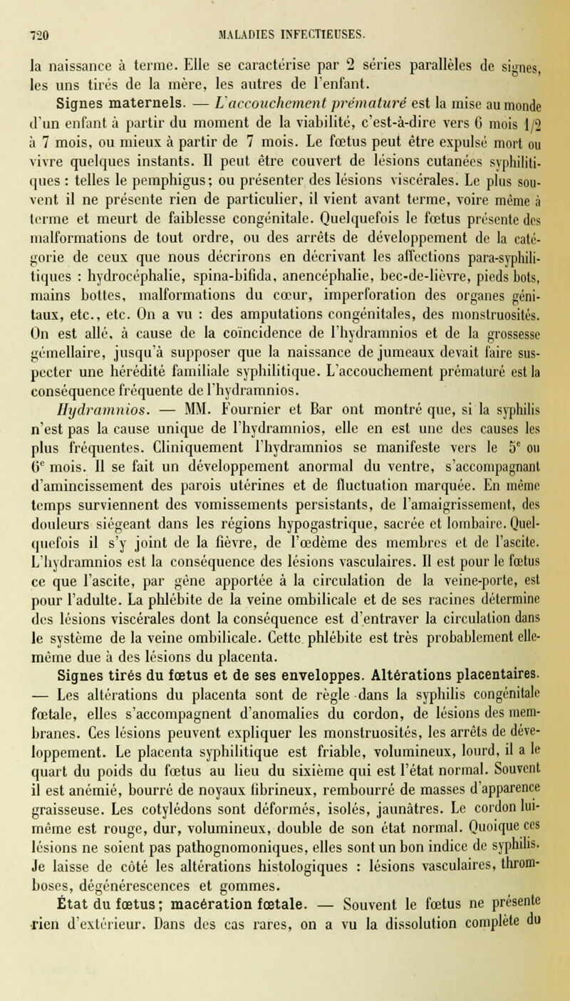 la naissance à terme. Elle se caractérise par 2 séries parallèles de signes, les uns tirés de la mère, les autres de l'enfant. Signes maternels. — L'accouchement prématuré est la mise au monde d'un enfant à partir du moment de la viabilité, c'est-à-dire vers 6 mois 1/2 à 7 mois, ou mieux à partir de 7 mois. Le fœtus peut être expulsé mort ou vivre quelques instants. Il peut être couvert de lésions cutanées syphiliti- ques : telles le pemphigus ; ou présenter des lésions viscérales. Le plus sou- vent il ne présente rien de particulier, il vient avant terme, voire même à terme et meurt de faiblesse congénitale. Quelquefois le fœtus présente des malformations de tout ordre, ou des arrêts de développement de la caté- gorie de ceux que nous décrirons en décrivant les affections para-syphili- tiques : hydrocéphalie, spina-bifida, anencéphalie, bec-de-lièvre, pieds bots, mains bottes, malformations du cœur, imperforation des organes géni- taux, etc., etc. On a vu : des amputations congénitales, des monstruosités. On est allé, à cause de la coïncidence de l'hydranmios et de la grossesse gémellaire, jusqu'à supposer que la naissance de jumeaux devait faire sus- pecter une hérédité familiale syphilitique. L'accouchement prématuré est la conséquence fréquente de l'hydramnios. Hydramnios. — MM. Fournier et Bar ont montré que, si la syphilis n'est pas la cause unique de l'hydramnios, elle en est une des causes les plus fréquentes. Cliniquement l'hydramnios se manifeste vers le 5e ou 0e mois. 11 se fait un développement anormal du ventre, s'accompagnant d'amincissement des parois utérines et de fluctuation marquée. En même temps surviennent des vomissements persistants, de l'amaigrissement, des douleurs siégeant dans les régions hypogastrique, sacrée et lombaire. Quel- quefois il s'y joint de la fièvre, de l'œdème des membres et de l'ascite. L'hydramnios est la conséquence des lésions vasculaires. Il est pour le fœtus ce que l'ascite, par gêne apportée à la circulation de la veine-porte, est pour l'adulte. La phlébite de la veine ombilicale et de ses racines détermine des lésions viscérales dont la conséquence est d'entraver la circulation dans le système de la veine ombilicale. Cette phlébite est très probablement elle- même due à des lésions du placenta. Signes tirés du fœtus et de ses enveloppes. Altérations placentaires. — Les altérations du placenta sont de règle dans la syphilis congénitale fœtale, elles s'accompagnent d'anomalies du cordon, de lésions des mem- branes. Ces lésions peuvent expliquer les monstruosités, les arrêts de déve- loppement. Le placenta syphilitique est friable, volumineux, lourd, il a le quart du poids du fœtus au lieu du sixième qui est l'état normal. Souvent il est anémié, bourré de noyaux (ibrineux, rembourré de masses d'apparence graisseuse. Les cotylédons sont déformés, isolés, jaunâtres. Le cordon lui- même est rouge, dur, volumineux, double de son état normal. Quoique ces lésions ne soient pas pathognomoniques, elles sont un bon indice de syphilis- Je laisse de côté les altérations histologiques : lésions vasculaires, throm- boses, dégénérescences et gommes. État du fœtus; macération fœtale. — Souvent le fœtus ne présente •rien d'extérieur. Dans des cas rares, on a vu la dissolution complète du