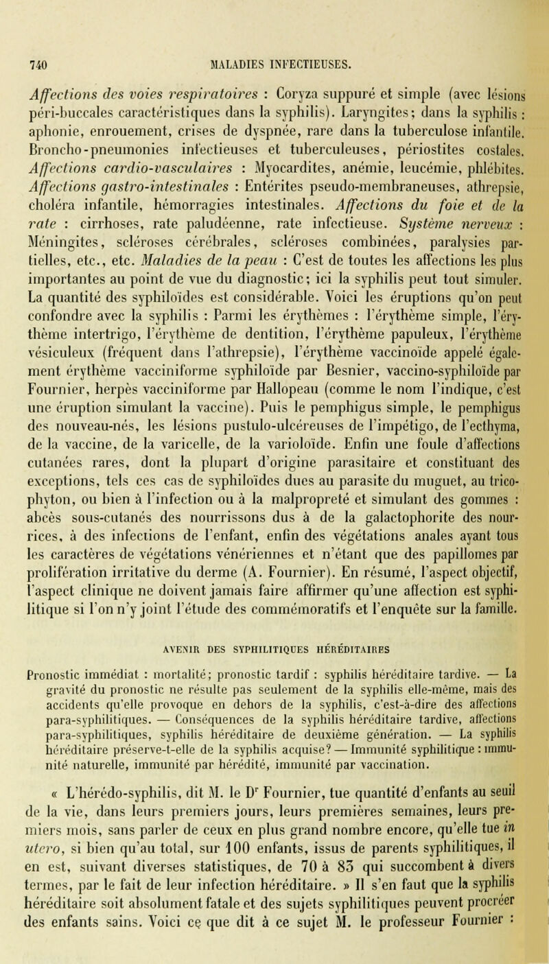 Affections des voies respiratoires : Coryza suppuré et simple (avec lésions péri-buccales caractéristiques dans la syphilis). Laryngites; dans la syphilis : aphonie, enrouement, crises de dyspnée, rare dans la tuberculose infantile. Broncho-pneumonies infectieuses et tuberculeuses, périostites costales. Affections cardio-vasculaires : Myocardites, anémie, leucémie, phlébites. Affections gastro-intestinales : Entérites pseudo-membraneuses, atbrepsie, choléra infantile, hémorragies intestinales. Affections du foie et de la rate : cirrhoses, rate paludéenne, rate infectieuse. Système nerveux : Méningites, scléroses cérébrales, scléroses combinées, paralysies par- tielles, etc., etc. Maladies de la peau : C'est de toutes les affections les plus importantes au point de vue du diagnostic; ici la syphilis peut tout simuler. La quantité des syphiloïdes est considérable. Voici les éruptions qu'on peut confondre avec la syphilis : Parmi les érythèmes : l'érythème simple, l'éry- thème intertrigo, l'érythème de dentition, l'érythème papuleux, l'érythème vésiculeux (fréquent dans l'athrepsie), l'érythème vaccinoïde appelé égale- ment érythème vacciniforme syphiloïde par Besnier, vaccino-syphiloïde par Fournier, herpès vacciniforme par Hallopeau (comme le nom l'indique, c'est une éruption simulant la vaccine). Puis le pemphigus simple, le pemphigus des nouveau-nés, les lésions pustulo-ulcéreuses de l'impétigo, de l'ecthyma, de la vaccine, de la varicelle, de la varioloïde. Enfin une foule d'affections cutanées rares, dont la plupart d'origine parasitaire et constituant des exceptions, tels ces cas de syphiloïdes ducs au parasite du muguet, au trico- phyton, ou bien à l'infection ou à la malpropreté et simulant des gommes : abcès sous-cutanés des nourrissons dus à de la galactophorite des nour- rices, à des infections de l'enfant, enfin des végétations anales ayant tous les caractères de végétations vénériennes et n'étant que des papillomes par prolifération irritative du derme (A. Fournier). En résumé, l'aspect objectif, l'aspect clinique ne doivent jamais faire affirmer qu'une affection est syphi- litique si l'on n'y joint l'étude des commémoratifs et l'enquête sur la famille. AVENIR DES SYPHILITIQUES HÉRÉDITAIRES Pronostic immédiat : mortalité; pronostic tardif : syphilis héréditaire tardive. — La gravité du pronostic ne résulte pas seulement de la syphilis elle-même, mais des accidents qu'elle provoque en dehors de la syphilis, c'est-à-dire des affections para-syphilitiques. — Conséquences de la syphilis héréditaire tardive, affections para-syphilitiques, syphilis héréditaire de deuxième génération. — La syphilis héréditaire préserve-t-elle de la syphilis acquise? — Immunité syphilitique : immu- nité naturelle, immunité par hérédité, immunité par vaccination. « L'hérédo-syphilis, dit M. le Dr Fournier, tue quantité d'enfants au seuil de la vie, dans leurs premiers jours, leurs premières semaines, leurs pre- miers mois, sans parler de ceux en plus grand nombre encore, qu'elle tue in utero, si bien qu'au total, sur 100 enfants, issus de parents syphilitiques, il en est, suivant diverses statistiques, de 70 à 83 qui succombent à divers termes, par le fait de leur infection héréditaire. » Il s'en faut que la syphilis héréditaire soit absolument fatale et des sujets syphilitiques peuvent procréer des enfants sains. Voici ce. que dit à ce sujet M. le professeur Fournier :