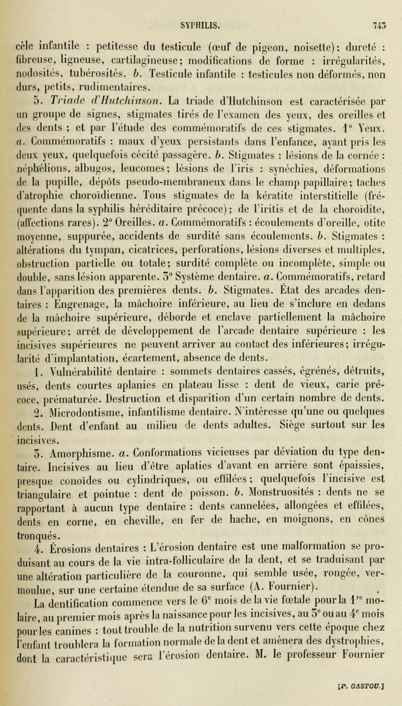 cèle infantile : petitesse du testicule (œuf de pigeon, noisette); dureté : fibreuse, ligneuse, cartilagineuse; modifications de forme : irrégularités, nodosités, tubérosités. b. Testicule infantile : testicules non déformés, non durs, petits, rudimentaires. 5. Triade d'Hutchinson. La triade d'Hutchinson est caractérisée par un groupe de signes, stigmates tirés de l'examen des yeux, des oreilles et des dents ; et par l'étude des commémoratifs de ces stigmates. 1 Yeux. a. Commémoratifs : maux d'yeux persistants clans l'enfance, ayant pris les deux yeux, quelquefois cécité passagère, b. Stigmates : lésions de la cornée : néphélions, albugos, leucomes; lésions de l'iris : synéchies, déformations de la pupille, dépôts pseudo-membraneux dans le champ papillaire; taches d'atrophie choroidienne. Tous stigmates de la kératite interstitielle (fré- quente dans la syphilis héréditaire précoce); de l'iritis et de la choroïdite, (affections rares). 2 Oreilles, a. Commémoratifs : écoulements d'oreille, otite moyenne, suppurée, accidents de surdité sans écoulements, b. Stigmates : altérations du tympan, cicatrices, perforations, lésions diverses et multiples, obstruction partielle ou totale; surdité complète ou incomplète, simple ou double, sans lésion apparente. 5° Système dentaire, a. Commémoratifs, retard dans l'apparition des premières dents, b. Stigmates. Etat des arcades den- taires : Engrenage, la mâchoire inférieure, au lieu de s'inclure en dedans de la mâchoire supérieure, déborde et enclave partiellement la mâchoire supérieure; arrêt de développement de l'arcade dentaire supérieure : les incisives supérieures ne peuvent arriver au contact des inférieures; irrégu- larité d'implantation, écartement, absence de dents. 1. Vulnérabilité dentaire : sommets dentaires cassés, égrenés, détruits, usés, dents courtes aplanies en plateau lisse : dent de vieux, carie pré- coce, prématurée. Destruction et disparition d'un certain nombre de dents. 2. Microdontisme, infantilisme dentaire. N'intéresse qu'une ou quelques dents. Dent d'enfant au milieu de dents adultes. Siège surtout sur les incisives. 5. Amorphisme. a. Conformations vicieuses par déviation du type den- taire. Incisives au lieu d'être aplaties d'avant en arrière sont épaissies, presque conoïdes ou cylindriques, ou effilées; quelquefois l'incisive est triangulaire et pointue : dent de poisson, b. Monstruosités : dents ne se rapportant à aucun type dentaire : dents cannelées, allongées et effilées, dents en corne, en cheville, en fer de hache, en moignons, en cônes tronqués. 4. Érosions dentaires : L'érosion dentaire est une malformation se pro- duisant au cours de la vie intra-folliculaire de la dent, et se traduisant par une altération particulière de la couronne, qui semble usée, rongée, ver- moulue, sur une certaine étendue de sa surface (A. Fournier). La dentification commence vers le 6e mois de la vie fœtale pour la lre mo- laire, au premier mois après la naissance pour les incisives, au 3e ou au 4e mois pour'les canines : tout trouble de la nutrition survenu vers cette époque chez l'enfant troublera la formation normale de la dent et amènera des dystrophies, dont la caractéristique sera l'érosion dentaire. M. le professeur Fournier IP. OASTOU-l