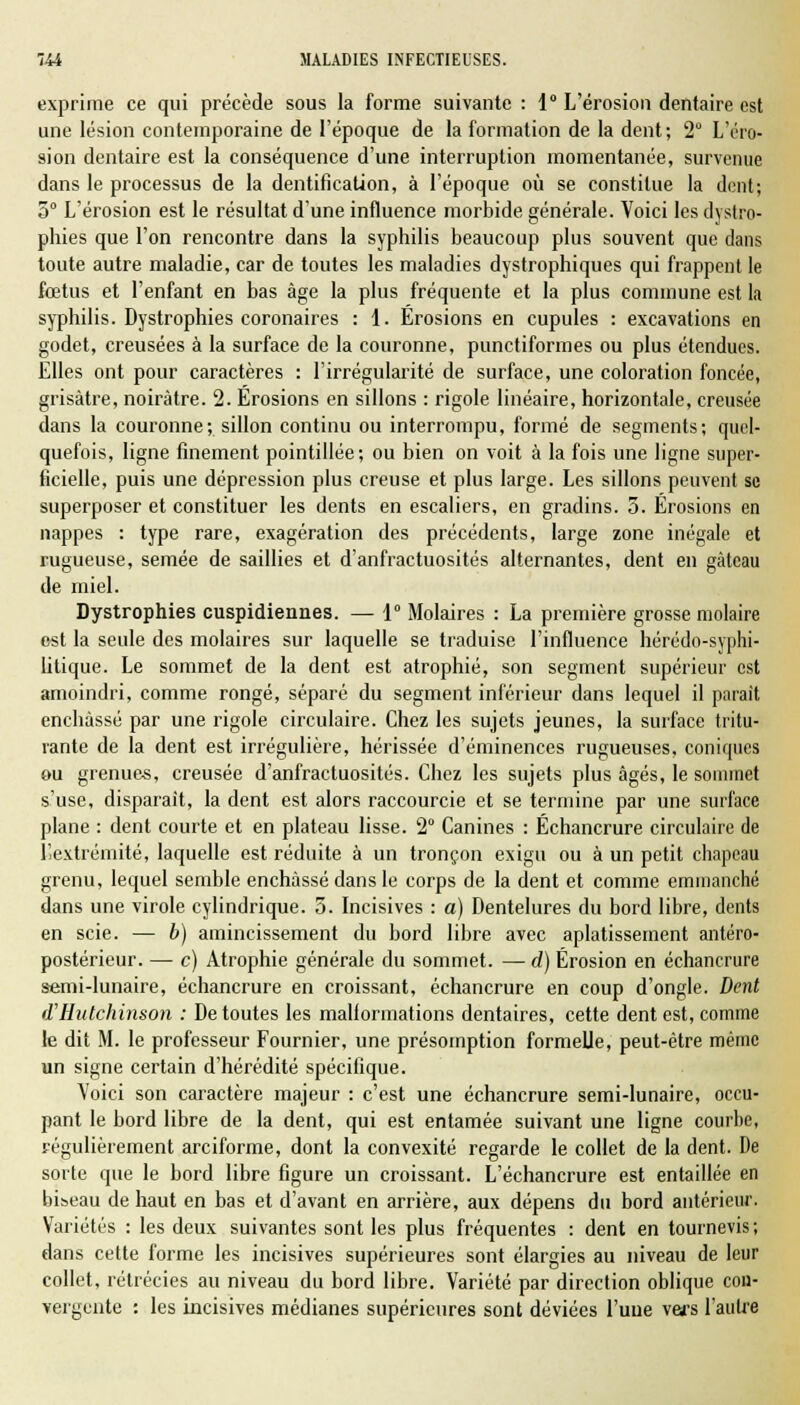 exprime ce qui précède sous la forme suivante : 1° L'érosion dentaire est une lésion contemporaine de l'époque de la formation de la dent; 2° L'éro- sion dentaire est la conséquence d'une interruption momentanée, survenue dans le processus de la dentification, à l'époque où se constitue la dent; 5° L'érosion est le résultat d'une influence morbide générale. Voici les dystro- phies que l'on rencontre dans la syphilis beaucoup plus souvent que dans toute autre maladie, car de toutes les maladies dystrophiques qui frappent le fœtus et l'enfant en bas âge la plus fréquente et la plus commune est la syphilis. Dystrophies coronaires : 1. Erosions en cupules : excavations en godet, creusées à la surface de la couronne, punctiformes ou plus étendues. Elles ont pour caractères : l'irrégularité de surface, une coloration foncée, grisâtre, noirâtre. 2. Érosions en sillons : rigole linéaire, horizontale, creusée dans la couronne; sillon continu ou interrompu, formé de segments; quel- quefois, ligne finement pointillée; ou bien on voit à la fois une ligne super- ficielle, puis une dépression plus creuse et plus large. Les sillons peuvent se superposer et constituer les dents en escaliers, en gradins. 5. Érosions en nappes : type rare, exagération des précédents, large zone inégale et rugueuse, semée de saillies et d'anfractuosités alternantes, dent en gâteau de miel. Dystrophies cuspidiennes. — 1° Molaires : La première grosse molaire est la seule des molaires sur laquelle se traduise l'influence hérédo-syphi- litique. Le sommet de la dent est atrophié, son segment supérieur est amoindri, comme rongé, séparé du segment inférieur dans lequel il parait enchâssé par une rigole circulaire. Chez les sujets jeunes, la surface tritu- rante de la dent est irrégulière, hérissée d'éminences rugueuses, coniques ou grenues, creusée d'anfractuosités. Chez les sujets plus âgés, le sommet s'use, disparait, la dent est alors raccourcie et se termine par une surface plane : dent courte et en plateau lisse. 2° Canines : Échancrure circulaire de l'extrémité, laquelle est réduite à un tronçon exigu ou à un petit chapeau grenu, lequel semble enchâssé dans le corps de la dent et comme emmanché dans une virole cylindrique. 5. Incisives : a) Dentelures du bord libre, dents en scie. — b) amincissement du bord libre avec aplatissement antéro- postérieur. — c) Atrophie générale du sommet. — d) Érosion en échancrure semi-lunaire, échancrure en croissant, échancrure en coup d'ongle. Dent d'Hutchinson : De toutes les mallormations dentaires, cette dent est, comme le dit M. le professeur Fournier, une présomption formelle, peut-être même un signe certain d'hérédité spécifique. Voici son caractère majeur : c'est une échancrure semi-lunaire, occu- pant le bord libre de la dent, qui est entamée suivant une ligne courbe, régulièrement arciforme, dont la convexité regarde le collet de la dent. De sorte que le bord libre figure un croissant. L'échancrure est entaillée en bi&eau de haut en bas et d'avant en arrière, aux dépens du bord antérieur. Variétés : les deux suivantes sont les plus fréquentes : dent en tournevis; dans cette forme les incisives supérieures sont élargies au niveau de leur collet, rétrécies au niveau du bord libre. Variété par direction oblique con- vergente : les incisives médianes supérieures sont déviées l'une vers l'autre