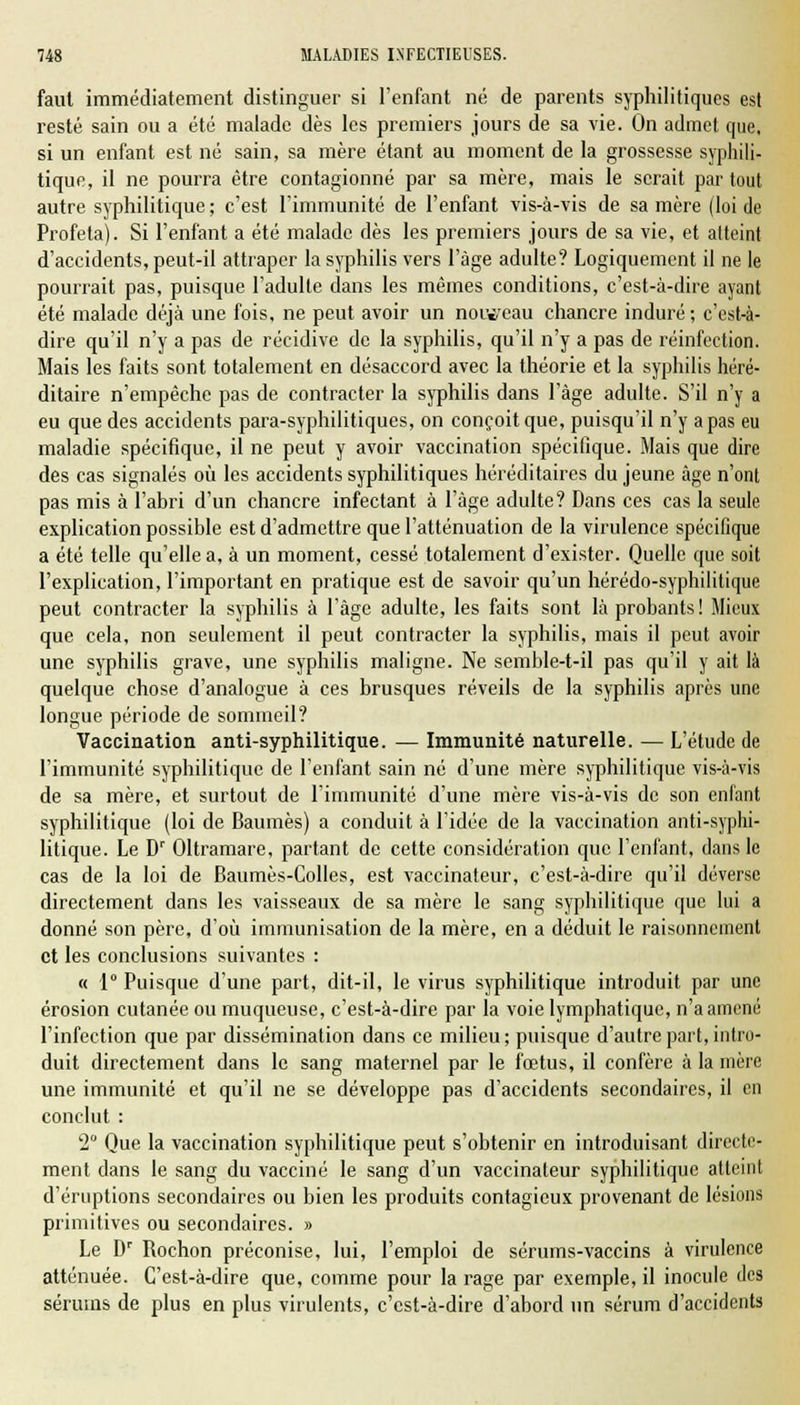 faut immédiatement distinguer si l'enfant né de parents syphilitiques est resté sain ou a été malade dès les premiers jours de sa vie. On admet que, si un enfant est né sain, sa mère étant au moment de la grossesse syphili- tique, il ne pourra être contagionné par sa mère, mais le serait partout autre syphilitique ; c'est l'immunité de l'enfant vis-à-vis de sa mère (loi de Profeta). Si l'enfant a été malade dès les premiers jours de sa vie, et atteint d'accidents, peut-il attraper la syphilis vers l'âge adulte? Logiquement il ne le pourrait pas, puisque l'adulte dans les mêmes conditions, c'est-à-dire ayant été malade déjà une fois, ne peut avoir un nouveau chancre induré; c'est-à- dire qu'il n'y a pas de récidive de la syphilis, qu'il n'y a pas de réinfection. Mais les faits sont totalement en désaccord avec la théorie et la syphilis héré- ditaire n'empêche pas de contracter la syphilis dans l'âge adulte. S'il n'y a eu que des accidents para-syphilitiques, on conçoit que, puisqu'il n'y a pas eu maladie spécifique, il ne peut y avoir vaccination spécifique. Mais que dire des cas signalés où les accidents syphilitiques héréditaires du jeune âge n'ont pas mis à l'abri d'un chancre infectant à l'âge adulte? Dans ces cas la seule explication possible est d'admettre que l'atténuation de la virulence spécifique a été telle qu'elle a, à un moment, cessé totalement d'exister. Quelle que soit l'explication, l'important en pratique est de savoir qu'un hérédo-syphilitique peut contracter la syphilis à l'âge adulte, les faits sont là probants! Mieux que cela, non seulement il peut contracter la syphilis, mais il peut avoir une syphilis grave, une syphilis maligne. Ne semble-t-il pas qu'il y ait là quelque chose d'analogue à ces brusques réveils de la syphilis après une longue période de sommeil? Vaccination anti-syphilitique. — Immunité naturelle. — L'étude de l'immunité syphilitique de l'enfant sain né d'une mère syphilitique vis-à-vis de sa mère, et surtout de l'immunité d'une mère vis-à-vis de son enfant syphilitique (loi de Baumes) a conduit à l'idée de la vaccination anti-syphi- litique. Le Dr Oltramare, partant de cette considération que l'enfant, dans le cas de la loi de Baumes-Colles, est vaccinateur, c'est-à-dire qu'il déverse directement dans les vaisseaux de sa mère le sang syphilitique que lui a donné son père, d'où immunisation de la mère, en a déduit le raisonnement et les conclusions suivantes : « 1° Puisque d'une part, dit-il, le virus syphilitique introduit par une érosion cutanée ou muqueuse, c'est-à-dire par la voie lymphatique, n'a amené l'infection que par dissémination dans ce milieu; puisque d'autre part, intro- duit directement dans le sang maternel par le fœtus, il confère à la mère une immunité et qu'il ne se développe pas d'accidents secondaires, il en conclut : 2° Que la vaccination syphilitique peut s'obtenir en introduisant directe- ment dans le sang du vacciné le sang d'un vaccinateur syphilitique atteint d'éruptions secondaires ou bien les produits contagieux provenant de lésions primitives ou secondaires. » Le Dr Rochon préconise, lui, l'emploi de sérums-vaccins à virulence atténuée. C'est-à-dire que, comme pour la rage par exemple, il inocule des sérums de plus en plus virulents, c'est-à-dire d'abord un sérum d'accidents