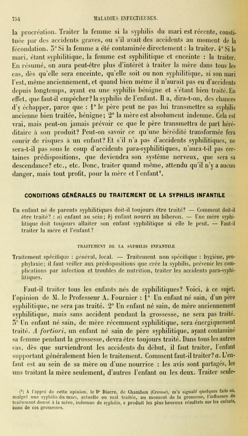 la procréation. Traiter la femme si la syphilis du mari est récente, consti- tuée par des accidents graves, ou s'il avait des accidents au moment de la fécondation. 3° Si la femme a été contaminée directement : la traiter. 4° Si le mari, étant syphilitique, la femme est syphilitique et enceinte : la traiter. En résumé, on aura peut-être plus d'intérêt à traiter la mère dans tous les cas, dès qu'elle sera enceinte, qu'elle soit ou non syphilitique, si son mari l'est, même anciennement, et quand hien même il n'aurait pas eu d'accidents depuis longtemps, ayant eu une syphilis bénigne et s'étant bien traité. En effet, que faut-il empêcher? la syphilis de l'enfant. Il a, dira-t-on, des chances d'y échapper, parce que : 1 le père peut ne pas lui transmettre sa syphilis ancienne bien traitée, bénigne; 2° la mère est absolument indemne. Cela est vrai, mais peut-on jamais prévoir ce que le père transmettra de part héré- ditaire à son produit? Peut-on savoir ce qu'une hérédité transformée fera courir de risques à un enfant? Et s'il n'a pas d'accidents syphilitiques, ne sera-t-il pas sous le coup d'accidents para-syphilitiques, n'aura-t-il pas cer- taines prédispositions, que deviendra son système nerveux, que sera sa descendance? etc., etc. Donc, traiter quand même, attendu qu'il n'y a aucun danger, mais tout profit, pour la mère et l'enfant1. CONDITIONS GÉNÉRALES DU TRAITEMENT DE LA SYPHILIS INFANTILE Un enfant né de parents syphilitiques doit-il toujours être traité? — Comment doit-il être traité? : a) enfant au sein; b) enfant nourri au biberon. — Une mère syphi- litique doit toujours allaiter son enfant syphilitique si elle le peut. — Faut-il traiter la mère et l'enfant? TRAITEMENT DE LA SYPHILIS INFANTILE Traitement spécifique : général, local. — Traitement non spécifique : hygiène, pro- phylaxie; il faut veiller aux prédispositions que crée la syphilis, prévenir les com- plications par infection et troubles de nutrition, traiter les accidents para-syphi- litiques. Faut-il traiter tous les enfants nés de syphilitiques? Voici, à ce sujet, l'opinion de M. le Professeur A. Fournier :1e Un enfant né sain, d'un père syphilitique, ne sera pas traité. 2° Un enfant né sain, de mère anciennement syphilitique, mais sans accident pendant la grossesse, ne sera pas traité. 5 Un enfant né sain, de mère récemment syphilitique, sera énergiquement traité. A fortiori, un enfant né sain de père syphilitique, ayant contaminé sa femme pendant la grossesse, devra être toujours traité. Dans tous les autres cas, dès que surviendront les accidents du début, il faut traiter, l'enfant supportant généralement bien le traitement. Comment faut-il traiter? a. L'en- fant est au sein de sa mère ou d'une nourrice : les avis sont partagés, les uns traitant la mère seulement, d'autres l'enfant ou les deux. Traiter seule- (') A l'appui de cette opinion, le D' Diacre, de Chambon (Creuse), m'a signalé quelques faits où, malgré une syphilis du mari, actuelle ou mal traitée, au moment de la grossesse, l'influence du traitement donné à la mère, indemne de syphilis, a produit les plus heureux résultats sur les enfants, issus de ces grossesses.