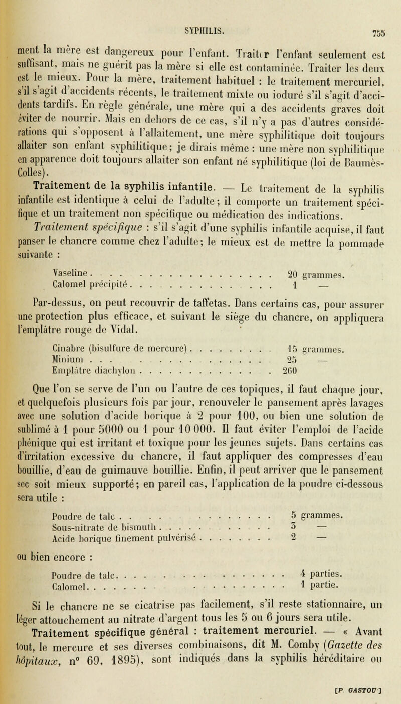 ment la mère est dangereux pour l'enfant. Traiter l'enfant seulement est suffisant, mais ne guérit pas la mère si elle est contaminée. Traiter les deux est le mieux. Pour la mère, traitement habituel : le traitement mercuriel, s'il s'agit d'accidents récents, le traitement mixte ou ioduré s'il s'agit d'acci- dents tardifs. En règle générale, une mère qui a des accidents graves doit éviter de nourrir. Mais en dehors de ce cas, s'il n'y a pas d'autres considé- rations qui s'opposent à l'allaitement, une mère syphilitique doit toujours allaiter son enfant syphilitique; je dirais même : une mère non syphilitique en apparence doit toujours allaiter son enfant né syphilitique (loi de Baumès- Colles). V Traitement de la syphilis infantile. — Le traitement de la syphilis infantile est identique à celui de l'adulte ; il comporte un traitement spéci- fique et un traitement non spécifique ou médication des indications. Traitement spécifique : s'il s'agit d'une syphilis infantile acquise, il faut panser le chancre comme chez l'adulte ; le mieux est de mettre la pommade suivante : Vaseline 20 grammes. Calomel précipité... 1 — Par-dessus, on peut recouvrir de taffetas. Dans certains cas, pour assurer une protection plus efficace, et suivant le siège du chancre, on appliquera l'emplâtre rouge de Vidal. Cinabre (bisulfure de mercure) 15 grammes. Minium ... 25 — Emplâtre diachylon 200 Que l'on se serve de l'un ou l'autre de ces topiques, il faut chaque jour, et quelquefois plusieurs fois par jour, renouveler le pansement après lavages avec une solution d'acide borique à 2 pour 100, ou bien une solution de sublimé à 1 pour 5000 ou 1 pour 10 000. Il faut éviter l'emploi de l'acide phénique qui est irritant et toxique pour les jeunes sujets. Dans certains cas d'irritation excessive du chancre, il faut appliquer des compresses d'eau bouillie, d'eau de guimauve bouillie. Enfin, il peut arriver que le pansement sec soit mieux supporté; en pareil cas, l'application de la poudre ci-dessous sera utile : Poudre de talc . . . . 5 grammes. Sous-nitrate de bismuth . . • ■ 3 — Acide borique finement pulvérisé 2 — ou bien encore : Poudre de talc 4 parties. Calomel * Partie- Si le chancre ne se cicatrise pas facilement, s'il reste stationnaire, un léger attouchement au nitrate d'argent tous les 5 ou 6 jours sera utile. Traitement spécifique général : traitement mercuriel. — « Avant tout, le mercure et ses diverses combinaisons, dit M. Comby (Gazette des hôpitaux, n° 69, 1895), sont indiqués dans la syphilis héréditaire ou