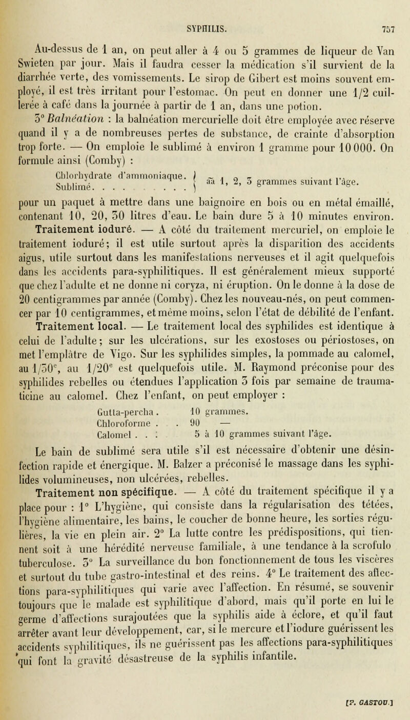 Au-dessus de 1 an, on peut aller à 4 ou 5 grammes de liqueur de Yan Swieten par jour. Mais il faudra cesser la médication s'il survient de la diarrhée verte, des vomissements. Le sirop de Gibert est moins souvent em- ployé, il est très irritant pour l'estomac. On peut en donner une 1/2 cuil- lerée à café dans la journée à partir de 1 an, dans une potion. 3° Balnéation : la balnéation mercurielle doit être employée avec réserve quand il y a de nombreuses pertes de substance, de crainte d'absorption trop forte. — On emploie le sublimé à environ 1 gramme pour 10000. On formule ainsi (Comby) : Chlorhydrate d'ammoniaque. ) ~ . n „ . ,,. <, ,,. -. ^ ! aa 1, 2, o grammes suivant 1 âge. pour un paquet à mettre dans une baignoire en bois ou en métal émaillé, contenant 10, 20, 50 litres d'eau. Le bain dure 5 à 10 minutes environ. Traitement ioduré. — A côté du traitement mercuriel, on emploie le traitement ioduré; il est utile surtout après la disparition des accidents aigus, utile surtout dans les manifestations nerveuses et il agit quelquefois dans les accidents para-syphilitiques. Il est généralement mieux supporté que chez l'adulte et ne donne ni coryza, ni éruption. On le donne à la dose de 20 centigrammes par année (Comby). Chez les nouveau-nés, on peut commen- cer par 10 centigrammes, et même moins, selon l'état de débilité de l'enfant. Traitement local. — Le traitement local des syphilides est identique à celui de l'adulte; sur les ulcérations, sur les exostoses ou périostoses, on met l'emplâtre de Yigo. Sur les syphilides simples, la pommade au calomel, au 1/50% au l/20e est quelquefois utile. M. Raymond préconise pour des syphilides rebelles ou étendues l'application 3 fois par semaine de trauma- ticine au calomel. Chez l'enfant, on peut employer : Gutta-percha. 10 grammes. Chloroforme . . 90 — Calomel . . : 5 à 10 grammes suivant l'âge. Le bain de sublimé sera utile s'il est nécessaire d'obtenir une désin- fection rapide et énergique. M. Balzcr a préconisé le massage dans les syphi- lides volumineuses, non ulcérées, rebelles. Traitement non spécifique. — A côté du traitement spécifique il y a place pour : 1° L'hygiène, qui consiste dans la régularisation des tétées, l'hygiène alimentaire, les bains, le coucher de bonne heure, les sorties régu- lières, la vie en plein air. 2° La lutte contre les prédispositions, qui tien- nent soit à une hérédité nerveuse familiale, à une tendance à la scrofulo tuberculose. 5° La surveillance du bon fonctionnement de tous les viscères et surtout du tube gastro-intestinal et des reins. 4° Le traitement des affec- tions para-syphilitiques qui varie avec l'affection. En résumé, se souvenir toujours que le malade est syphilitique d'abord, mais qu'il porte en lui le germe d'affections surajoutées que la syphilis aide à éclore, et qu'il faut arrêter avant leur développement, car, si le mercure etl'iodure guérissent les accidents syphilitiques, ils ne guérissent pas les affections para-syphilitiques 'qui font la gravité désastreuse de la syphilis infantile.