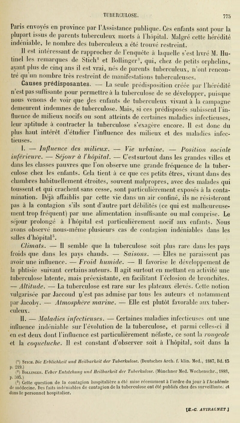 Paris envoyés en province par l'Assistance publique. Ces enfants sont pour la plupart issus de parents tuberculeux morts à l'hôpital. Malgré cette hérédité indéniable, le nombre des tuberculeux a été trouvé restreint. 11 est intéressant de rapprocher de l'enquête à laquelle s'est livré M. Hu- tinel les remarques de Stich1 et Bollinger2, qui, chez de petits orphelins, ayant plus de cinq ans il est vrai, nés de parents tuberculeux, n'ont rencon- tré qu'un nombre très restreint de manifestations tuberculeuses. Causes prédisposantes. — La seule prédisposition créée par l'hérédité n'est pas suffisante pour permettre à la tuberculose de se développer, puisque nous venons de voir que des enfants de tuberculeux vivant à la campagne demeurent indemnes de tuberculose. Mais, si ces prédisposés subissent l'in- fluence de milieux nocifs ou sont atteints de certaines maladies infectieuses, leur aptitude à contracter la tuberculose s'exagère encore. Il est donc du plus haut intérêt d'étudier l'influence des milieux et des maladies infec- tieuses. I. — Influence des milieux. — Vie urbaine. — Position sociale inférieure. — Séjour à l'hôpital. — C'estsurtout dans les grandes villes et dans les classes pauvres que l'on observe une grande fréquence de la tuber- culose chez les enfants. Cela tient à ce que ces petits êtres, vivant dans des chambres habituellement étroites, souvent malpropres, avec des malades qui toussent et qui crachent sans cesse, sont particulièrement exposés à la conta- mination. Déjà affaiblis par cette vie dans un air confiné, ils ne résisteront pas à la contagion s'ils sont d'autre part débilités (ce qui est malheureuse- ment trop fréquent) par une alimentation insuffisante ou mal comprise. Le séjour prolongé à l'hôpital est particulièrement nocif aux enfanls. Nous avons observé nous-mème plusieurs cas de contagion indéniables dans les salles d'hôpital3. Climats. — Il semble que la tuberculose soit plus rare dans les pays froids que dans les pays chauds. — Saisons. — Elles ne paraissent pas avoir une influence. — Froid humide. — II favorise le développement de la phtisie suivant certains auteurs. Il agit surtout en mettant en activité une tuberculose latente, mais préexistante, en facilitant l'éclosion de bronchites. — Altitude. — La tuberculose est rare sur les plateaux élevés. Cette notion vulgarisée par Jaccoud n'est pas admise par tous les auteurs et notamment par Jacoby. — Atmosphère marine. — Elle est plutôt favorable aux tuber- culeux. IL — Maladies infectieuses. — Certaines maladies infectieuses ont une influence indéniable sur l'évolution de la tuberculose, et parmi celles-ci il en est deux dont l'influence est particulièrement néfaste, ce sont la rougeole et la coqueluche. II est constant d'observer soit à l'hôpital, soit dans la (') Sticii. Die Erblichkeit und Heilbarkeit der Tuberkulose. (Deutsches Arch. f. klin. Med., 1887, Bd. 13 p. 219.) {'-) Bollisgeb. Ueber Entstehung und Heilbarkeit der Tuberkulose. (Mùnchner Med. Wochenschr., 1888, p. =03.) (3) Cette question de la contagion hospitalière a été mise récemment à l'ordre du jour à l'Académie de médecine. Des faits indéniables de contagion de la tuberculose ont été publiés chez des surveillante; et dans le personnel hospitalier.