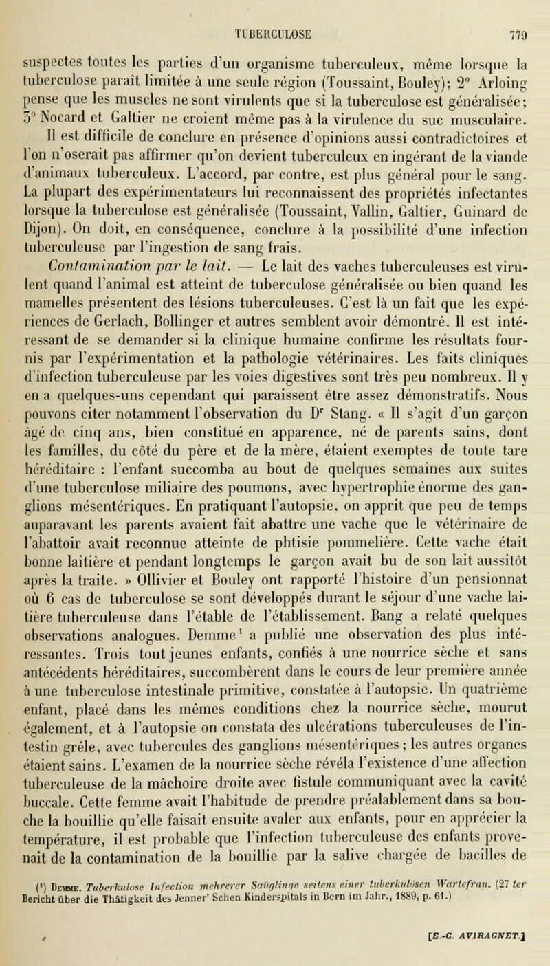 suspectes toutes les parties d'un organisme tuberculeux, même lorsque la tuberculose parait limitée à une seule région (Toussaint, Bouley); 2° Arloing pense que les muscles ne sont virulents que si la tuberculose est généralisée ; 5° Nocard et Galtier ne croient même pas à la virulence du suc musculaire. Il est difficile de conclure en présence d'opinions aussi contradictoires et l'on n'oserait pas affirmer qu'on devient tuberculeux en ingérant de la viande d'animaux tuberculeux. L'accord, par contre, est plus général pour le sang. La plupart des expérimentateurs lui reconnaissent des propriétés infectantes lorsque la tuberculose est généralisée (Toussaint, Vallin, Galtier, Guinard de Dijon). On doit, en conséquence, conclure à la possibilité d'une infection tuberculeuse par l'ingestion de sang frais. Contamination par le lait. —- Le lait des vaches tuberculeuses est viru- lent quand l'animal est atteint de tuberculose généralisée ou bien quand les mamelles présentent des lésions tuberculeuses. C'est là un fait que les expé- riences de Gerlach, Bollinger et autres semblent avoir démontré. Il est inté- ressant de se demander si la clinique humaine confirme les résultats four- nis par l'expérimentation et la pathologie vétérinaires. Les faits cliniques d'infection tuberculeuse par les voies digestives sont très peu nombreux. Il y en a quelques-uns cependant qui paraissent être assez démonstratifs. Nous pouvons citer notamment l'observation du Dr Stang. « Il s'agit d'un garçon âgé do. cinq ans, bien constitué en apparence, né de parents sains, dont les familles, du côté du père et de la mère, étaient exemptes de toute tare héréditaire : l'enfant succomba au bout de quelques semaines aux suites d'une tuberculose miliaire des poumons, avec hypertrophie énorme des gan- glions mésentériques. En pratiquant l'autopsie, on apprit que peu de temps auparavant les parents avaient fait abattre une vache que le vétérinaire de l'abattoir avait reconnue atteinte de phtisie pommelière. Cette vache était bonne laitière et pendant longtemps le garçon avait bu de son lait aussitôt après la traite. » Ollivier et Bouley ont rapporté l'histoire d'un pensionnat où 6 cas de tuberculose se sont développés durant le séjour d'une vache lai- tière tuberculeuse dans l'étable de l'établissement. Bang a relaté quelques observations analogues. Demme1 a publié une observation des plus inté- ressantes. Trois tout jeunes enfants, confiés à une nourrice sèche et sans antécédents héréditaires, succombèrent dans le cours de leur première année a une tuberculose intestinale primitive, constatée à l'autopsie. Un quatrième enfant, placé dans les mêmes conditions chez la nourrice sèche, mourut également, et à l'autopsie on constata des ulcérations tuberculeuses de l'in- testin grêle, avec tubercules des ganglions mésentériques ; les autres organes étaient sains. L'examen de la nourrice sèche révéla l'existence d'une affection tuberculeuse de la mâchoire droite avec fistule communiquant avec la cavité buccale. Cette femme avait l'habitude de prendre préalablement dans sa bou- che la bouillie qu'elle faisait ensuite avaler aux enfants, pour en apprécier la température, il est probable que l'infection tuberculeuse des enfants prove- nait de la contamination de la bouillie par la salive chargée de bacilles de (') Demie. Tuberkulose Infection mehrerer Saiiglinge seitevs einer tuberkuWsen Wartefrau. (27 ter Bericht ùber die Thàtigkeit des Jenner' Schen Kinderspitals in Bern im Jahr., 1889, p. 61.) , [B.-C. AVlRAGItET]