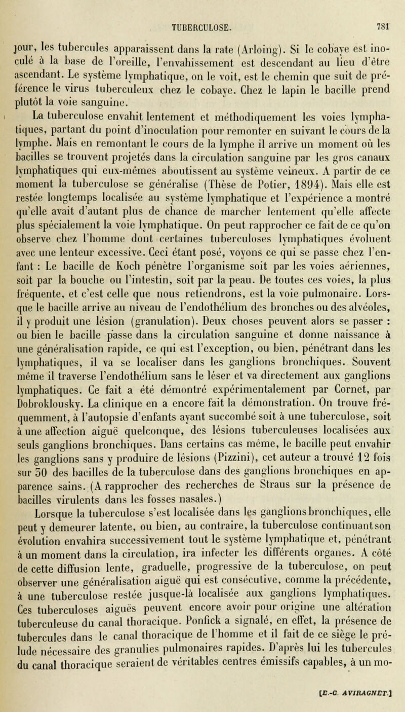 jour, les tubercules apparaissent dans la rate (Arloing). Si le cobaye est ino- culé à la base de l'oreille, l'envahissement est descendant au lieu d'être ascendant. Le système lymphatique, on le voit, est le chemin que suit de pré- férence le virus tuberculeux chez le cobaye. Chez le lapin le bacille prend plutôt la voie sanguine. La tuberculose envahit lentement et méthodiquement les voies lympha- tiques, partant du point d'inoculation pour remonter en suivant le cours de la lymphe. Mais en remontant le cours de la lymphe il arrive un moment où les bacilles se trouvent projetés dans la circulation sanguine par les gros canaux lymphatiques qui eux-mêmes aboutissent au système veineux. A partir de ce moment la tuberculose se généralise (Thèse de Potier, 1894). Mais elle est restée longtemps localisée au système lymphatique et l'expérience a montré qu'elle avait d'autant plus de chance de marcher lentement qu'elle affecte plus spécialement la voie lymphatique. On peut rapprocher ce fait de ce qu'on observe chez l'homme dont certaines tuberculoses lymphatiques évoluent avec une lenteur excessive. Ceci étant posé, voyons ce qui se passe chez l'en- fant : Le bacille de Koch pénètre l'organisme soit par les voies aériennes, soit par la bouche ou l'intestin, soit par la peau. De toutes ces voies, la plus fréquente, et c'est celle que nous retiendrons, est la voie pulmonaire. Lors- que le bacille arrive au niveau de l'endothélium des bronches ou des alvéoles, il y produit une lésion (granulation). Deux choses peuvent alors se passer : ou bien le bacille passe dans la circulation sanguine et donne naissance à une généralisation rapide, ce qui est l'exception, ou bien, pénétrant dans les lymphatiques, il va se localiser dans les ganglions bronchiques. Souvent même il traverse l'endothélium sans le léser et va directement aux ganglions lymphatiques. Ce fait a été démontré expérimentalement par Cornet, par Dobroklousky. La clinique en a encore fait la démonstration. On trouve fré- quemment, à l'autopsie d'enfants ayant succombé soit à une tuberculose, soit à une affection aiguë quelconque, des lésions tuberculeuses localisées aux seuls ganglions bronchiques. Dans certains cas même, le bacille peut envahir les ganglions sans y produire de lésions (Pizzini), cet auteur a trouvé 12 fois sur 50 des bacilles de la tuberculose dans des ganglions bronchiques en ap- parence sains. (A rapprocher des recherches de Straus sur la présence de bacilles virulents dans les fosses nasales.) Lorsque la tuberculose s'est localisée dans les ganglions bronchiques, elle peut y demeurer latente, ou bien, au contraire, la tuberculose, continuant son évolution envahira successivement tout le système lymphatique et, pénétrant à un moment dans la circulation, ira infecter les différents organes. A côté de cette diffusion lente, graduelle, progressive de la tuberculose, on peut observer une généralisation aiguë qui est consécutive, comme la précédente, à une tuberculose restée jusque-là localisée aux ganglions lymphatiques. Ces tuberculoses aiguës peuvent encore avoir pour origine une altération tuberculeuse du canal thoracique. Ponfick a signalé, en effet, la présence de tubercules dans le canal thoracique de l'homme et il fait de ce siège le pré- lude nécessaire des granulies pulmonaires rapides. D'après lui les tubercules du canal thoracique seraient de véritables centres émissifs capables, à un mo-