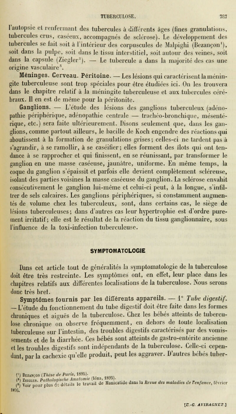 l'autopsie et renfermant des tubercules à différents âges (fines granulations, tubercules crus, caséeux, accompagnés de sclérose). Le développement des tubercules se fait soit à l'intérieur des corpuscules de Malpighi (Bezançon1), soit dans la pulpe, soit dans le tissu interstitiel, soit autour des veines, soit dans la capsule (Ziegler2). — Le tubercule a dans la majorité des cas une origine vasculaire3. Méninges. Cerveau. Péritoine. — Les lésions qui caractérisent la ménin- gite tuberculeuse sont trop spéciales pour être étudiées ici. On les trouvera dans le chapitre relatif à la méningite tuberculeuse et aux tubercules céré- braux. Il en est de même pour la péritonite. Ganglions. — L'étude des lésions des ganglions tuberculeux (adéno- pathie périphérique, adénopathie centrale — trachéo-bronchique, mésenté- rique, etc.) sera faite ultérieurement. Disons seulement que, dans les gan- glions, comme partout ailleurs, le bacille de Koch engendre des réactions qui aboutissent à la formation de granulations grises ; celles-ci ne tardent pas à s'agrandir, à se ramollir, à se caséifier; elles forment des îlots qui ont ten- dance à se rapprocher et qui finissent, en se réunissant, par transformer le ganglion en une masse caséeuse, jaunâtre, uniforme. En même temps, la coque du ganglion s'épaissit et parfois elle devient complètement scléreuse, isolant des parties voisines la masse caséeuse du ganglion. La sclérose envahit consécutivement le ganglion lui-même et celui-ci peut, à la longue, s'infil- trer de sels calcaires. Les ganglions périphériques, si constamment augmen- tés de volume chez les tuberculeux, sont, dans certains cas, le siège de lésions tuberculeuses ; dans d'autres cas leur hypertrophie est d'ordre pure- ment irritatif ; elle est le résultat de la réaction du tissu ganglionnaire, sous l'influence de la toxi-infection tuberculeuse. SYMPTOMATOLOGIE Dans cet article tout de généralités la symptomatologie de la tuberculose doit être très restreinte. Les symptômes ont, en effet, leur place dans les chapitres relatifs aux différentes localisations de la tuberculose. Nous serons donc très bref. Symptômes fournis par les différents appareils. — 1° Tube digestif. — L'étude du fonctionnement du tube digestif doit être faite dans les formes chroniques et aiguës de la tuberculose. Chez les bébés atteints de tubercu- lose chronique on observe fréquemment, en dehors de toute localisation tuberculeuse sur l'intestin, des troubles digestifs caractérisés par des vomis- sements et de la diarrhée. Ces bébés sont atteints de gastro-entérite ancienne et les troubles digestifs sont indépendants de la tuberculose. Celle-ci cepen- dant, par la cachexie qu'elle produit, peut les aggraver. D'autres bébés tuber- (') Bezahçok (Thèse de Paris, 1895). I!) '/irpirn Pnthnlonische Anatomie Iena, îsya). I») VoTr pour plus do détails le travail de Manicatide dans la Revue des maladies de Tenfance, février 1805.