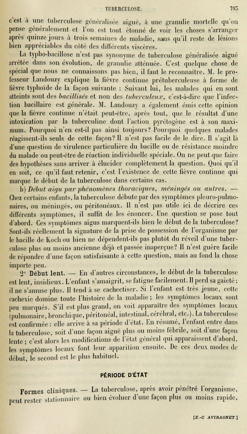 c est à une tuberculose généralisée aiguë, à une granulie mortelle qu'on pense généralement et l'on est tout étonné de voir les choses s'arranger après quinze jours à trois semaines de maladie, sans qu'il reste de lésions bien appréciables du côté des différents viscères. La typho-bacillose n'est pas synonyme de tuberculose généralisée aiguë arrêtée dans son évolution, de granulie atténuée. C'est quelque chose de spécial que nous ne connaissons pas bien, il faut le reconnaître. M. le pro- fesseur Landouzy explique la fièvre continue prétuberculeuse à forme de lièvre typhoïde de la façon suivante : Suivant lui, les malades qui en sont atteints sont des bacillisés et non des tuberculeux, c'est-à-dire que l'infec- tion bacillaire est générale. M. Landouzy a également émis cette opinion que la fièvre continue n'était peut-être, après tout, que le résultat d'une intoxication par la tuberculine dont l'action pyrétogène est à son maxi- mum. Pourquoi n'en est-il pas ainsi toujours? Pourquoi quelques malades réagissent-ils seuls de cette façon? Il n'est pas facile de le dire. Il s'agit là d'une question de virulence particulière du bacille ou de résistance moindre du malade ou peut-être de réaction individuelle spéciale. On ne peut que faire des hypothèses sans arriver à élucider complètement la question. Quoi qu'il en soit, ce qu'il faut retenir, c'est l'existence de cette fièvre continue qui marque le début de la tuberculose dans certains cas. h) Début aigu par phénomènes thoraciques, méningés ou autres. — Chez certains enfants, la tuberculose débute par des symptômes pleuro-pulmo- naires, ou méningés, ou péritonéaux. Il n'est pas utile ici de décrire ces différents symptômes, il suffit de les énoncer. Une question se pose tout d'abord. Ces symptômes aigus marquent-ils bien le début de la tuberculose? Sont-ils réellement la signature de la prise de possession de l'organisme par- le bacille de Koch ou bien ne dépendent-ils pas plutôt du réveil d'une tuber- culose plus ou moins ancienne déjà et passée inaperçue? Il n'est guère facile de répondre d'une façon satisfaisante à cette question, mais au fond la chose importe peu. 2° Début lent. — En d'autres circonstances, le début de la tuberculose est lent, insidieux. L'enfant s'amaigrit, se fatigue facilement. Il perd sa gaieté ; il ne s'amuse plus. Il tend à se cachectiscr. Si l'enfant est très jeune, cette cachexie domine toute l'histoire de la maladie ; les symptômes locaux sont peu marqués. S'il est plus grand, on voit apparaître des symptômes locaux (pulmonaire, bronchique, péritonéal, intestinal, cérébral, etc.). La tuberculose est confirmée : elle arrive à sa période d'état. En résumé, l'enfant entre dans la tuberculose, soit d'une façon aiguë plus ou moins fébrile, soit d'une façon lente ; c'est alors les modifications de l'état général qui apparaissent d'abord, les symptômes locaux font leur apparition ensuite. De ces deux modes de début, le second est le plus habituel. PÉRIODE D'ÉTAT Formes cliniques. — La tuberculose, après avoir pénétré l'organisme, peut rester stationnaire ou bien évoluer d'une façon plus ou moins rapide,