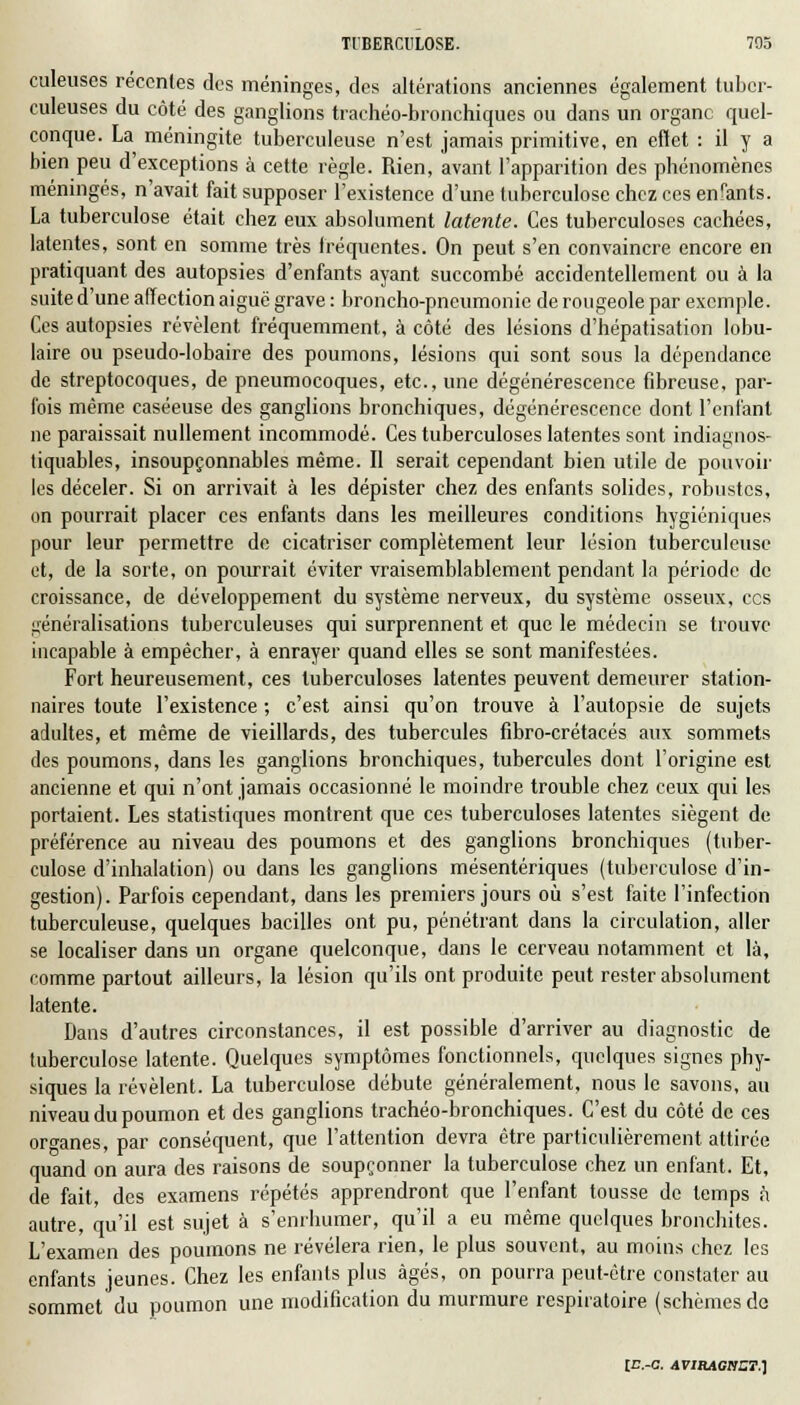 culeuses récentes des méninges, des altérations anciennes également tuber- culeuses du côté des ganglions trachéo-bronchiques ou dans un organe quel- conque. La méningite tuberculeuse n'est jamais primitive, en effet : il y a bien peu d'exceptions à cette règle. Rien, avant l'apparition des phénomènes méningés, n'avait fait supposer l'existence d'une tuberculose chez ces enfants. La tuberculose était chez eux absolument latente. Ces tuberculoses cachées, latentes, sont en somme très fréquentes. On peut s'en convaincre encore en pratiquant des autopsies d'enfants ayant succombé accidentellement ou à la suite d'une affection aiguë grave : broncho-pneumonie de rougeole par exemple. Ces autopsies révèlent fréquemment, à côté des lésions d'hépatisation lobu- laire ou pseudo-lobaire des poumons, lésions qui sont sous la dépendance de streptocoques, de pneumocoques, etc., une dégénérescence fibreuse, par- fois même caséeuse des ganglions bronchiques, dégénérescence dont l'enfant ne paraissait nullement incommodé. Ces tuberculoses latentes sont indiagnos- tiquables, insoupçonnables même. Il serait cependant bien utile de pouvoir les déceler. Si on arrivait à les dépister chez des enfants solides, robustes, on pourrait placer ces enfants dans les meilleures conditions hygiéniques pour leur permettre de cicatriser complètement leur lésion tuberculeuse et, de la sorte, on pourrait éviter vraisemblablement pendant In période de croissance, de développement du système nerveux, du système osseux, ces généralisations tuberculeuses qui surprennent et que le médecin se trouve incapable à empêcher, à enrayer quand elles se sont manifestées. Fort heureusement, ces tuberculoses latentes peuvent demeurer station- nâmes toute l'existence ; c'est ainsi qu'on trouve à l'autopsie de sujets adultes, et même de vieillards, des tubercules fibro-crétacés aux sommets des poumons, dans les ganglions bronchiques, tubercules dont l'origine est ancienne et qui n'ont jamais occasionné le moindre trouble chez ceux qui les portaient. Les statistiques montrent que ces tuberculoses latentes siègent de préférence au niveau des poumons et des ganglions bronchiques (tuber- culose d'inhalation) ou dans les ganglions mésentériques (tuberculose d'in- gestion). Parfois cependant, dans les premiers jours où s'est faite l'infection tuberculeuse, quelques bacilles ont pu, pénétrant dans la circulation, aller se localiser dans un organe quelconque, dans le cerveau notamment et là, comme partout ailleurs, la lésion qu'ils ont produite peut rester absolument latente. Dans d'autres circonstances, il est possible d'arriver au diagnostic de tuberculose latente. Quelques symptômes fonctionnels, quelques signes phy- siques la révèlent. La tuberculose débute généralement, nous le savons, au niveau du poumon et des ganglions trachéo-bronchiques. C'est du côté de ces organes, par conséquent, que l'attention devra être particulièrement attirée quand on aura des raisons de soupçonner la tuberculose chez un enfant. Et, de fait, des examens répétés apprendront que l'enfant tousse de temps à autre, qu'il est sujet à s'enrhumer, qu'il a eu même quelques bronchites. L'examen des poumons ne révélera rien, le plus souvent, au moins chez les enfants jeunes. Chez les enfants plus âgés, on pourra peut-être constater au sommet du poumon une modification du murmure respiratoire (schèmesde