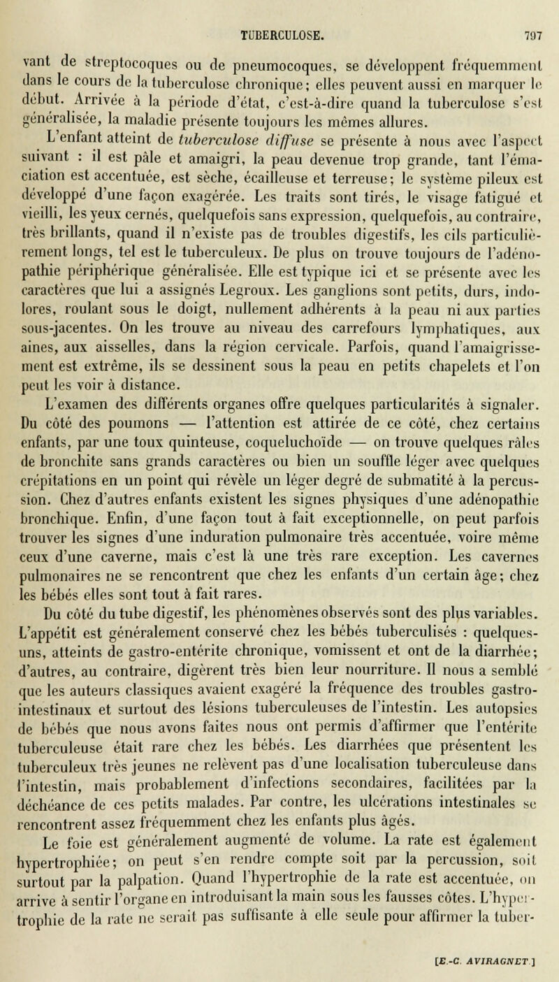 vant de streptocoques ou de pneumocoques, se développent fréquemment dans le cours de la tuberculose chronique ; elles peuvent aussi en marquer le début. Arrivée à la période d'état, c'est-à-dire quand la tuberculose s'est généralisée, la maladie présente toujours les mêmes allures. L'enfant atteint de tuberculose diffuse se présente à nous avec l'aspect suivant : il est pâle et amaigri, la peau devenue trop grande, tant l'éma- ciation est accentuée, est sèche, écailleuse et terreuse; le système pileux est développé d'une façon exagérée. Les traits sont tirés, le visage fatigué et vieilli, les yeux cernés, quelquefois sans expression, quelquefois, au contraire, très brillants, quand il n'existe pas de troubles digestifs, les cils particuliè- rement longs, tel est le tuberculeux. De plus on trouve toujours de l'adéno- pathie périphérique généralisée. Elle est typique ici et se présente avec les caractères que lui a assignés Legroux. Les ganglions sont petits, durs, indo- lores, roulant sous le doigt, nullement adhérents à la peau ni aux parties sous-jacentes. On les trouve au niveau des carrefours lymphatiques, aux aines, aux aisselles, dans la région cervicale. Parfois, quand l'amaigrisse- ment est extrême, ils se dessinent sous la peau en petits chapelets et l'on peut les voir à distance. L'examen des différents organes offre quelques particularités à signaler. Du côté des poumons — l'attention est attirée de ce côté, chez certains enfants, par une toux quinteuse, coqueluchoïde — on trouve quelques râles de bronchite sans grands caractères ou bien un souffle léger avec quelques crépitations en un point qui révèle un léger degré de submatité à la percus- sion. Chez d'autres enfants existent les signes physiques d'une adénopathie bronchique. Enfin, d'une façon tout à fait exceptionnelle, on peut parfois trouver les signes d'une induration pulmonaire très accentuée, voire même ceux d'une caverne, mais c'est là une très rare exception. Les cavernes pulmonaires ne se rencontrent que chez les enfants d'un certain âge ; chez les bébés elles sont tout à fait rares. Du côté du tube digestif, les phénomènes observés sont des plus variables. L'appétit est généralement conservé chez les bébés tuberculisés : quelques- uns, atteints de gastro-entérite chronique, vomissent et ont de la diarrhée; d'autres, au contraire, digèrent très bien leur nourriture. II nous a semblé que les auteurs classiques avaient exagéré la fréquence des troubles gastro- intestinaux et surtout des lésions tuberculeuses de l'intestin. Les autopsies de bébés que nous avons faites nous ont permis d'affirmer que l'entérite tuberculeuse était rare chez les bébés. Les diarrhées que présentent les tuberculeux très jeunes ne relèvent pas d'une localisation tuberculeuse dans l'intestin, mais probablement d'infections secondaires, facilitées par la déchéance de ces petits malades. Par contre, les ulcérations intestinales se rencontrent assez fréquemment chez les enfants plus âgés. Le foie est généralement augmenté de volume. La rate est également hypertrophiée; on peut s'en rendre compte soit par la percussion, soit surtout par la palpation. Quand l'hypertrophie de la rate est accentuée, ou arrive à sentir l'organe en introduisant la main sous les fausses côtes. L'hyper- trophie de la rate ne serait pas suffisante à elle seule pour affirmer la tuber-