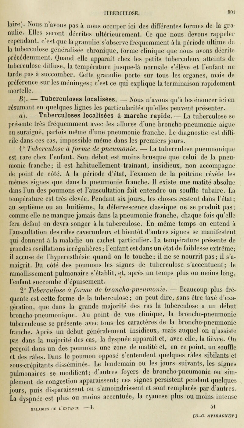 laire). Nous n'avons pas à nous occuper ici des différentes formes de la gra- ndie. Elles seront décrites ultérieurement. Ce que nous devons rappeler cependant, c est que la granulie s'observe fréquemment à la période ultime de la tuberculose généralisée chronique, forme clinique que nous avons décrite précédemment. Quand elle apparaît chez les petits tuberculeux atteints de tuberculose diffuse, la température jusque-là normale s'élève et l'enfant ne tarde pas à succomber. Cette granulie porte sur tous les organes, mais de préférence sur les méninges ; c'est ce qui explique la terminaison rapidement mortelle. B). — Tuberculoses localisées. — Nous n'avons qu'à les énoncer ici en résumant en quelques lignes les particularités qu'elles peuvent présenter. a). — Tuberculoses localisées à marche rapide. — La tuberculose se présente très fréquemment avec les allures d'une broncho-pneumonie aigué ou suraiguë, parfois même d'une pneumonie franche. Le diagnostic est diffi- cile dans ces cas, impossible même dans les premiers jours. 1° Tuberculose à forme de pneumonie. — La tuberculose pneumonique est rare chez l'enfant. Son début est moins brusque que celui de la pneu- monie franche; il est habituellement traînant, insidieux, non accompagné de point de côté. A la période d'état, l'examen de la poitrine révèle les mêmes signes que dans la pneumonie franche. II existe une matité absolue dans l'un des poumons et l'auscultation fait entendre un souffle tubaire. La température est très élevée. Pendant six jours, les choses restent dans l'état; au septième ou au huitième, la défervescence classique ne se produit pas; comme elle ne manque jamais dans la pneumonie franche, chaque fois qu'elle fera défaut on devra songer à la tuberculose. En même temps on entend à l'auscultation des râles cavernuleux et bientôt d'autres signes se manifestent qui donnent à la maladie un cachet particulier. La température présente de grandes oscillations irrégulières ; l'enfant est dans un état de faiblesse extrême; il accuse de l'hypcresthésic quand on le touche; il ne se nourrit pas; il s'a- maigrit. Du côté des poumons les signes de tuberculose s'accentuent; le ramollissement pulmonaire s'établit, et, après un temps plus ou moins long, l'enfant succombe d'épuisement. 2° Tuberculose à forme de broncho-pneumonie. — Beaucoup plus fré- quente est cette forme de la tuberculose ; on peut dire, sans être taxé d'exa- gération, que dans la grande majorité des cas la tuberculose a un début broncho-pneumonique. Au point de vue clinique, la broncho-pneumonie tuberculeuse se présente avec tous les caractères de la broncho-pneumonie franche. Après un début généralement insidieux, mais auquel on n'assiste pas dans la majorité des cas, la dyspnée apparaît et, avec elle, la fièvre. On perçoit dans un des poumons une zone de matité et, en ce point, un souffle et des râles. Dans le poumon opposé s'entendent quelques râles sibilants et sous-crépitants disséminés. Le lendemain ou les jours suivants, les signes pulmonaires se modifient; d'autres foyers de broncho-pneumonie ou sim- plement de congestion apparaissent; ces signes persistent pendant quelques jours, puis disparaissent ou s'amoindrissent et sont remplacés par d'autres. La dyspnée est plus ou moins accentuée, la cyanose plus ou moins intense MALADIES DE l'ENFAXCE —I. 51