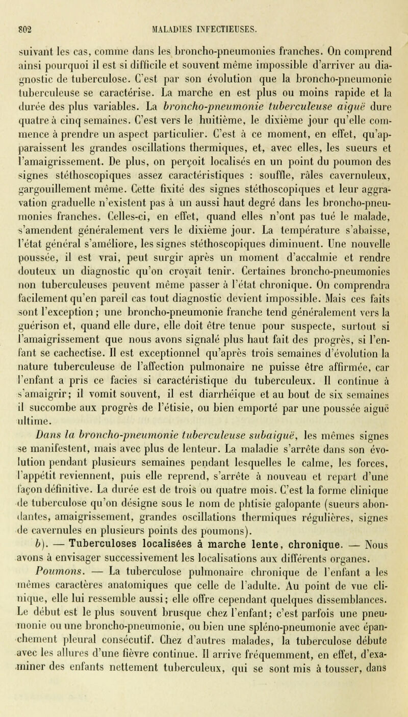 suivant les cas, comme clans les broncho-pneumonies franches. On comprend ainsi pourquoi il est si difficile et souvent même impossible d'arriver au dia- gnostic de tuberculose. C'est par son évolution que la broncho-pneumonie tuberculeuse se caractérise. La marche en est plus ou moins rapide et la durée des plus variables. La broncho-pneumonie tuberculeuse aiguë dure quatre à cinq semaines. C'est vers le huitième, le dixième jour qu'elle com- mence à prendre un aspect particulier. C'est à ce moment, en effet, qu'ap- paraissent les grandes oscillations thermiques, et, avec elles, les sueurs et l'amaigrissement. De plus, on perçoit localisés en un point du poumon des signes stéthoscopiques assez caractéristiques : souffle, râles cavernuleux, gargouillement même. Cette fixité des signes stéthoscopiques et leur aggra- vation graduelle n'existent pas à un aussi haut degré dans les broncho-pneu- monies franches. Celles-ci, en effet, quand elles n'ont pas tué le malade, s'amendent généralement vers le dixième jour. La température s'abaisse, l'état général s'améliore, les signes stéthoscopiques diminuent. Une nouvelle poussée, il est vrai, peut surgir après un moment d'accalmie et rendre douteux un diagnostic qu'on croyait tenir. Certaines broncho-pneumonies non tuberculeuses peuvent même passer à l'état chronique. On comprendra facilement qu'en pareil cas tout diagnostic devient impossible. Mais ces faits sont l'exception ; une broncho-pneumonie franche tend généralement vers la guérison et, quand elle dure, elle doit être tenue pour suspecte, surtout si l'amaigrissement que nous avons signalé plus haut fait des progrès, si l'en- fant se cachectise. Il est exceptionnel qu'après trois semaines d'évolution la nature tuberculeuse de l'affection pulmonaire ne puisse être affirmée, car l'enfant a pris ce faciès si caractéristique du tuberculeux. Il continue à s'amaigrir; il vomit souvent, il est diarrhéique et au bout de six semaines il succombe aux progrès de l'étisie, ou bien emporté par une poussée aiguë ultime. Dans la broncho-pneumonie tuberculeuse subaiguë, les mêmes signes se manifestent, mais avec plus de lenteur. La maladie s'arrête dans son évo- lution pendant plusieurs semaines pendant lesquelles le calme, les forces, l'appétit reviennent, puis elle reprend, s'arrête à nouveau et repart d'une façon définitive. La durée est de trois ou quatre mois. C'est la forme clinique île tuberculose qu'on désigne sous le nom de phtisie galopante (sueurs abon- dantes, amaigrissement, grandes oscillations thermiques régulières, signes de cavernules en plusieurs points des poumons). b). — Tuberculoses localisées à marche lente, chronique. — Nous avons à envisager successivement les localisations aux différents organes. Poumons. — La tuberculose pulmonaire chronique de l'enfant a les mêmes caractères anatomiques que celle de l'adulte. Au point de vue cli- nique, elle lui ressemble aussi; elle offre cependant quelques dissemblances. Le début est le plus souvent brusque chez l'enfant; c'est parfois une pneu- monie ou une broncho-pneumonie, ou bien une spléno-pneumonie avec épan- chement pleural consécutif. Chez d'autres malades, la tuberculose débute avec les allures d'une fièvre continue. Il arrive fréquemment, en effet, d'exa- miner des enfants nettement tuberculeux, qui se sont mis à tousser, dans