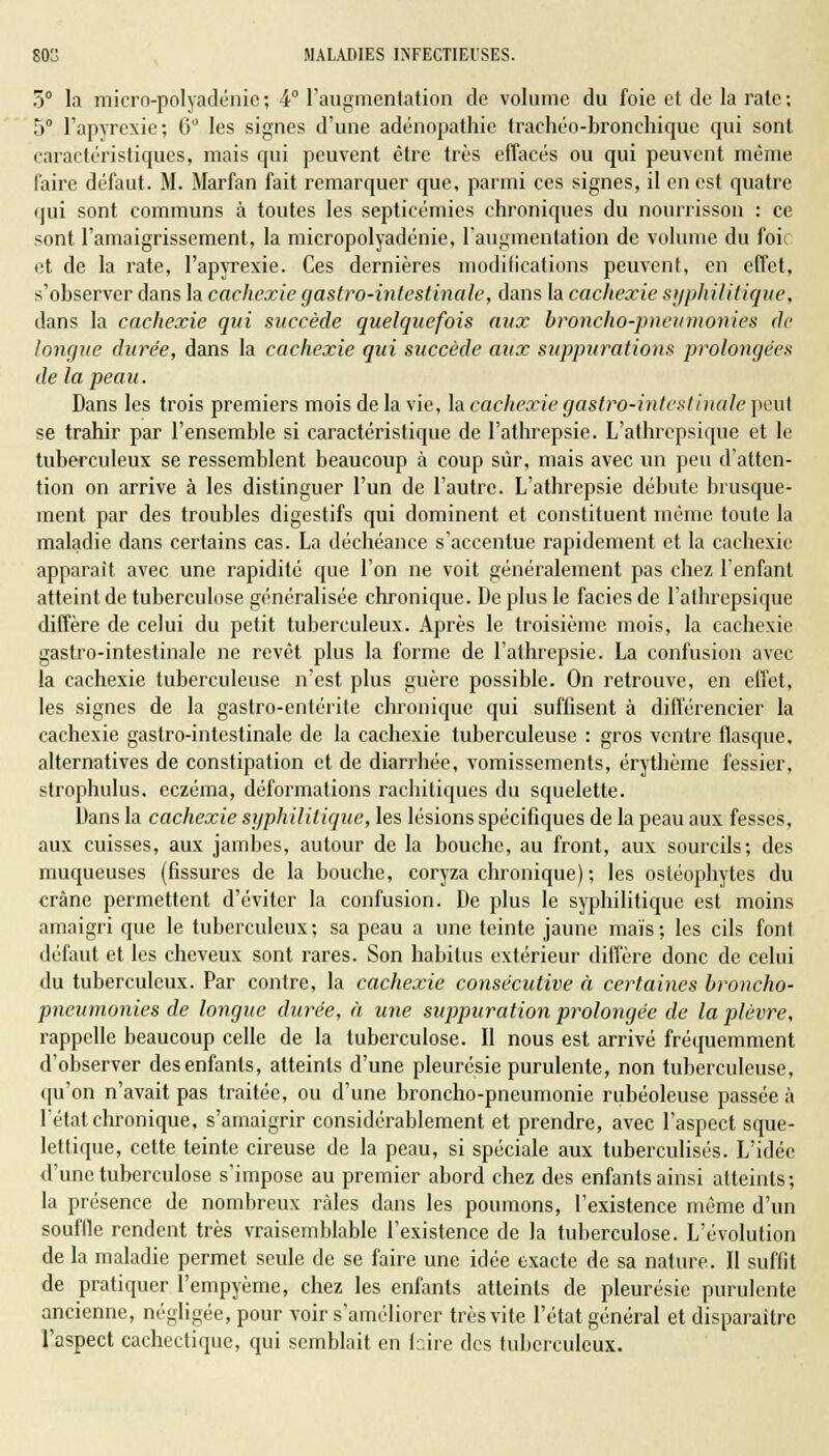 5° la micro-polyadénie ; 4° l'augmentation de volume du foie et de la rate ; 5° l'apyrcxie; 6° les signes d'une adénopathie trachéo-bronchique qui sont caractéristiques, mais qui peuvent être très effacés ou qui peuvent même faire défaut. M. Marfan fait remarquer que, parmi ces signes, il en est quatre qui sont communs à toutes les septicémies chroniques du nourrisson : ce sont l'amaigrissement, la micropolyadénie, l'augmentation de volume du foi( et de la rate, l'apyrexie. Ces dernières modifications peuvent, en effet, s'observer dans la cachexie gastro-intestinale, dans la cachexie syphilitique, dans la cachexie qui succède quelquefois aux broncho-pneumonies de longue durée, dans la cachexie qui succède aux suppurations prolongées de la peau. Dans les trois premiers mois de la vie, la cachexie gastro-intestinale peul se trahir par l'ensemble si caractéristique de l'athrepsie. L'athrcpsique et le tuberculeux se ressemblent beaucoup à coup sûr, mais avec un peu d'atten- tion on arrive à les distinguer l'un de l'autre. L'athrepsie débute brusque- ment par des troubles digestifs qui dominent et constituent même toute la maladie dans certains cas. La déchéance s'accentue rapidement et la cachexie apparaît avec une rapidité que l'on ne voit généralement pas chez l'enfant atteint de tuberculose généralisée chronique. De plus le faciès de l'athrepsiquc diffère de celui du petit tuberculeux. Après le troisième mois, la cachexie gastro-intestinale ne revêt plus la forme de l'athrepsie. La confusion avec la cachexie tuberculeuse n'est plus guère possible. On retrouve, en effet, les signes de la gastro-entérite chronique qui suffisent à différencier la cachexie gastro-intestinale de la cachexie tuberculeuse : gros ventre flasque, alternatives de constipation et de diarrhée, vomissements, érythème fessier, strophulus. eczéma, déformations rachitiques du squelette. Dans la cachexie syphilitique, les lésions spécifiques de la peau aux fesses, aux cuisses, aux jambes, autour de la bouche, au front, aux sourcils; des muqueuses (fissures de la bouche, coryza chronique) ; les ostéophytes du crâne permettent d'éviter la confusion. De plus le syphilitique est moins amaigri que le tuberculeux; sa peau a une teinte jaune maïs; les cils font, défaut et les cheveux sont rares. Son habitus extérieur diffère donc de celui du tuberculeux. Par contre, la cachexie consécutive à certaines broncho- pneumonies de longue durée, à une suppuration prolongée de la plèvre, rappelle beaucoup celle de la tuberculose. Il nous est arrivé fréquemment d'observer des enfants, atteints d'une pleurésie purulente, non tuberculeuse, qu'on n'avait pas traitée, ou d'une broncho-pneumonie rubéoleuse passée à l'état chronique, s'amaigrir considérablement et prendre, avec l'aspect sque- lettique, cette teinte cireuse de la peau, si spéciale aux tuberculisés. L'idée d'une tuberculose s'impose au premier abord chez des enfants ainsi atteints; la présence de nombreux râles dans les poumons, l'existence même d'un souffle rendent très vraisemblable l'existence de la tuberculose. L'évolution de la maladie permet seule de se faire une idée exacte de sa nature. Il suffit de pratiquer l'empyème, chez les enfants atteints de pleurésie purulente ancienne, négligée, pour voir s'améliorer très vite l'état général et disparaître l'aspect cachectique, qui semblait en fcire des tuberculeux.