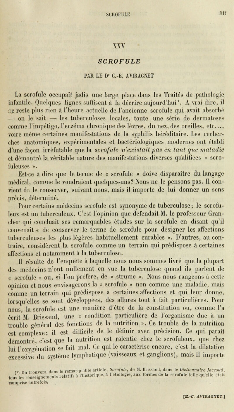 XXV SCROFULE PAR LE Dr C.-E. AVIRAGNET La scrofule occupait jadis une large place dans les Traités de pathologie infantile. Quelques lignes suffisent à la décrire aujourd'hui1. A vrai dire, il ne reste plus rien à l'heure actuelle de l'ancienne scrofule qui avait absorbé — on le sait — les tuberculoses locales, toute une série de dermatoses comme l'impétigo, l'eczéma chronique des lèvres, du nez, des oreilles, etc., voire même certaines manifestations de la syphilis héréditaire. Les recher- ches anatomiques, expérimentales et bactériologiques modernes ont établi d'une façon irréfutable que la scrofule n'existait pas en tant que maladie et démontré la véritable nature des manifestations diverses qualifiées « sero- fuleuses ». Est-ce à dire que le terme de « scrofule » doive disparaître du langage médical, comme le voudraient quelques-uns? Nous ne le pensons pas. Il con- vient do le conserver, suivant nous, mais il importe de lui donner un sens précis, déterminé. Pour certains médecins scrofule est synonyme de tuberculose ; le scrofu- leux est un tuberculeux. C'est l'opinion que défendait M. le professeur Gran- cher qui concluait ses remarquables études sur la scrofule en disant qu'il convenait « de conserver le terme de scrofule pour désigner les affections tuberculeuses les plus légères habituellement curables ». D'autres, au con- traire, considèrent la scrofule comme un terrain qui prédispose à certaines affections et notamment à la tuberculose. Il résulte de l'enquête à laquelle nous nous sommes livré que la plupart des médecins n'ont nullement en vue la tuberculose quand ils parlent de « scrofule » ou, si l'on préfère, de « strume ». Nous nous rangeons à cette opinion et nous envisagerons la « scrofule » non comme une maladie, mais comme un terrain qui prédispose à certaines affections et qui leur donne, lorsqu'elles se sont développées, des allures tout à fait particulières. Pour nous la scrofule est une manière d'être de la constitution ou, comme l'a écrit M. Brissaud, une « condition particulière de l'organisme due à un trouble énéral des fonctions de la nutrition ». Ce trouble de la nutrition est complexe; il est difficile de le définir avec précision. Ce qui parait démontré, c'est que la nutrition est ralentie chez le scrofuleux, que chez lui l'oxygénation se fait mal. Ce qui le caractérise encore, c'est la dilatation excessive du système lymphatique (vaisseaux et ganglions), mais il importe t<\ On trouvera dans le remarquable article, Scrofule, de M. Brissaud, dans le Dictionnaire Jaccoud, tous les renseignements relatifs à l'historique, à l'étiologie, aux formes de la scrofule telle qu'elle était comprise autrefois.