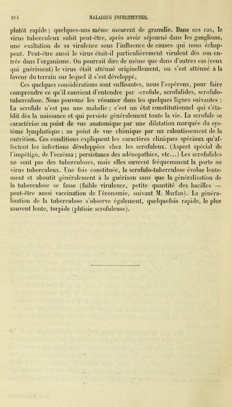 plutôt rapide ; quelques-uns même meurent de granulie. Dans ces cas, le virus tuberculeux subit peut-être, après avoir séjourné dans les ganglions, une exaltation de sa virulence sous l'influence de causes qui nous échap- pent. Peut-être aussi le virus était-il particulièrement virulent dès son en- trée dans l'organisme. On pourrait dire de même que dans d'autres cas (ceux qui guérissent) le virus était atténué originellement, ou s'est atténué à la faveur du terrain sur lequel il s'est développé, Ces quelques considérations sont suffisantes, nous l'espérons, pour faire comprendre ce qu'il convient d'entendre par -crofule, scrofulides, scrofulo- tuberculose. Nous pouvons les résumer dans les quelques lignes suivantes : La scrofule n'est pas une maladie ; c'est un état constitutionnel qui s'éta- blit dès la naissance et qui persiste généralement toute la vie. La scrofule se caractérise au point de vue anatomique par une dilatation marquée du sys- tème lymphatique ; au point de vue chimique par un ralentissement de la nutrition. Ces conditions expliquent les caractères cliniques spéciaux qu'af- fectent les infections développées chez les scrofuleux. (Aspect spécial de l'impétigo, de l'eczéma; persistance des adénopathies, etc..) Les scrofulides ne sont pas des tuberculoses, mais elles ouvrent fréquemment la porte au virus tuberculeux. Une fois constituée, la scrofulo-tuberculose évolue lente- ment et aboutit généralement à la guérison sans que la généralisation de la tuberculose se fasse (faible virulence, petite quantité des bacilles — peut-être aussi vaccination de l'économie, suivant M. Marfan). La généra- lisation de la tuberculose s'observe également, quelquefois rapide, le plu? souvent lente, torpide (phtisie scrofuleuse).