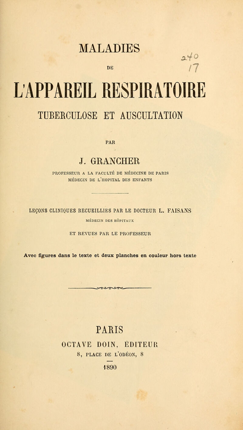 DE L'APPAREIL RESPIRATOIRE TUBERCULOSE ET AUSCULTATION PAR J. GRANCHER PROFESSEUR A LA FACULTÉ DE MÉDECINE DE PARIS MÉDECIN DE L'HOPITAL DES ENFANTS LEÇONS CLINIQUES RECUEILLIES PAR LE DOCTEUR L. FAISANS MÉDECIN DES HÔPITAUX ET REVUES PAR LE PROFESSEUR Avec figures dans le texte et deux planches en couleur hors texte PARIS OCTAVE DOIN, ÉDITEUR 8, PLACE DE L'ODÉON, 8 1890