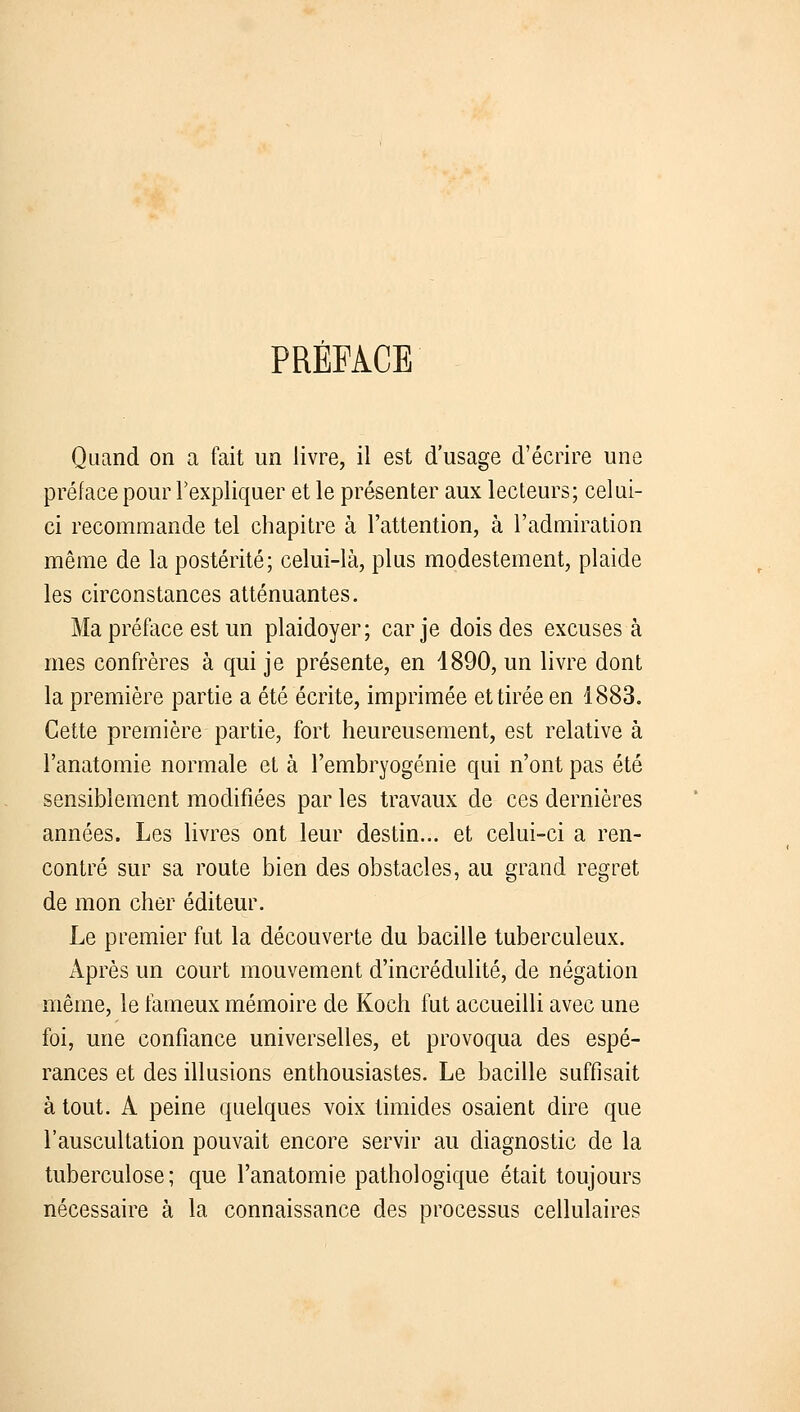 PRÉFACE Quand on a fait un livre, il est d'usage d'écrire une préface pour l'expliquer et le présenter aux lecteurs; celui- ci recommande tel chapitre à l'attention, à l'admiration même de la postérité; celui-là, plus modestement, plaide les circonstances atténuantes. Ma préface est un plaidoyer; car je dois des excuses à mes confrères à qui je présente, en 1890, un livre dont la première partie a été écrite, imprimée et tirée en 1883. Cette première partie, fort heureusement, est relative à l'anatomie normale et à l'embryogénie qui n'ont pas été sensiblement modifiées par les travaux de ces dernières années. Les livres ont leur destin... et celui-ci a ren- contré sur sa route bien des obstacles, au grand regret de mon cher éditeur. Le premier fut la découverte du bacille tuberculeux. Après un court mouvement d'incrédulité, de négation même, le fameux mémoire de Koch fut accueilli avec une foi, une confiance universelles, et provoqua des espé- rances et des illusions enthousiastes. Le bacille suffisait à tout. A peine quelques voix timides osaient dire que l'auscultation pouvait encore servir au diagnostic de la tuberculose; que l'anatomie pathologique était toujours nécessaire à la connaissance des processus cellulaires