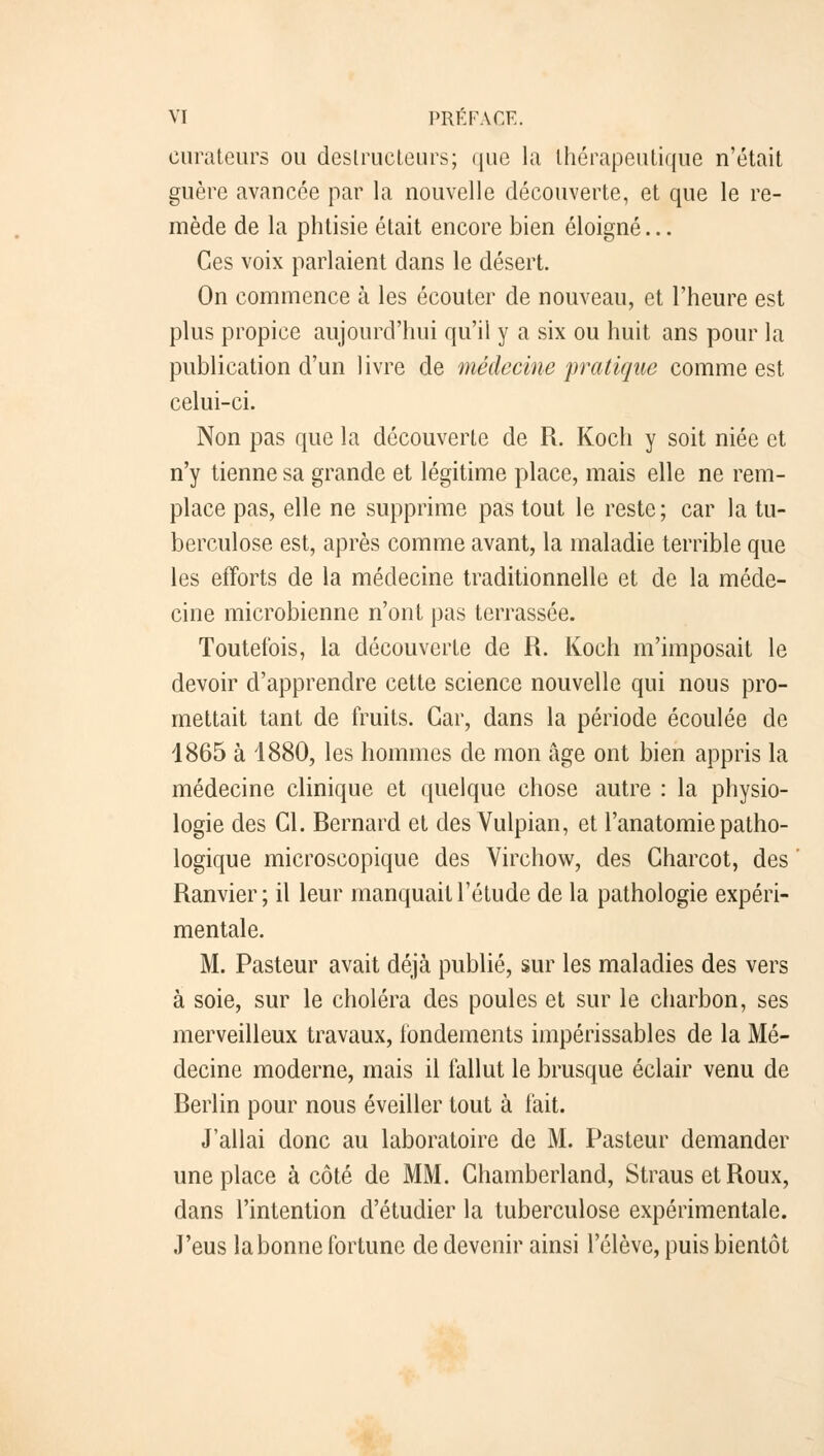 curateurs ou destructeurs; que la thérapeutique n'était guère avancée par la nouvelle découverte, et que le re- mède de la phtisie était encore bien éloigné... Ces voix parlaient dans le désert. On commence à les écouter de nouveau, et l'heure est plus propice aujourd'hui qu'il y a six ou huit ans pour la publication d'un livre de médecine pratique comme est celui-ci. Non pas que la découverte de R. Kocli y soit niée et n'y tienne sa grande et légitime place, mais elle ne rem- place pas, elle ne supprime pas tout le reste; car la tu- berculose est, après comme avant, la maladie terrible que les efforts de la médecine traditionnelle et de la méde- cine microbienne n'ont pas terrassée. Toutefois, la découverte de R. Koch m'imposait le devoir d'apprendre cette science nouvelle qui nous pro- mettait tant de fruits. Car, dans la période écoulée de 1865 à 1880, les hommes de mon âge ont bien appris la médecine clinique et quelque chose autre : la physio- logie des Cl. Bernard et des Vulpian, et l'anatomie patho- logique microscopique des Virchow, des Charcot, des ' Ranvier ; il leur manquait l'étude de la pathologie expéri- mentale. M. Pasteur avait déjà publié, sur les maladies des vers à soie, sur le choléra des poules et sur le charbon, ses merveilleux travaux, fondements impérissables de la Mé- decine moderne, mais il fallut le brusque éclair venu de Berlin pour nous éveiller tout à fait. J'allai donc au laboratoire de M. Pasteur demander une place à côté de MM. Chamberland, Straus et Roux, dans l'intention d'étudier la tuberculose expérimentale. J'eus la bonne fortune de devenir ainsi l'élève, puis bientôt