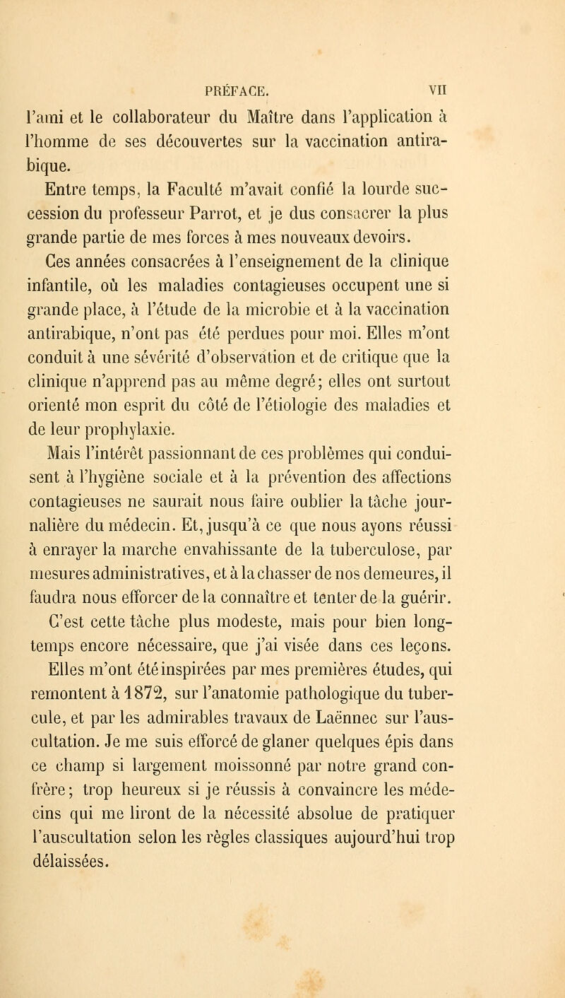 l'ami et le collaborateur du Maître dans l'application à l'homme de ses découvertes sur la vaccination antira- bique. Entre temps, la Faculté m'avait confié la lourde suc- cession du professeur Parrot, et je dus consacrer la plus grande partie de mes forces à mes nouveaux devoirs. Ces années consacrées à l'enseignement de la clinique infantile, où les maladies contagieuses occupent une si grande place, à l'étude de la microbie et à la vaccination antirabique, n'ont pas été perdues pour moi. Elles m'ont conduit à une sévérité d'observation et de critique que la clinique n'apprend pas au même degré; elles ont surtout orienté mon esprit du côté de l'étiologie des maladies et de leur prophylaxie. Mais l'intérêt passionnant de ces problèmes qui condui- sent à l'hygiène sociale et à la prévention des affections contagieuses ne saurait nous faire oublier la tâche jour- nalière du médecin. Et, jusqu'à ce que nous ayons réussi à enrayer la marche envahissante de la tuberculose, par mesures administratives, et à la chasser de nos demeures, il faudra nous efforcer delà connaître et tenter de la guérir. C'est cette tâche plus modeste, mais pour bien long- temps encore nécessaire, que j'ai visée dans ces leçons. Elles m'ont été inspirées par mes premières études, qui remontent à 1872, sur l'anatomie pathologique du tuber- cule, et par les admirables travaux de Laënnec sur l'aus- cultation. Je me suis efforcé de glaner quelques épis dans ce champ si largement moissonné par notre grand con- frère; trop heureux si je réussis à convaincre les méde- cins qui me liront de la nécessité absolue de pratiquer l'auscultation selon les règles classiques aujourd'hui trop délaissées.