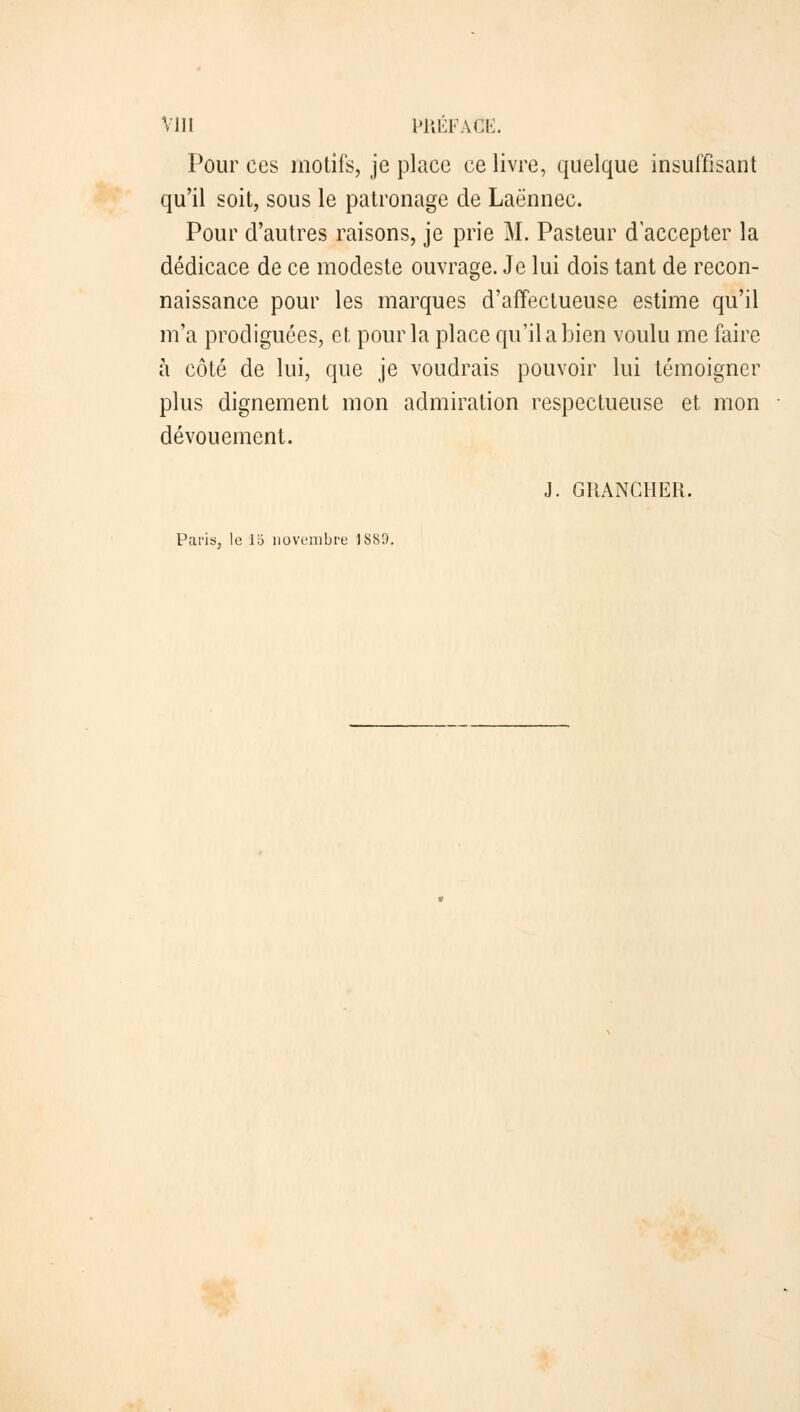 Pour ces motifs, je place ce livre, quelque insuffisant qu'il soit, sous le patronage de Laènnee. Pour d'autres raisons, je prie M. Pasteur d'accepter la dédicace de ce modeste ouvrage. Je lui dois tant de recon- naissance pour les marques d'affectueuse estime qu'il m'a prodiguées, et pour la place qu'il a bien voulu me faire à côté de lui, que je voudrais pouvoir lui témoigner plus dignement mon admiration respectueuse et mon dévouement. J. GRANCHER. Paris, le 16 novembre 1880.