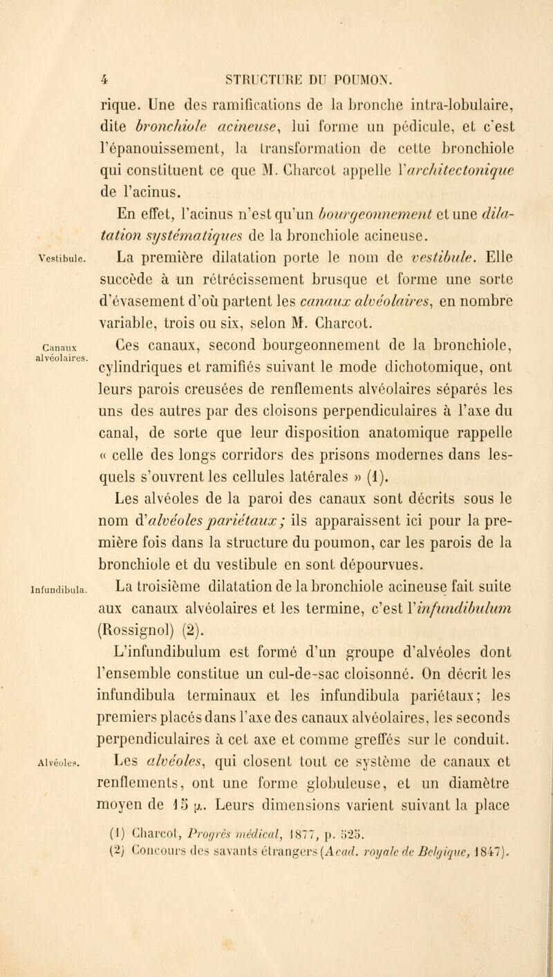 rique. Une des ramifications de la bronche intra-lobulaire, dite bronchiole acineuse, lui forme un pédicule, et c'est l'épanouissement, la transformation de cette bronchiole qui constituent ce que M. Charcot appelle Yarchitectonique de l'acinus. En effet, l'acinus n'est qu'un bourgeonnement et une dila- tation systématiques de la bronchiole acineuse. vestibule. La première dilatation porte le nom de vestibule. Elle succède à un rétrécissement brusque et forme une sorte d'évasement d'où partent les canaux alvéolaires, en nombre variable, trois ou six, selon M. Charcot. c.maux Ces canaux, second bourgeonnement de la bronchiole, cylindriques et ramifiés suivant le mode dichotomique, ont leurs parois creusées de renflements alvéolaires séparés les uns des autres par des cloisons perpendiculaires à l'axe du canal, de sorte que leur disposition anatomique rappelle « celle des longs corridors des prisons modernes dans les- quels s'ouvrent les cellules latérales » (1). Les alvéoles de la paroi des canaux sont décrits sous le nom d''alvéoles pariétaux ; ils apparaissent ici pour la pre- mière fois dans la structure du poumon, car les parois de la bronchiole et du vestibule en sont dépourvues. infundibuia. La troisième dilatation de la bronchiole acineuse fait suite aux canaux alvéolaires et les termine, c'est Yinfundibulum (Rossignol) (2). L'infundibulum est formé d'un groupe d'alvéoles dont l'ensemble constitue un cul-de-sac cloisonné. On décrit les infundibuia terminaux et les infundibuia pariétaux; les premiers placés dans l'axe des canaux alvéolaires, les seconds perpendiculaires à cet axe et comme greffés sur le conduit. Alvéoles. Les alvéoles, qui closent tout ce système de canaux et renflements, ont une forme globuleuse, et un diamètre moyen de i 5 p. Leurs dimensions varient suivant la place (1) Charcot, Progrès médical, 1877, p. ;i2o. (2) Concours des savants étrangers (Acad. royale de Belgique, 1847).