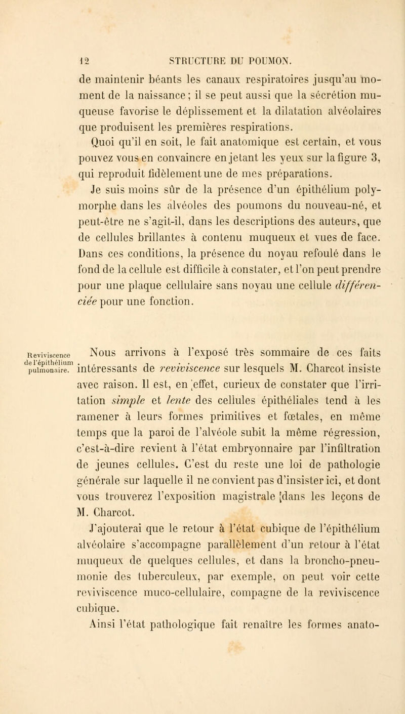 de maintenir béants les canaux respiratoires jusqu'au mo- ment de la naissance ; il se peut aussi que la sécrétion mu- queuse favorise le déplissement et la dilatation alvéolaires que produisent les premières respirations. Quoi qu'il en soit, le fait anatoinique est certain, et vous pouvez vous en convaincre en jetant les yeux sur la figure 3, qui reproduit fidèlement une de mes préparations. Je suis moins sûr de la présence d'un épithélium poly- morphe dans les alvéoles des poumons du nouveau-né, et peut-être ne s'agit-il, dans les descriptions des auteurs, que de cellules brillantes à contenu muqueux et vues de face. Dans ces conditions, la présence du noyau refoulé dans le fond de la cellule est difficile à constater, et l'on peut prendre pour une plaque cellulaire sans noyau une cellule différen- ciée pour une fonction. Reviviscence Nous arrivons à l'exposé très sommaire de ces faits pulmonaire1 intéressants de reviviscence sur lesquels M. Charcot insiste avec raison. 11 est, en |effet, curieux de constater que l'irri- tation simple et lente des cellules épithéliales tend à les ramener à leurs formes primitives et fœtales, en même temps que la paroi de l'alvéole subit la même régression, c'est-à-dire revient à l'état embryonnaire par l'infiltration de jeunes cellules. C'est du reste une loi de pathologie générale sur laquelle il ne convient pas d'insister ici, et dont vous trouverez l'exposition magistrale [dans les leçons de M. Charcot. J'ajouterai que le retour à l'état cubique de l'épithélium alvéolaire s'accompagne parallèlement d'un retour à l'état muqueux de quelques cellules, et dans la broncho-pneu- monie des tuberculeux, par exemple, on peut voir cette reviviscence muco-cellulaire, compagne de la reviviscence cubique. Ainsi l'état pathologique fait renaître les formes anato-