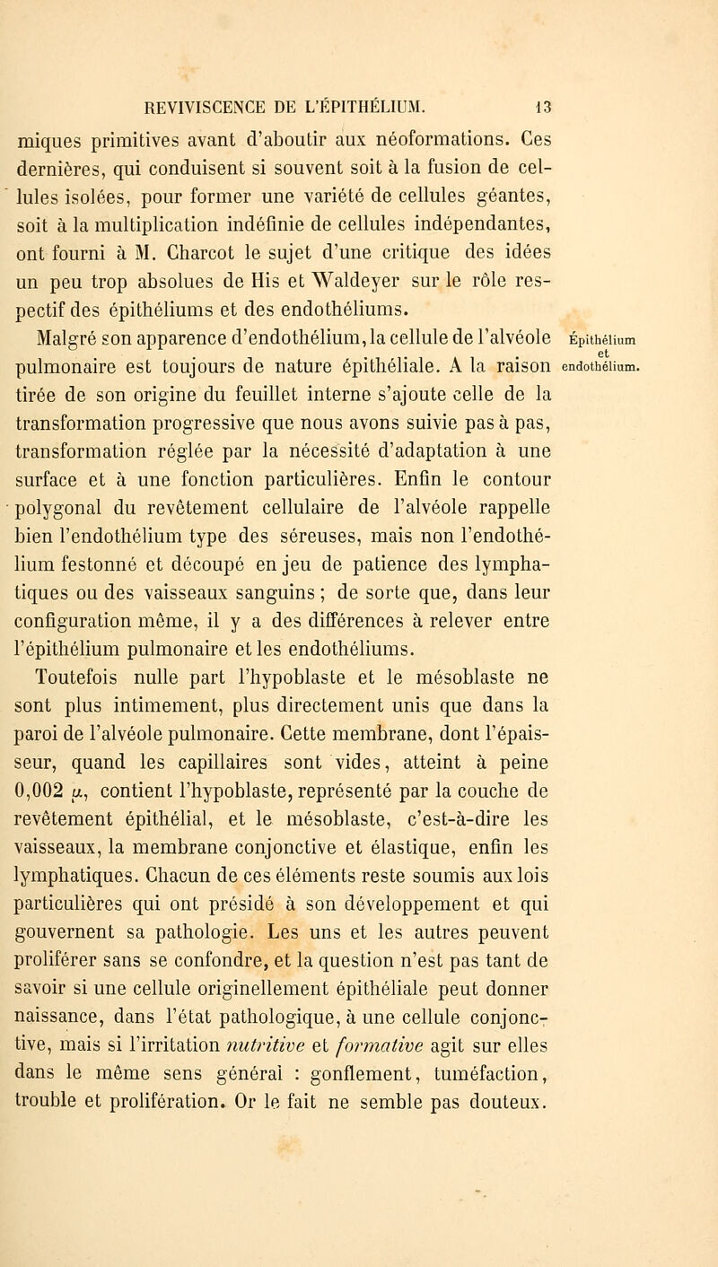 miques primitives avant d'aboutir aux néoformations. Ces dernières, qui conduisent si souvent soit à la fusion de cel- lules isolées, pour former une variété de cellules géantes, soit à la multiplication indéfinie de cellules indépendantes, ont fourni à M. Charcot le sujet d'une critique des idées un peu trop absolues de His et Waldeyer sur le rôle res- pectif des épithéliums et des endothéliums. Malgré son apparence d'endothélium, la cellule de l'alvéole Épithéiium et pulmonaire est toujours de nature épithéliale. A la raison endothéiium. tirée de son origine du feuillet interne s'ajoute celle de la transformation progressive que nous avons suivie pas à pas, transformation réglée par la nécessité d'adaptation à une surface et à une fonction particulières. Enfin le contour polygonal du revêtement cellulaire de l'alvéole rappelle bien l'endothéiium type des séreuses, mais non l'endothé- lium festonné et découpé en jeu de patience des lympha- tiques ou des vaisseaux sanguins ; de sorte que, dans leur configuration même, il y a des différences à relever entre l'épithéiium pulmonaire et les endothéliums. Toutefois nulle part l'hypoblaste et le mésoblaste ne sont plus intimement, plus directement unis que dans la paroi de l'alvéole pulmonaire. Cette membrane, dont l'épais- seur, quand les capillaires sont vides, atteint à peine 0,002 a, contient l'hypoblaste, représenté par la couche de revêtement épithélial, et le mésoblaste, c'est-à-dire les vaisseaux, la membrane conjonctive et élastique, enfin les lymphatiques. Chacun de ces éléments reste soumis aux lois particulières qui ont présidé à son développement et qui gouvernent sa pathologie. Les uns et les autres peuvent proliférer sans se confondre, et la question n'est pas tant de savoir si une cellule originellement épithéliale peut donner naissance, dans l'état pathologique, à une cellule conjonc- tive, mais si l'irritation nutritive et formative agit sur elles dans le même sens générai : gonflement, tuméfaction, trouble et prolifération. Or le fait ne semble pas douteux.