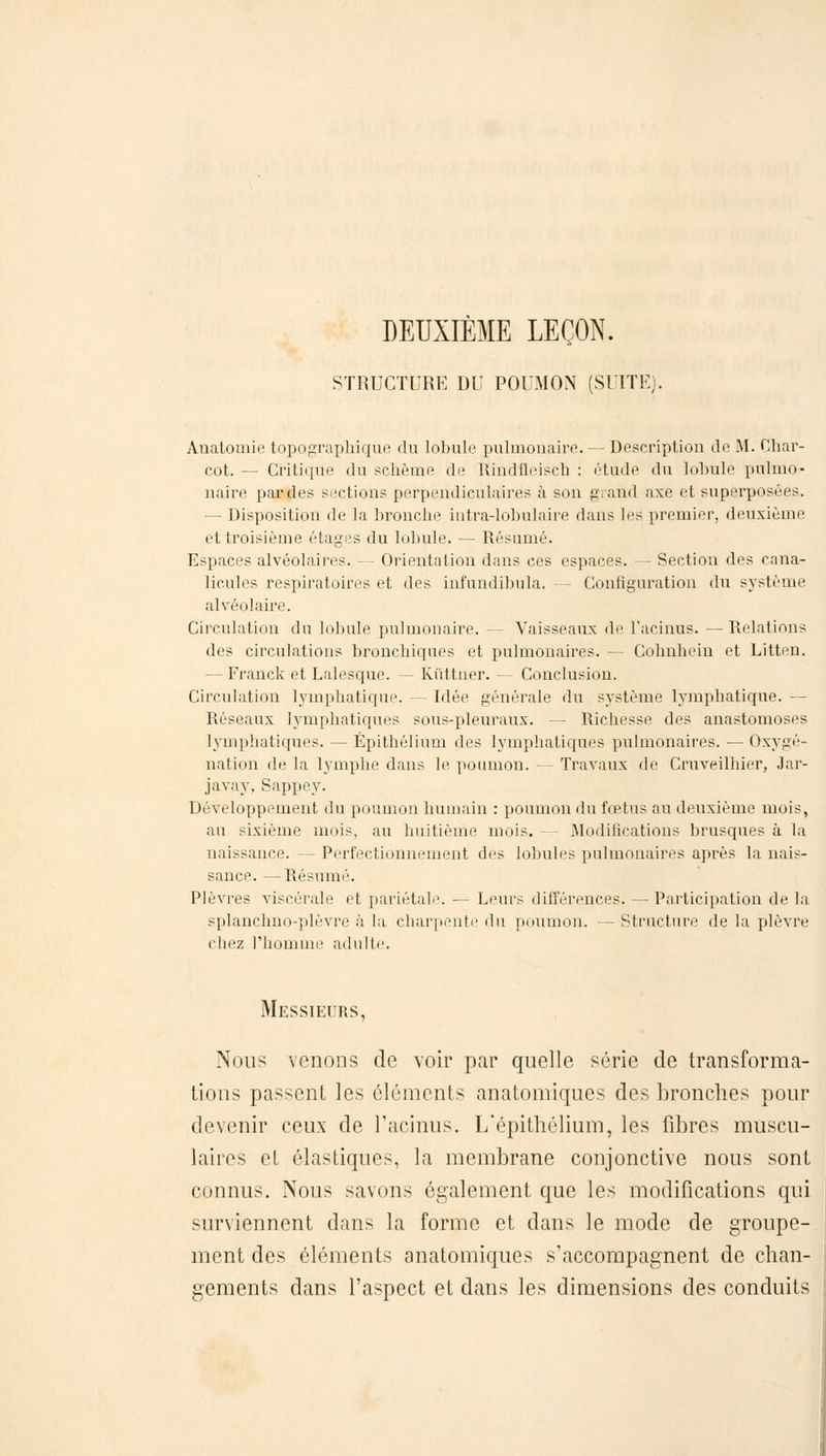 DEUXIÈME LEÇON. STRUCTURE DU POUMON (SUITE). Anatomie topographique du lobule pulmonaire. — Description de M. Char- rot. — Critique du schèine de Kindfleisch : étude du lobule pulmo- naire parties sections perpendiculaires à son grand axe et superposées. — Disposition de la bronche intra-lobnlaire dans les premier, deuxième et troisième étages du lobule. — Résumé. Espaces alvéolaires. - - Orientation dans ces espaces. — Section des cana- licules respiratoires et des infundibula. - Configuration du système alvéolaire. Circulation du lobule pulmonaire. — Vaisseaux de l'aeinus. — Relations des circulations bronchiques et pulmonaires. — Cohnhein et Litten. — Franck et Lalesque. — Kiïttner. — Conclusion. Circulation lymphatique. — Idée générale du système lymphatique. — Réseaux lymphatiques sous-pleuraux. - Richesse des anastomoses lymphatiques. — Épithélium des lymphatiques pulmonaires. — Oxygé- nation de la lymphe dans le poumon. — Travaux de Cruveilhier, Jar- javay, Sappey. Développement du poumon humain : poumon du fœtus au deuxième mois, au sixième mois, au huitième mois. Modifications brusques à la naissance. —Perfectionnement des lobules pulmonaires après la nais- sance. — Résumé. Plèvres viscérale et pariétal'. — Leurs différences. — Participation de la splanchno-plèvre à la charpente du poumon. — Structure de la plèvre chez l'homme adulte. Messieurs, Nous venons de voir par quelle série de transforma- tions passent les cléments anatomiques des bronches pour devenir ceux de l'aeinus. L'épithélium, les fibres muscu- laires et élastiques, la membrane conjonctive nous sont connus. Nous savons également que les modifications qui surviennent dans la forme et dans le mode de groupe- ment des éléments anatomiques s'accompagnent de chan- gements dans l'aspect et dans les dimensions des conduits