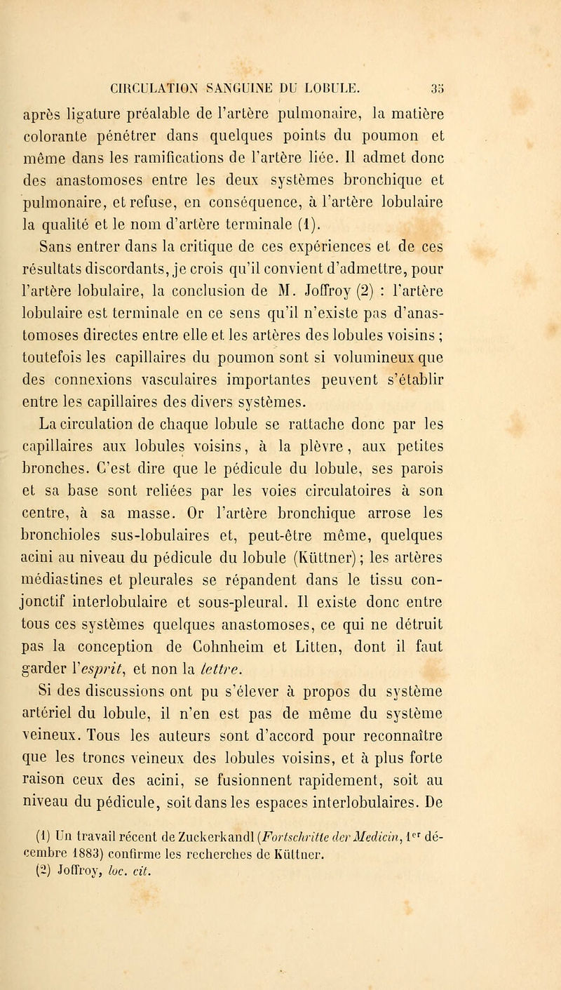 après ligature préalable de l'artère pulmonaire, la matière colorante pénétrer dans quelques points du poumon et même dans les ramifications de l'artère liée. Il admet donc des anastomoses entre les deux systèmes bronchique et pulmonaire, et refuse, en conséquence, à l'artère lobulaire la qualité et le nom d'artère terminale (1). Sans entrer dans la critique de ces expériences et de ces résultats discordants, je crois qu'il convient d'admettre, pour l'artère lobulaire, la conclusion de M. JoQVoy (2) : l'artère lobulaire est terminale en ce sens qu'il n'existe pas d'anas- tomoses directes entre elle et les artères des lobules voisins ; toutefois les capillaires du poumon sont si volumineux que des connexions vasculaires importantes peuvent s'établir entre les capillaires des divers systèmes. La circulation de chaque lobule se rattache donc par les capillaires aux lobules voisins, à la plèvre, aux petites bronches. C'est dire que le pédicule du lobule, ses parois et sa base sont reliées par les voies circulatoires à son centre, à sa masse. Or l'artère bronchique arrose les bronchioles sus-lobulaires et, peut-être même, quelques acini au niveau du pédicule du lobule (Kùttner) ; les artères médiastines et pleurales se répandent dans le tissu con- jonctif interlobulaire et sous-pleural. Il existe donc entre tous ces systèmes quelques anastomoses, ce qui ne détruit pas la conception de Gohnheim et Litten, dont il faut garder Yesprit, et non la lettre. Si des discussions ont pu s'élever à propos du système artériel du lobule, il n'en est pas de même du système veineux. Tous les auteurs sont d'accord pour reconnaître que les troncs veineux des lobules voisins, et à plus forte raison ceux des acini, se fusionnent rapidement, soit au niveau du pédicule, soit dans les espaces interlobulaires. De (1) Un travail récent de Zuckerkandl (Fortschritle derMedicin, Ier dé- cembre 1883) confirme les recherches de Kûttner. (2) Joffroy, loc. cit.