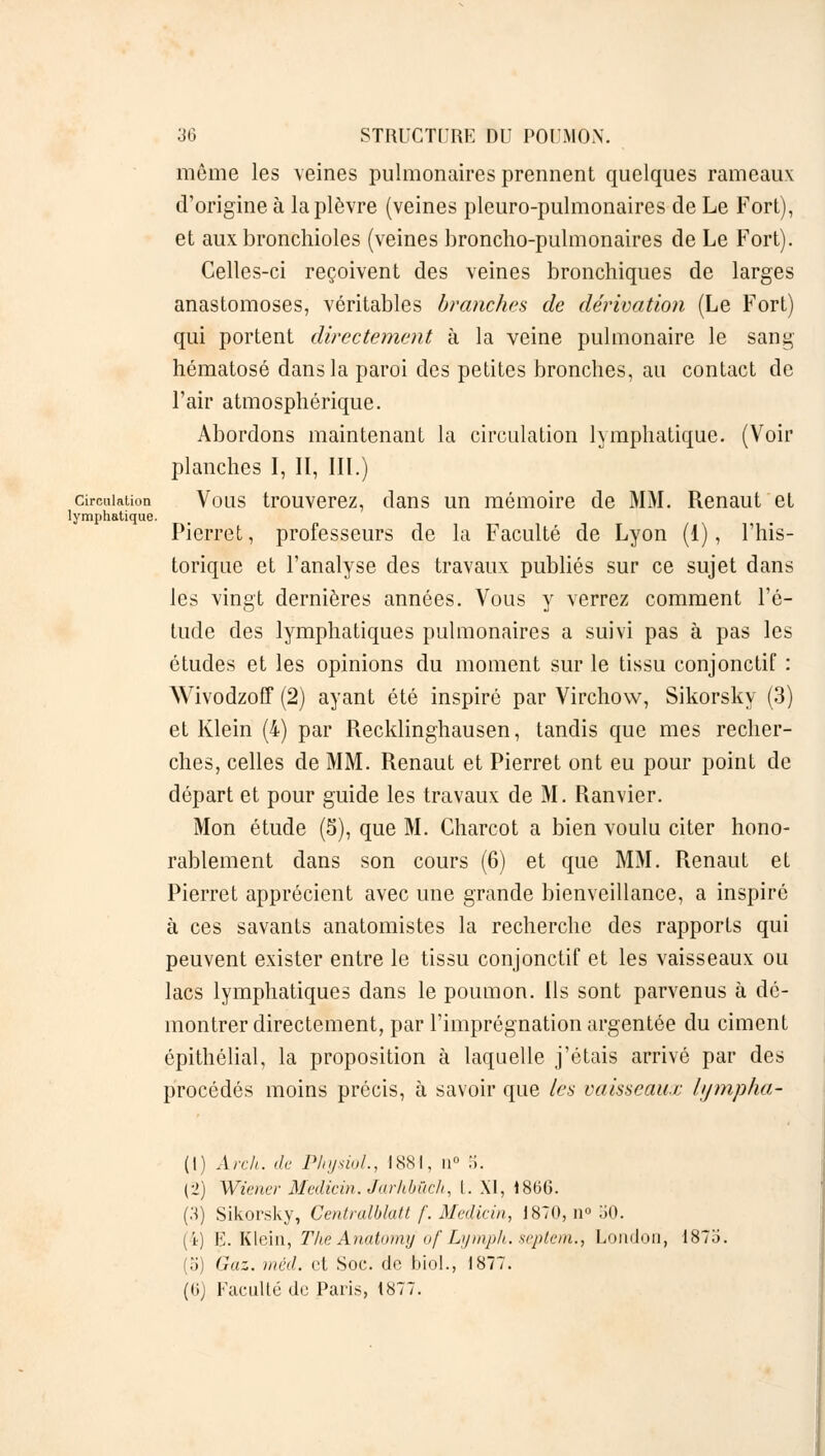 môme les veines pulmonaires prennent quelques rameaux d'origine à la plèvre (veines pleuro-pulmonaires de Le Fort), et aux bronchioles (veines broncho-pulmonaires de Le Fort). Celles-ci reçoivent des veines bronchiques de larges anastomoses, véritables branches de dérivation (Le Fort) qui portent directement à la veine pulmonaire le sang hématose dans la paroi des petites bronches, au contact de l'air atmosphérique. Abordons maintenant la circulation lymphatique. (Voir planches I, II, III.) circulation Vous trouverez, clans un mémoire de MM. Renaut et lymphatique. Pierret, professeurs de la Faculté de Lyon (1), l'his- torique et l'analyse des travaux publiés sur ce sujet dans les vingt dernières années. Vous y verrez comment l'é- tude des lymphatiques pulmonaires a suivi pas à pas les études et les opinions du moment sur le tissu conjonctif : Wivodzoff (2) ayant été inspiré par Virchow, Sikorsky (3) et Klein (4) par Recklinghausen, tandis que mes recher- ches, celles de MM. Renaut et Pierret ont eu pour point de départ et pour guide les travaux de M. Ranvier. Mon étude (5), que M. Charcot a bien voulu citer hono- rablement dans son cours (6) et que MM. Renaut et Pierret apprécient avec une grande bienveillance, a inspiré à ces savants anatomistes la recherche des rapports qui peuvent exister entre le tissu conjonctif et les vaisseaux ou lacs lymphatiques dans le poumon. Ils sont parvenus à dé- montrer directement, par l'imprégnation argentée du ciment épithélial, la proposition à laquelle j'étais arrivé par des procédés moins précis, à savoir que les vaisseaux hjmpha- (I) Arch. de PhysioL, 1881, n° 5. Cl) Wiener Medicin. Jarhbùch, l. XI, 1866. (H) Sikorsky, Centralblatt f. Medicin, 1870, Q° 50. (4) E.Klein, Thé Anatomy of Lymph. septem., London, 1873. (o) Gaz. mèd. et Soc. de biol., 1877. (<ij Faculté de Paris, 1877.