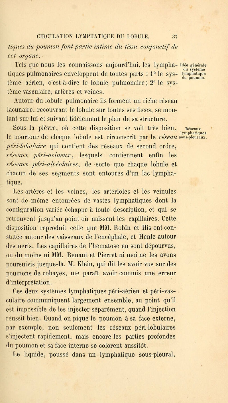 tiques du 'poumon font partie intime du tissu conjonctif de cet organe. Tels que nous les connaissons aujourd'hui, les lympha- idée générale du système tiques pulmonaires enveloppent de toutes parts : 1° le sys- lymphatique 1 A * *■ du poumon, tème aérien, c'est-à-dire le lobule pulmonaire ; 2° le sys- tème vasculaire, artères et veines. Autour du lobule pulmonaire ils forment un riche réseau lacunaire, recouvrant le lobule sur toutes ses faces, se mou- lant sur lui et suivant fidèlement le plan de sa structure. Sous la plèvre, où cette disposition se voit très bien, Réseaux le pourtour de chaque lobule est circonscrit par le réseau sous-pieuraux, péri-lobulaire qui contient des réseaux de second ordre, réseaux péri-aeineux, lesquels contiennent enfin les réseaux péri-alvéolaires, de sorte que chaque lobule et chacun de ses segments sont entourés d'un lac lympha- tique. Les artères et les veines, les artérioles et les veinules sont de même entourées de vastes lymphatiques dont la configuration variée échappe à toute description, et qui se retrouvent jusqu'au point où naissent les capillaires. Cette disposition reproduit celle que MM. Robin et His ont con- statée autour des vaisseaux de l'encéphale, et Henle autour des nerfs. Les capillaires de l'hématose en sont dépourvus, ou du moins ni MM. Renaut et Pierret ni moi ne les avons poursuivis jusque-là. M. Klein, qui dit les avoir vus sur des poumons de cobayes, me paraît avoir commis une erreur d'interprétation. Ces deux systèmes lymphatiques péri-aérien et péri-vas- culaire communiquent largement ensemble, au point qu'il est impossible de les injecter séparément, quand l'injection réussit bien. Quand on pique le poumon à sa face externe, par exemple, non seulement les réseaux péri-lobulaires s'injectent rapidement, mais encore les parties profondes du poumon et sa face interne se colorent aussitôt. Le liquide, poussé dans un lymphatique sous-pleural,