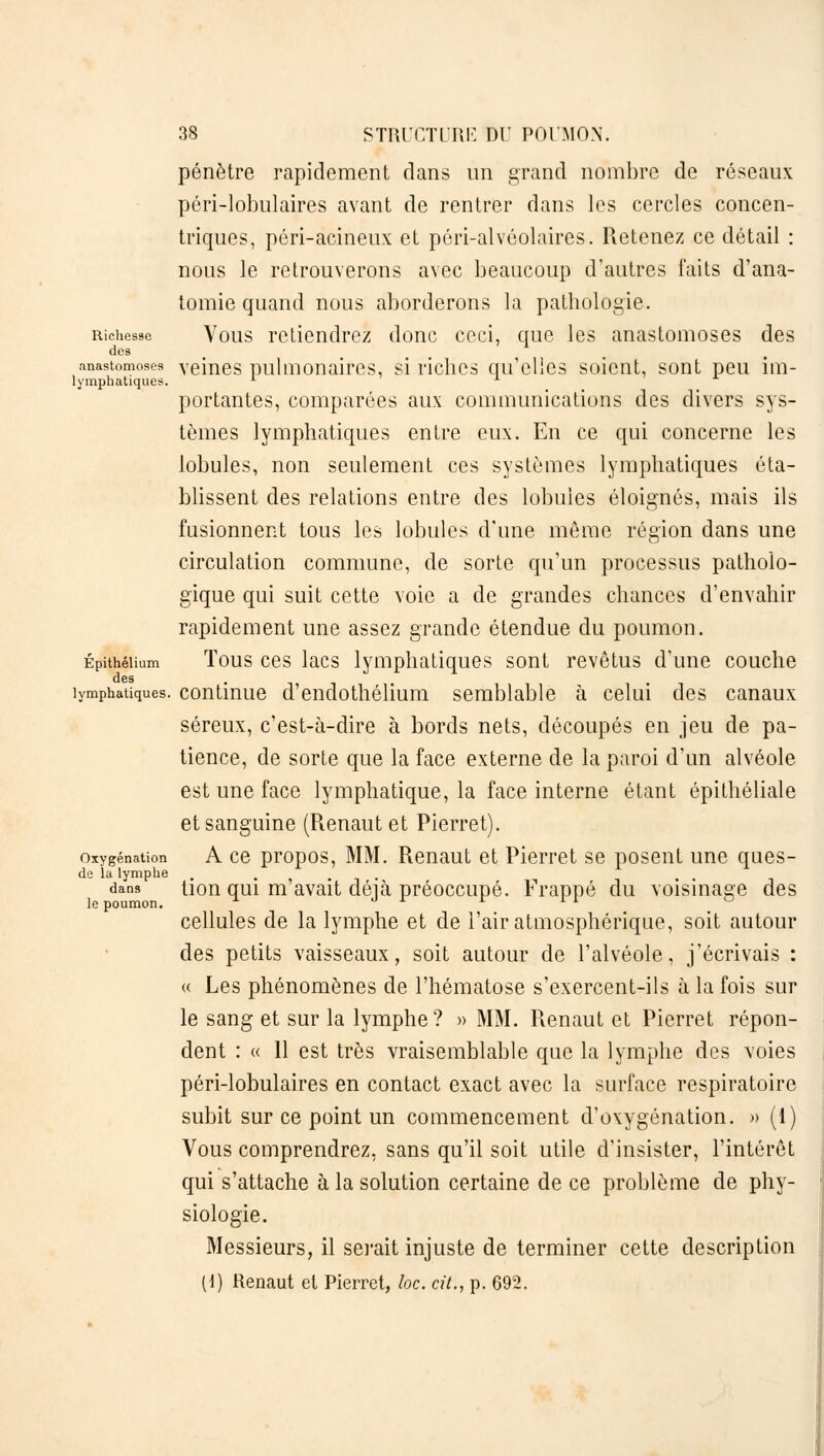 pénètre rapidement dans un grand nombre de réseaux péri-lobulaires avant de rentrer dans les cercles concen- triques, péri-acineux et péri-alvéolaires. Retenez ce détail : nous le retrouverons avec beaucoup d'autres faits d'ana- tomie quand nous aborderons la pathologie. Richesse Vous retiendrez donc ceci, que les anastomoses des des anastomoses veines pulmonaires, si riches qu'elles soient, sont peu im- lymphatiques. L portantes, comparées aux communications des divers sys- tèmes lymphatiques entre eux. En ce qui concerne les lobules, non seulement ces systèmes lymphatiques éta- blissent des relations entre des lobules éloignés, mais ils fusionnent tous les lobules d'une même région dans une circulation commune, de sorte qu'un processus patholo- gique qui suit cette voie a de grandes chances d'envahir rapidement une assez grande étendue du poumon. Épithéiium Tous ces lacs lymphatiques sont revêtus d'une couche des lymphatiques, continue d'endothélium semblable à celui des canaux séreux, c'est-à-dire à bords nets, découpés en jeu de pa- tience, de sorte que la face externe de la paroi d'un alvéole est une face lymphatique, la face interne étant épithéliale et sanguine (Renaut et Pierret). oxygénation A ce propos, MM. Renaut et Pierret se posent une ques- de la lymphe ...... dans tion qui m avait déjà préoccupé. Frappé du voisinage des cellules de la lymphe et de l'air atmosphérique, soit autour des petits vaisseaux, soit autour de l'alvéole, j'écrivais : « Les phénomènes de l'hématose s'exercent-ils à la fois sur le sang et sur la lymphe? » MM. Renaut et Pierret répon- dent : « Il est très vraisemblable que la lymphe des voies péri-lobulaires en contact exact avec la surface respiratoire subit sur ce point un commencement d'oxygénation. » (1) Vous comprendrez, sans qu'il soit utile d'insister, l'intérêt qui s'attache à la solution certaine de ce problème de phy- siologie. Messieurs, il serait injuste de terminer cette description (1) Renaut et Pierret, loc. cit., p. 692.