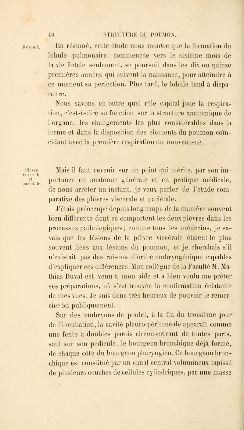 Résumé. En résume, cette étude nous montre que la formation du lobule pulmonaire, commencée vers le sixième mois de la vie fœtale seulement, se poursuit dans les dix ou quinze premières années qui suivent la naissance, pour atteindre à ce moment sa perfection. Plus tard, le lobule tend à dispa- raître. Nous savons en outre quel rôle capital joue la respira- tion, c'est-à-dire sa fonction sur la structure anatomique de l'organe, les changements les plus considérables dans la forme et dans la disposition des éléments du poumon coïn- cidant avec la première respiration du nouveau-né. plèvre Mais il faut revenir sur un point qui mérite, par son im- viscérale ct; , portance en anatomie générale et en pratique médicale, pariétale. r ° L 1 de nous arrêter un instant, je veux parler de l'étude com- parative des plèvres viscérale et pariétale. J'étais préoccupé depuis longtemps de la manière souvent bien différente dont se comportent les deux plèvres dans les processus pathologiques; comme tous les médecins, je sa- vais que les lésions de la plèvre viscérale étaient le plus souvent liées aux lésions du poumon, et je cherchais s'il n'existait pas des raisons d'ordre embryogénique capables d'expliquer ces différences. Mon collègue de la Faculté M. Ma- thias Duval est venu à mon aide et a bien voulu me prêter ses préparations, où s'est trouvée la confirmation éclatante de mes vues. Je suis donc très heureux de pouvoir le remer- cier ici publiquement. Sur des embryons de poulet, à la fin du troisième jour de l'incubation, la cavité pleuro-péritonôale apparaît comme une fente à doubles parois circonscrivant de toutes parts, sauf sur son pédicule, le bourgeon bronchique déjà formé, de chaque côté du bourgeon pharyngien. Ce bourgeon bron- chique est constitué par un canal central volumineux tapissé de plusieurs couches de cellules cylindriques, par une masse