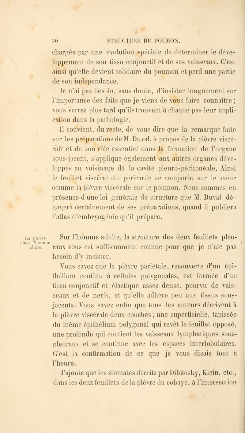 chargée par une évolution spéciale de déterminer le déve- loppement de son tissu conjonctif et de ses vaisseaux. C'est ainsi qu'elle devient solidaire du poumon et perd une partie de son indépendance. Je n'ai pas besoin, sans doute, d'insister longuement sur l'importance des faits que je viens de vous faire connaître ; vous verrez plus tard qu'ils trouvent à chaque pas leur appli- cation dans la pathologie. Il convient, du reste, de vous dire que la remarque faite sur les préparations de M. Duval, à propos de la plèvre viscé- rale et de son rôle essentiel dans la formation de l'organe sous-jacent, s'applique également aux autres organes déve- loppés au voisinage de la cavité pleuro-péritonéale. Ainsi le feuillet viscéral du péricarde se comporte sur le cœur comme la plèvre viscérale sur le poumon. Nous sommes en présence d'une loi générale de structure que M. Duval dé- gagera certainement de ses préparations, quand il publiera l'atlas d'embryogénie qu'il prépare. La plèvre Sur l'homme adulte, la structure des deux feuillets pleu- chez l'homme „_ ... adulte, raux vous est sutfisamment connue pour que je n aie pas besoin d'y insister. Vous savez que la plèvre pariétale, recouverte d'un épi- thélium continu à cellules polygonales, est formée d'un tissu conjonctif et élastique assez dense, pourvu de vais- seaux et de nerfs, et qu'elle adhère peu aux tissus sous- jacents. Vous savez enfin que tous les auteurs décrivent à la plèvre viscérale deux couches ; une superficielle, tapissée du même épithélium polygonal qui revêt le feuillet opposé, une profonde qui contient les vaisseaux lymphatiques sous- pleuraux et se continue avec les espaces interlobulaires. C'est la confirmation de ce que je vous disais tout à l'heure. J'ajoute que les stomates décrits par Dibkosky, Klein, etc., dans les deux feuillets de la plèvre du cobaye, à l'intersection