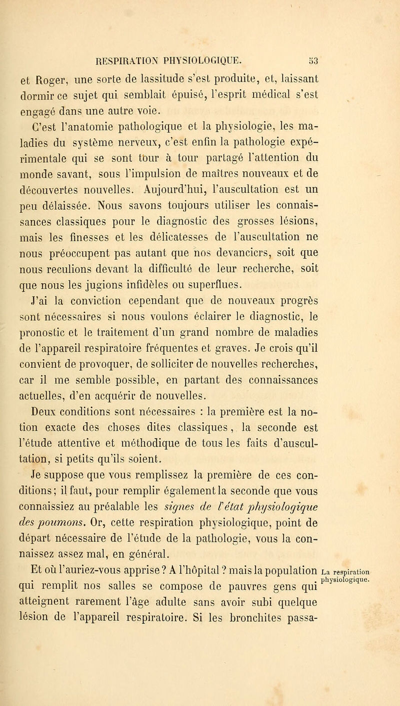 et Roger, une sorte de lassitude s'est produite, et, laissant dormir ce sujet qui semblait épuisé, l'esprit médical s'est engagé dans une autre voie. C'est l'anatomie pathologique et la physiologie, les ma- ladies du système nerveux, c'est enfin la pathologie expé- rimentale qui se sont tour à tour partagé l'attention du monde savant, sous l'impulsion de maîtres nouveaux et de découvertes nouvelles. Aujourd'hui, l'auscultation est un peu délaissée. Nous savons toujours utiliser les connais- sances classiques pour le diagnostic des grosses lésions, mais les finesses et les délicatesses de l'auscultation ne nous préoccupent pas autant que nos devanciers, soit que nous reculions devant la difficulté de leur recherche, soit que nous les jugions infidèles ou superflues. J'ai la conviction cependant que de nouveaux progrès sont nécessaires si nous voulons éclairer le diagnostic, le pronostic et le traitement d'un grand nombre de maladies de l'appareil respiratoire fréquentes et graves. Je crois qu'il convient de provoquer, de solliciter de nouvelles recherches, car il me semble possible, en partant des connaissances actuelles, d'en acquérir de nouvelles. Deux conditions sont nécessaires : la première est la no- tion exacte des choses dites classiques, la seconde est l'étude attentive et méthodique de tous les faits d'auscul- tation, si petits qu'ils soient. Je suppose que vous remplissez la première de ces con- ditions; il faut, pour remplir également la seconde que vous connaissiez au préalable les signes de l'état physiologique des poumons. Or, cette respiration physiologique, point de départ nécessaire de l'étude de la pathologie, vous la con- naissez assez mal, en général. Et où l'auriez-vous apprise ? A l'hôpital ? mais la population La respiration v, n t . physiologique. qui remplit nos salles se compose de pauvres gens qui atteignent rarement l'âge adulte sans avoir subi quelque lésion de l'appareil respiratoire. Si les bronchites passa-