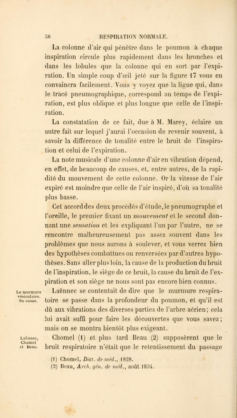 La colonne d'air qui pénètre dans le poumon à chaque inspiration circule plus rapidement dans les bronches et dans les lobules que la colonne qui en sort par l'expi- ration. Un simple coup d'œil jeté sur la figure 17 vous en convaincra facilement. Vous y voyez que la ligne qui, dans le tracé pneumographique, correspond au temps de l'expi- ration, est plus oblique et plus longue que celle de l'inspi- ration. La constatation de ce fait, due à M. Marey, éclaire un autre fait sur lequel j'aurai l'occasion de revenir souvent, à savoir la différence de tonalité entre le bruit de l'inspira- tion et celui de l'expiration. La note musicale d'une colonne d'air en vibration dépend, en effet, de beaucoup de causes, et, entre autres, de la rapi- dité du mouvement de cette colonne. Or la vitesse de l'air expiré est moindre que celle de l'air inspiré, d'où sa tonalité plus basse. Cet accord des deux procédés d'étude, le pneumographe et l'oreille, le premier fixant un mouvement et le second don- nant une sensation et les expliquant l'un par l'autre, ne se rencontre malheureusement pas assez souvent dans les problèmes que nous aurons à soulever, et vous verrez bien des hypothèses combattues ou renversées par d'autres hypo- thèses. Sans aller plus loin, la cause de la production du bruit de l'inspiration, le siège de ce bruit, la cause du bruit de l'ex- piration et son siège ne nous sont pas encore bien connus. Le murmure Laënnec se contentait de dire que le murmure respira- sa cause. ' toire se passe dans la profondeur du poumon, et qu'il est dû aux vibrations des diverses parties de l'arbre aérien; cela lui avait suffi pour faire les découvertes que vous savez ; mais on se montra bientôt plus exigeant. Laënnec, Chomel (1) et plus tard Beau (2) supposèrent que le Chomel et Beau, bruit respiratoire n'était que le retentissement du passage (1) Chomel, Diei. deméd., 1828.